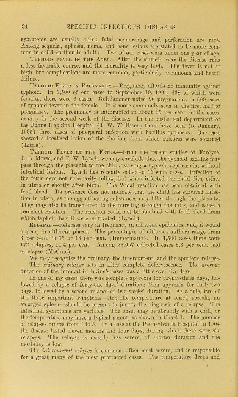 symptoms are usually mild; fatal hgemorrhage and perforation are rare. Among sequelaB, aphasia, noma, and bone lesions are stated to be more com- mon in children than in adults. Two of our cases were under one year of age. Typhoid Fever in the Aged.—After the sixtieth year the disease runs a less favorable course, and the mortality is very high. The fever is not so high, but complications are more common, particularly pneumonia and heart- failure. Typhoid Fever in Pregnancy.—Pregnancy affords no immunity against typhoid. In 1,500 of our cases to September 10, 1904, 438 of which were females, there were 6 cases. Goltdammer noted 26 pregnancies in 600 cases of typhoid fever in the female. It is more commonly seen in the first half of pregnancy. The pregnancy is interrupted in about 65 per cent, of the cases, usually in the second week of the disease. In the obstetrical department of the Johns Hopkins Hospital (J. W. Williams) there have been (to January, 1905) three cases of puerperal infection with bacillus typhosus. One case showed a localized lesion of the chorion, from which cultures were obtained (Little). Typhoid Fever in the Fetus.—From the recent studies of Fordyce, J. L. Morse, and F. W. Lynch, we may conclude that the typhoid bacillus may pass through the placenta to the child, causing a typhoid septicjBinia, without intestinal lesions. Lynch has recently collected 16 such cases. Infection of the fetus does not necessarily follow, but when infected the child dies, either in utero or shortly after birth. The Widal reaction has been obtained with fetal blood. Its presence does not indicate that the child has survived infec- tion in utero, as the agglutinating substances may filter through the placenta. They may also be transmitted to the nursling through the milk, and cause a transient reaction. The reaction could not be obtained with fetal blood from which typhoid bacilli were cultivated (Lynch). Eelapse.—Eelapses vary in frequency in different epidemics, and, it would appear, in different places. The percentages of different authors range from 3 per cent, to 15 or 18 per cent. (Immermann). In 1,500 cases there were 172 relapses, 11.4 per cent. Among 28,057 collected cases 8.8 per cent, had a relapse (McCrae). We may recognize the ordinary, the intercurrent, and the spurious relapse. The ordinary relapse sets in after complete defervescence. The average duration of the interval in Irvine’s cases was a little over five days. In one of my cases there was complete apyrexia for twenty-three days, fol- lowed by a relapse of forty-one days’ duration; then apyrexia for fort}^-two days, followed by a second relapse of two weeks’ duration. As a rule, two of the three important symptoms—step-like temperature at onset, roseola, an enlarged spleen—should be present to justify the diagnosis of a relapse. The intestinal symptoms are variable-. The onset may be abruptly with a chill, or the temperature may have a typical ascent, as shown in Chart I. The number of relapses ranges from 1 to 5. In a case at the Pennsylvania Hospital in 1904 the disease lasted eleven months and four days, during which there were six relapses. The relapse is usually less severe, of shorter duration and the mortality is low. The intercurrent relapse is common, often most severe, and is responsible for a great many of the most protracted cases. The temperature drops and
