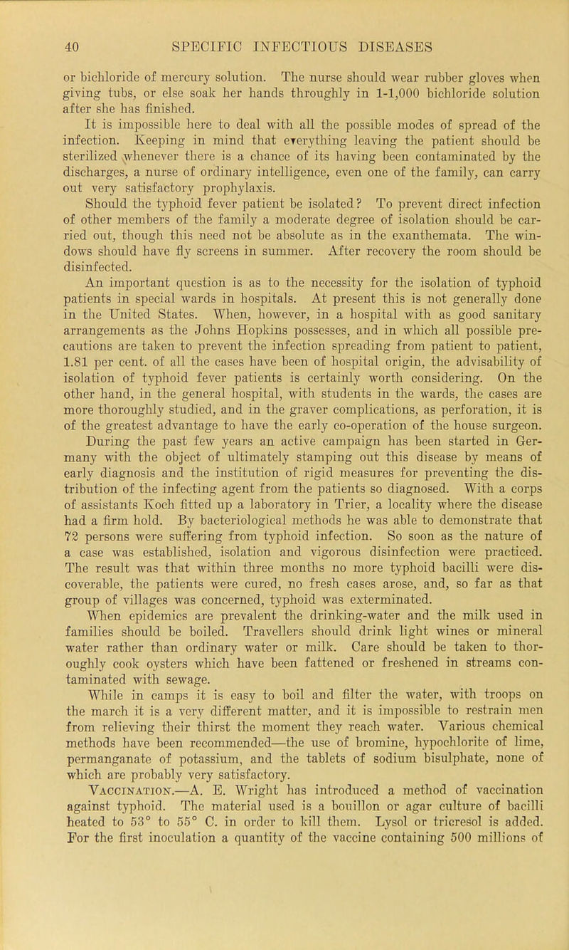 or bichloride of mercury solution. The nurse should wear rubber gloves when giving tubs, or else soak her hands throughly in 1-1,000 bichloride solution after she has finished. It is impossible here to deal with all the possible modes of spread of the infection. Keeping in mind that everything leaving the patient should be sterilized {whenever there is a chance of its having been contaminated by the discharges, a nurse of ordinary intelligence, even one of the family, can carry out very satisfactory proiDhylaxis. Should the typhoid fever patient be isolated? To prevent direct infection of other members of the family a moderate degree of isolation should he car- ried out, though this need not be absolute as in the exanthemata. The win- dows should have fly screens in summer. After recovery the room should be disinfected. An important question is as to the necessity for the isolation of typhoid patients in special wards in hospitals. At present this is not generally done in the United States. When, however, in a hospital with as good sanitary arrangements as the Johns Hopkins possesses, and in which all possible pre- cautions are taken to prevent the infection spreading from patient to patient, 1.81 per cent, of all the cases have been of hospital origin, the advisability of isolation of typhoid fever patients is certainly worth considering. On the other hand, in the general hospital, with students in the wards, the cases are more thoroughly studied, and in the graver complications, as perforation, it is of the greatest advantage to have the early co-operation of the house surgeon. During the past few years an active campaign has been started in Ger- many with the object of ultimately stamping out this disease by means of early diagnosis and the institution of rigid measures for preventing the dis- tribution of the infecting agent from the patients so diagnosed. With a corps of assistants Koch fitted up a laboratory in Trier, a locality where the disease had a Arm hold. By bacteriological methods he was able to demonstrate that 72 persons were suffering from typhoid infection. So soon as the nature of a case was established, isolation and vigorous disinfection were practiced. The result was that within three months no more typhoid bacilli were dis- coverable, the patients were cured, no fresh cases arose, and, so far as that group of villages was concerned, typhoid was exterminated. When epidemics are prevalent the drinking-water and the milk used in families should be boiled. Travellers should drink light wines or mineral water rather than ordinary water or milk. Care should be taken to thor- oughly cook oysters which have been fattened or freshened in streams con- taminated with sewage. While in camps it is easy to boil and Alter the water, with troops on the march it is a very different matter, and it is impossible to restrain men from relieving their thirst the moment they reach water. Various chemical methods have been recommended—the use of bromine, hypochlorite of lime, permanganate of potassium, and the tablets of sodium bisulphate, none of which are probably very satisfactory. Vaccination.—A. E. Wright has introduced a method of vaccination against typhoid. The material used is a bouillon or agar culture of bacilli heated to 53° to 55° C. in order to kill them. Lysol or tricresol is added. For the first inoculation a quantity of the vaccine containing 500 millions of