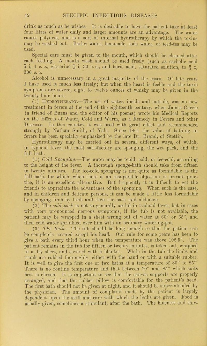 drink as much as he wishes. It is desirable to have the patient take at least four litres of water daily and larger amounts are an advantage. The water causes polyuria, and is a sort of internal hydrotherapy by which the toxins may be washed out. Barley water, lemonade, soda water, or iced-tea may be used. Special care must be given to the mouth, which should be cleaned after each feeding. A mouth wash should be used freely (snch as carbolic acid 5 i, 4 c. c., glycerine 3 i, 30 c. c., and boric acid, saturated solution, to 5 x, 300 c. c. Alcohol is unnecessary in a great majority of the cases. Of late years I have used it much less freely; but when the heart is feeble and the toxic symptoms are severe, eight to twelve ounces of whislcy may be given in the twenty-four hours. (c) Hydrotherapy.—The use of water, inside and outside, was no new treatment in fevers at the end of the eighteenth century, when James Currie (a friend of Burns and the editor of his poems) wrote his Medical Eeports on the Effects of Water, Cold and Warm, as a Eemedy in Fevers and other Diseases. In this country it was used with great effect and recommended strongly by Nathan Smith, of Yale. Since 1861 the value of bathing in fevers has been specially emphasized by the late Dr. Brand, of Stettin. Hydrotherapy may be carried out in several different ways, of which, in typhoid fever, the most satisfactory are sponging, the wet pack, and the full bath. (1) Cold Sponging.—The water may be tepid, cold, or ice-cold, according to the height of the fever. A thorough sponge-bath should take from fifteen to twenty minutes. The ice-cold sponging is not quite as formidable as the full bath, for which, when there is an insuperable objection in private prac- tice, it is an excellent alternative. But frequently it is difficult to get the friends to appreciate the advantages of the sponging. When such is the case, and in children and delicate persons, it can be made a little less formidable by sponging limb by limb and then the back and abdomen. (2) The cold paclc is not so generally useful in typhoid fever, but in cases with very pronounced nervous symptoms, if the tub is not available, the patient may be wrapped in a sheet wrung out of water at 60° or 65°, and then cold water sprinkled over him with an ordinary watering-pot. (3) The Bath.—The tub should be long enough so that the patient can be completely covered except his head. Our rule for some years has been to give a bath every third hour when the temperature was above 102.5°. The patient remains in the tub for fifteen or twenty minutes, is taken out, wrapped in a dry sheet, and covered with a blanket. While in the tub the limbs and trunk are rubbed thoroughly, either with the hand or with a suitable rubber. It is well to give the first one or two baths at a temperature of 80° to 85°'. There is no routine temperature and that between 70° and 85° wliich suits best is chosen. It is important to see that the canvas supports are properly arranged, and that the rubber pillow is comfortable for the patient’s head. The first bath should not be given at night, and it should be superintended by the physician. The amount of complaint made by tlie patient is largely dependent upon the skill and care with which the baths are given. Food is usually given, sometimes a stimulant, after the bath. The blueness and shiv-