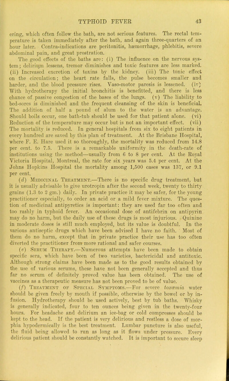ering, which often follow the bath, are not serious features. The rectal tem- perature is taken immediately after the bath, and again three-quarters of an hour later. Contra-indications are peritonitis, haBmorrhage, phlebitis, severe abdominal pain, and great prostration. The good effects of the baths are: (i) The influence on the nervous sys- tem; delirium lessens, tremor diminishes and toxic features are less marked, (ii) Increased excretion of toxins by the kidney, (iii) The tonic effect on the circulation; the heart rate falls, the pulse becomes smaller and harder, and the blood pressure rises. Vaso-motor paresis is lessened, (iv) With hydrotherapy the initial bronchitis is benefitted, and there is less chance of passive congestion of the bases of the lungs, (v) The liability to bed-sores is diminished and the frequent cleansing of the skin is beneficial. The addition of half a pound of alum to the water is an advantage. Should boils occur, one bath-tub should be used for that patient alone, (vi) Reduction of the temperature may occur but is not an important effect, (vii) The mortality is reduced. In general hospitals from six to eight patients in every hundred are saved by this plan of treatment. At the Brisbane Hospital, where F. E. Hare used it so thoroughly, the mortality was reduced from 14.8 per cent, to 7.5. There is a remarkable uniformity in the death-rate of institutions using the method—usually from 6 to 8 per cent. At the Royal Victoria Hospital, Montreal, the rate for six years was 5.4 per cent. At the Johns Hopkins Hospital the mortality among 1,500 cases was 137, or 9.1 per cent. (d) Medicinal Treatment.—There is no specific drug treatment, but it is usually advisable to give urotropin after the second week, twenty to thirty grains (1.3 to 2 gm.) daily. In private practice it may be safer, for the young practitioner especially, to order an acid or a mild fever mixture. The ques- tion of medicinal antipyretics is important: they are used far too often and too rashly in t}'phoid fever. An occasional dose of antifebrin on antipyrin may do no harm, but the daily use of these drugs is most injurious. Quinine in moderate doses is still much employed, but its value is doubtful. In the various antiseptic drugs which have been advised I have no faith. Most of them do no harm, except that in private practice their use has too often diverted the practitioner from-more rational and safer courses. (e) Serum Therapy.—Numerous attempts have been made to obtain specific sera, which have been of two varieties, bactericidal and antitoxic. Although strong claims have been made as to the good results obtained by the use of various serums, these have not been generally accepted and thus far no serum of definitely proved value has been obtained. The use of vaccines as a therapeutic measure has not been proved to be of value. (/) Treatment of Special Symptoms.—For severe toxaemia water should be given freely by mouth if possible, otherwise by the bowel or by in- fusion. Hydrotherapy should be used actively, best by tub baths. Whisky is generally indicated, four to ten ounces being given in the twenty-four hours. For headache and delirium an ice-bag or cold compresses should be kept to the head. If the patient is very delirious and restless a dose of mor- phia hypodermically is the beat treatment. Lumbar puncture is also useful, the fluid being allowed to run as long as it flows under pressure. Every delirious patient should be constantly watched. It is important to secure sleep