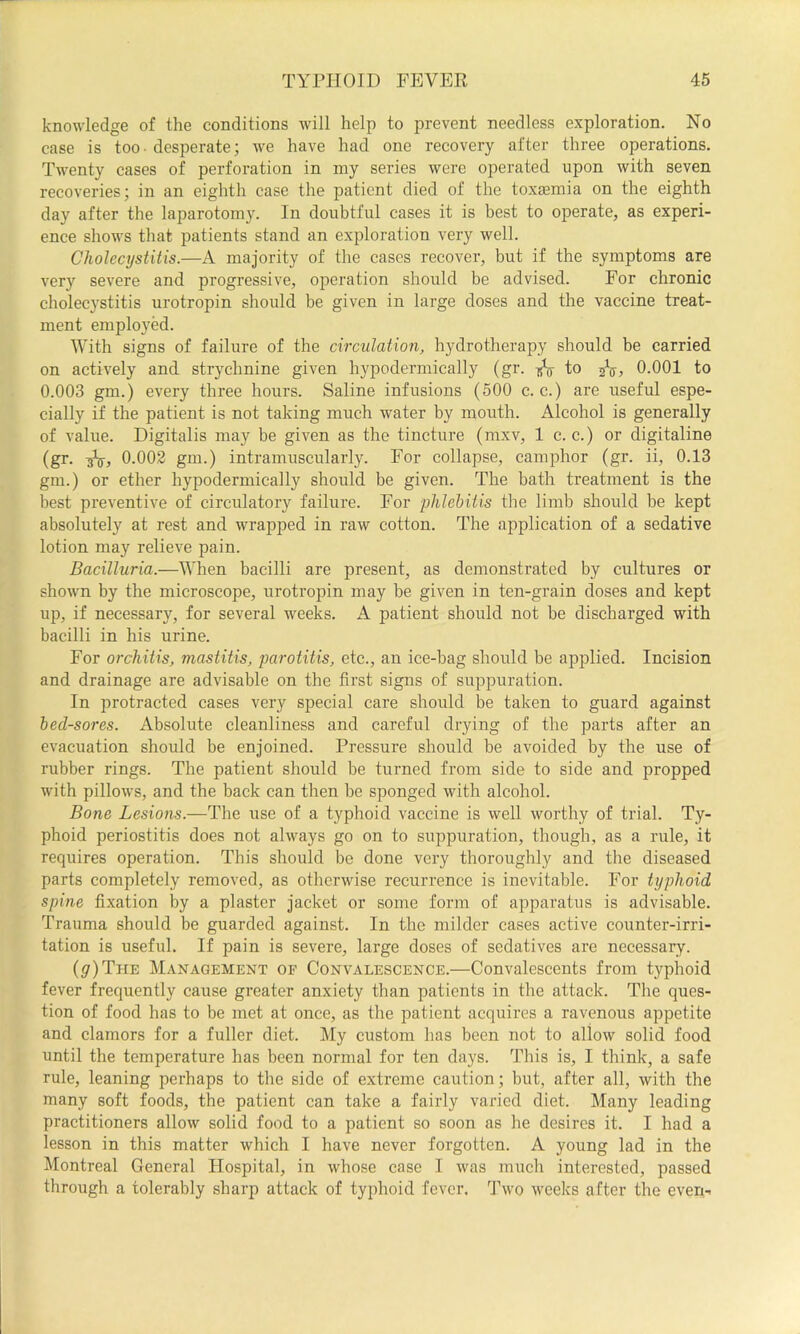 knowledge of the conditions will help to prevent needless exploration. No case is too - desperate; we have had one recovery after three operations. Twenty cases of perforation in my series were operated upon with seven recoveries; in an eighth case the patient died of the toxaemia on the eighth day after the laparotomy. In doubtful cases it is best to operate, as experi- ence shows that patients stand an exploration very well. Cholecystitis.—A majority of the cases recover, but if the symptoms are very severe and progressive, operation should be advised. For chronic cholecystitis urotropin should be given in large doses and the vaccine treat- ment employed. With signs of failure of the circulation, hydrotherapy should be carried on actively and strychnine given hypodermically (gr. to 0.001 to 0.003 gm.) every three hours. Saline infusions (600 c. c.) are useful espe- cially if the patient is not taking much water by mouth. Alcohol is generally of value. Digitalis may be given as the tincture (mxv, 1 c. c.) or digitaline (gr. 0.002 gm.) intramuscularly. For collapse, camphor (gr. ii, 0.13 gm.) or ether hypodermically should be given. The bath treatment is the best preventive of circulatory failure. For phlebitis the limb should be kept absolutely at rest and wrapped in raw cotton. The application of a sedative lotion may relieve pain. Bacilluria.—When bacilli are present, as demonstrated by cultures or shown by the microscope, urotropin may be given in ten-grain doses and kept up, if necessary, for several weeks. A patient should not be discharged with bacilli in his urine. For orchitis, mastitis, parotitis, etc., an ice-bag should be applied. Incision and drainage are advisable on the first signs of suppuration. In protracted cases very special care should be taken to guard against bed-sores. Absolute cleanliness and careful drying of the parts after an evacuation should be enjoined. Pressure should be avoided by the use of rubber rings. The patient should be turned from side to side and propped with pillows, and the back can then be sponged with alcohol. Bone Lesions.—The use of a typhoid vaccine is well worthy of trial. Ty- phoid periostitis does not always go on to suppuration, though, as a rule, it requires operation. This should be done very thoroughly and the diseased parts completely removed, as otherwise recurrence is inevitable. For typhoid spine fixation by a plaster jacket or some form of apparatus is advisable. Trauma should be guarded against. In the milder cases active counter-irri- tation is useful. If pain is severe, large doses of sedatives are necessary. (^)The Management of Convalescence.—Convalescents from typhoid fever frequently cause greater anxiety than patients in the attack. The ques- tion of food has to be met at once, as the patient acquires a ravenous appetite and clamors for a fuller diet. My custom has been not to allow solid food until the temperature has been normal for ten days. This is, I think, a safe rule, leaning perhaps to the side of extreme caution; but, after all, with the many soft foods, the patient can take a fairly varied diet. Many leading practitioners allow solid food to a patient so soon as he desires it. I had a lesson in this matter which I have never forgotten. A young lad in the Montreal General Hospital, in whose case I was much interested, passed through a tolerably sharp attack of typhoid fever. Two weeks after the even-.