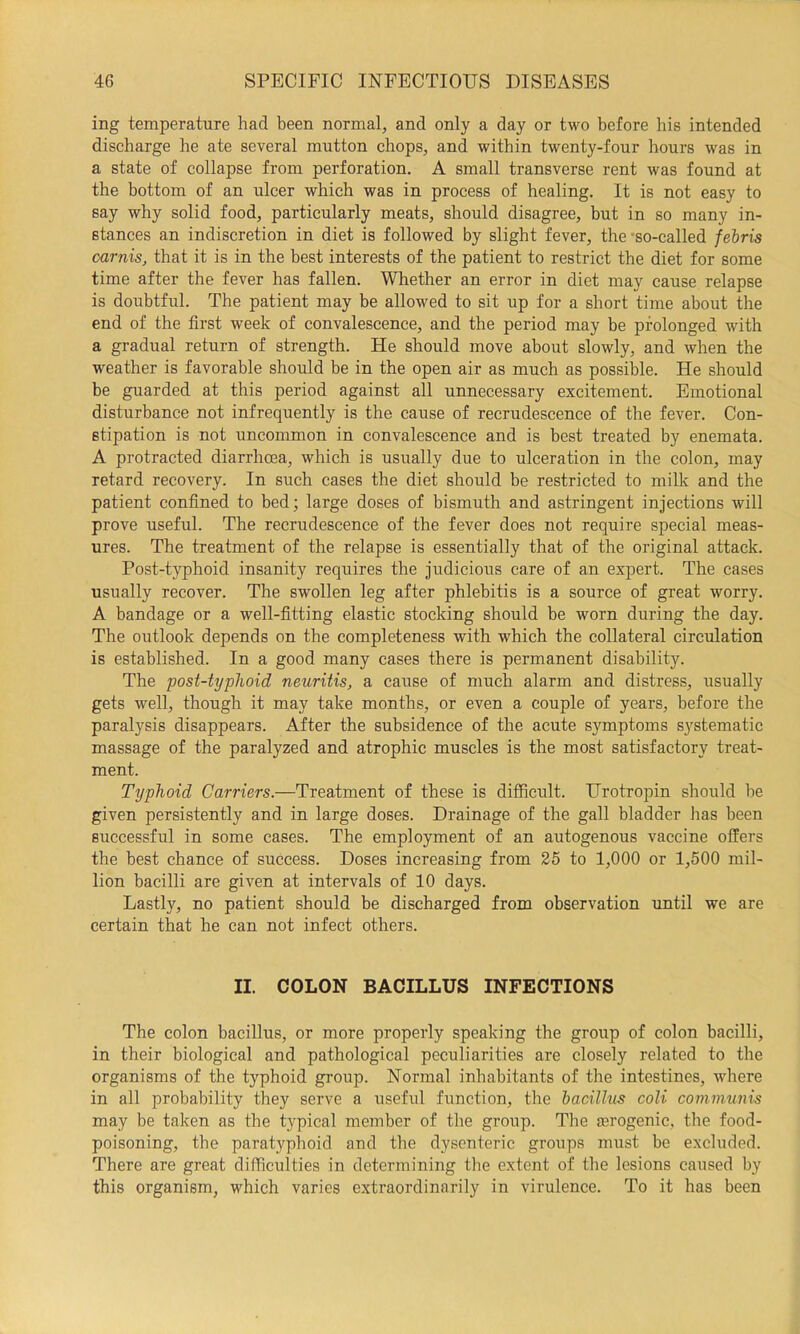 ing temperature had been normal, and only a day or two before his intended discharge he ate several mutton chops, and within twenty-four hours was in a state of collapse from perforation. A small transverse rent was found at the bottom of an ulcer which was in process of healing. It is not easy to say why solid food, particularly meats, should disagree, but in so many in- stances an indiscretion in diet is followed by slight fever, the-so-called febris carnis, that it is in the best interests of the patient to restrict the diet for some time after the fever has fallen. Whether an error in diet may cause relapse is doubtful. The patient may be allowed to sit up for a short time about the end of the first week of convalescence, and the period may be prolonged with a gradual return of strength. He should move about slowly, and when the weather is favorable should be in the open air as much as possible. He should be guarded at this period against all unnecessary excitement. Emotional disturbance not infrequently is the cause of recrudescence of the fever. Con- stipation is not uncommon in convalescence and is best treated by enemata. A protracted diarrhoea, which is usually due to ulceration in the colon, may retard recovery. In such cases the diet should be restricted to milk and the patient confined to bed; large doses of bismuth and astringent injections will prove useful. The recrudescence of the fever does not require special meas- ures. The treatment of the relapse is essentially that of the original attack. Post-typhoid insanity requires the judicious care of an expert. The cases usually recover. The swollen leg after phlebitis is a source of great worry. A bandage or a well-fitting elastic stocking should be worn during the day. The outlook depends on the completeness with which the collateral circulation is established. In a good many cases there is permanent disability. The post-typhoid neuritis, a cause of much alarm and distress, usually gets well, though it may take months, or even a couple of years, before the paralysis disappears. After the subsidence of the acute symptoms S3'stematic massage of the paralyzed and atrophic muscles is the most satisfactory treat- ment. Typhoid Carriers.—Treatment of these is difficult. Urotropin should be given persistently and in large doses. Drainage of the gall bladder has been successful in some cases. The employment of an autogenous vaccine offers the best chance of success. Doses increasing from 25 to 1,000 or 1,500 mil- lion bacilli are given at intervals of 10 days. Lastly, no patient should be discharged from observation until we are certain that he can not infect others. II. COLON BACILLUS INFECTIONS The colon bacillus, or more properly speaking the group of colon bacilli, in their biological and pathological peculiarities are closely related to the organisms of the typhoid group. Normal inhabitants of the intestines, where in all probability they serve a useful function, the bacillus coli communis may be taken as the typical member of the group. The erogenic, the food- poisoning, the paratyphoid and the dysenteric groups must be excluded. There are great difficulties in determining tlie extent of tlie lesions caused by this organism, which varies extraordinarily in virulence. To it has been