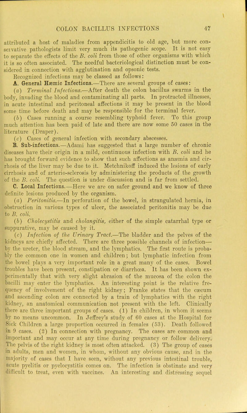 attributed a host of maladies from appendicitis to old age, but more con- seivative pathologists limit very much its pathogenic scope. It is not easy to separate the effects of the B. coli from those of other organisms with which it is so often associated. The needful bacteriological distinction must be con- sidered in connection with agglutination and opsonic tests. Eecognized infections mav be classed as follows: A. General Haemic Infections,—There are several groups of cases: (а) Terminal Infections.—After death the colon bacillus swarms in the body, invading the blood and contaminating all parts. In protracted illnesses, in acute intestinal and peritoneal affections it may be present in the blood some time before death and may be responsible for the terminal fever. (б) Cases running a course resembling typhoid fever. To this group much attention has been paid of late and there are now some 60 cases in the literature (Draper). (c) Cases of general infection with secondary abscesses. B. Sub-infections.—Adami has suggested that a large number of chronic diseases have their origin in a mild, continuous infection with B. coli and he has brought forward evidence to show that such affections as anaemia and cir- rhosis of the liver may he due to it. Metchnikoff induced the lesions of early cirrhosis and of arterio-sclerosis by administering the products of the growth of the B. coli. The question is under discussion and is far from settled. C. Local Infections.—Here we are on safer ground and we know of three definite lesions produced by the organism. (а) Peritonitis.—In perforation of the bowel, in strangulated hernia, in obstruction in various types of ulcer, the associated peritonitis may be due to B. coli. (б) Cholecystitis and cholangitis, either of the simple catarrhal type or suppurative, may be caused by it. (c) Infection of the Urinary Tract.—The bladder and the pelves of the kidneys are chiefly affected. There are three possible channels of infection— by the ureter, the blood stream, and the lymphatics. The first route is proba- bly the common one in women and children; but lymphatic infection from the bowel plays a very important role in a great many of the cases. Bowel troubles have been present, constipation or diarrhoea. It has been shown ex- perimentally that with very slight abrasion of the mucosa of the colon the bacilli may enter the lymphatics. An interesting point is the relative fre- queney of involvement of the right kidney; Franke states that the caecum and ascending colon are connected by a train of lymphatics with the right kidney, an anatomical communication not present with the left. Clinically there are three important groups of cases. (1) In children, in whom it seems by no means uncommon. In Jeffrey’s study of 60 cases at the Hospital for Sick Children a large proportion occurred in females (53). Death followed in 9 cases. (2) In connection with pregnancy. The cases are common and important and may occur at any time during pregnancy or follow delivery. The pelvis of the right kidney is most often attacked. (3) The group of cases in adults, men and women, in whom, without any obvious cause, and in the niajority of cases that I have seen, without any previous intestinal trouble, acute pyelitis or pyeloeystitis comes on. The infection is obstinate and very difficult to treat, even with vaccines. An interesting and distressing sequel