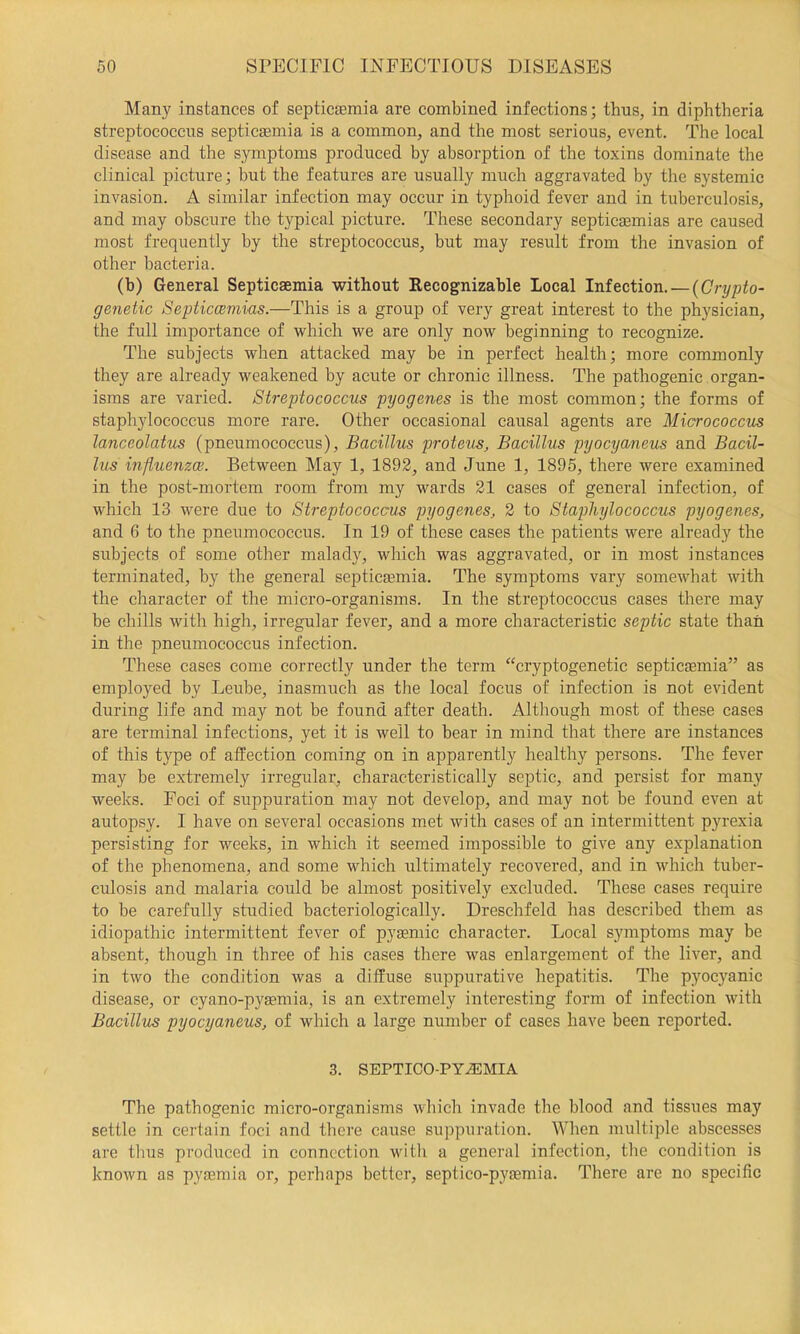 Many instances of septicaemia are combined infections; thus, in diphtheria streptococcus septicaemia is a common, and the most serious, event. The local disease and the symptoms produced by absorption of the toxins dominate the clinical picture; but the features are usually much aggravated by the systemic invasion. A similar infection may occur in typhoid fever and in tuberculosis, and may obscure the typical picture. These secondary septicaemias are caused most frequently by the streptococcus, but may result from the invasion of other bacteria. (b) General Septicaemia without Recognizable Local Infection. — {Crypto- genetic Septiccemias.—This is a group of very great interest to the physician, the full importance of which we are only now beginning to recognize. The subjects when attacked may be in perfect health; more commonly they are already weakened by acute or chronic illness. The pathogenic organ- isms are varied. Streptococcus pyogenes is the most common; the forms of staphylococcus more rare. Other occasional causal agents are Micrococcus lanceolatus (pneumococcus). Bacillus proteus. Bacillus pyocyaneus and Bacil- lus influenzce. Between May 1, 1892, and June 1, 1895, there were examined in the post-mortem room from my wards 21 cases of general infection, of which 13 were due to Streptococcus pyogenes, 2 to Staplujlococcus pyogenes, and 6 to the pneumococcus. In 19 of these cases the patients were already the subjects of some other malady, which was aggravated, or in most instances terminated, by the general septicaemia. The symptoms vary somewhat with the character of the micro-organisms. In the streptococcus cases there may be chills with high, irregular fever, and a more characteristic septic state than in the pneumococcus infection. These cases come correctly under the term “cryptogenetic septicaemia” as employed by Leube, inasmuch as the local focus of infection is not evident during life and may not be found after death. Although most of these cases are terminal infections, yet it is well to bear in mind that there are instances of this type of affection coming on in apparently healthy persons. The fever may be extremely irregular, characteristically septic, and persist for many weeks. Foci of suppuration may not develop, and may not be found even at autopsy. I have on several occasions met with cases of an intermittent pyrexia persisting for weeks, in which it seemed impossible to give any explanation of the phenomena, and some which ultimately recovered, and in which tuber- culosis and malaria could be almost positively excluded. These cases require to be carefully studied baeteriologically. Dreschfeld has described them as idiopathic intermittent fever of pygemic character. Local symptoms may be absent, though in three of his cases there was enlargement of the liver, and in two the condition was a diffuse suppurative hepatitis. The pyocyanic disease, or cyano-pysemia, is an extremely interesting form of infection with Bacillus pyocyaneus, of which a large number of cases have been reported. 3. SEPTICO-PY.®MIA The pathogenic micro-organisms which invade the blood and tissues may settle in cei-tain foci and there cause suppuration. When multiple abscesses are thus produced in connection with a general infection, the condition is known as pyaemia or, perhaps better, septico-pyasmia. There are no specific