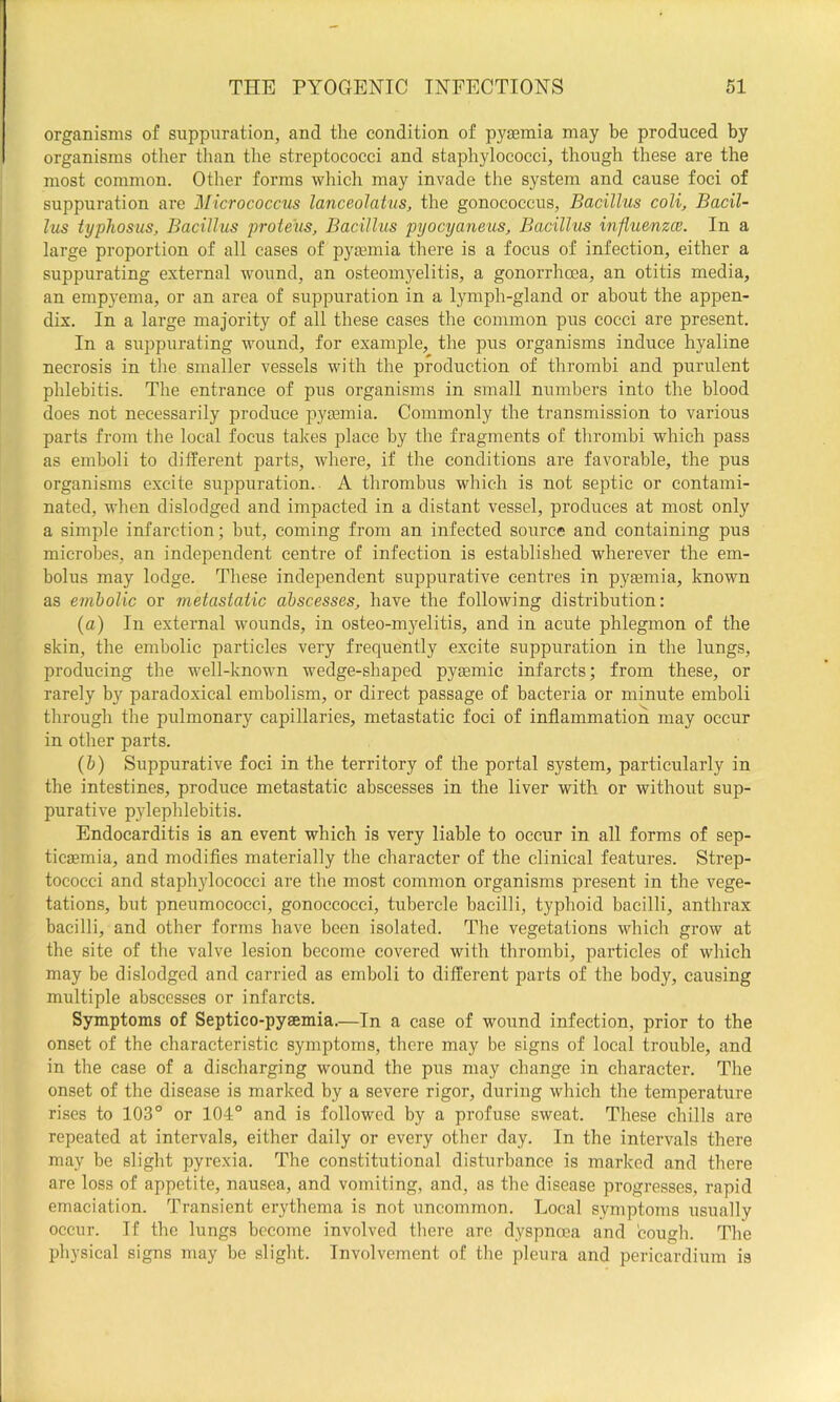 organisms of suppuration, and the condition of pyaemia may be produced by organisms other than the streptococci and staphylococci, though these are the most common. Other forms which may invade the system and cause foci of suppuration are Micrococcus lanceolatus, the gonococcus. Bacillus coli. Bacil- lus typhosus. Bacillus proteus. Bacillus pyocyaneus. Bacillus influenza. In a large proportion of all cases of pyaemia there is a focus of infection, either a suppurating external wound, an osteomyelitis, a gonorrhoea, an otitis media, an empyema, or an area of suppuration in a lymph-gland or about the appen- dix. In a large majority of all these cases the common pus cocci are present. In a suppurating wound, for example, the pus organisms induce hyaline necrosis in the smaller vessels with the production of thrombi and purulent phlebitis. The entrance of pus organisms in small numbers into the blood does not necessarily produce pytemia. Commonly the transmission to various parts from the local focus takes place by the fragments of thrombi which pass as emboli to different parts, where, if the conditions are favorable, the pus organisms excite suppuration.. A thrombus which is not septic or contami- nated, when dislodged and impacted in a distant vessel, prodiices at most only a simple infarction; but, coming from an infected source and containing pus microbes, an independent centre of infection is established wherever the em- bolus may lodge. These independent suppurative centres in pyaemia, known as emholic or metastatic abscesses, have the following distribution: (a) In external wounds, in osteo-myelitis, and in acute phlegmon of the skin, the embolic particles very frequently excite suppuration in the lungs, producing the well-known wedge-shaped pyaemic infarcts; from these, or rarely by paradoxical embolism, or direct passage of bacteria or minute emboli through the pulmonary capillaries, metastatic foci of inflammation may occur in other parts. (h) Suppurative foci in the territory of the portal system, particularly in the intestines, produce metastatic abscesses in the liver with or without sup- purative p5dephlebitis. Endocarditis is an event which is very liable to occur in all forms of sep- ticaemia, and modifles materially the character of the clinical features. Strep- tococci and staph}dococci are the most common organisms present in the vege- tations, but pneumococci, gonoccocci, tubercle bacilli, typhoid bacilli, anthrax bacilli, and other forms have been isolated. The vegetations which grow at the site of the valve lesion become covered with thrombi, particles of which may be dislodged and carried as emboli to different parts of the body, causing multiple abscesses or infarcts. Symptoms of Septico-pysemia.—In a case of wound infection, prior to the onset of the characteristic symptoms, there may be signs of local trouble, and in the case of a discharging wound the pus may change in character. The onset of the disease is marked by a severe rigor, during which the temperature rises to 103° or 104° and is followed by a profuse sweat. These chills are repeated at intervals, either daily or every other day. In the intervals there may be slight pyrexia. The constitutional disturbance is marked and there are loss of appetite, nausea, and vomiting, and, as the disease progresses, rapid emaciation. Transient erythema is not uncommon. Local symptoms usually occur. If the lungs become involved there are dyspnoea and cough. The physical signs may be slight. Involvement of the pleura and pericardium is