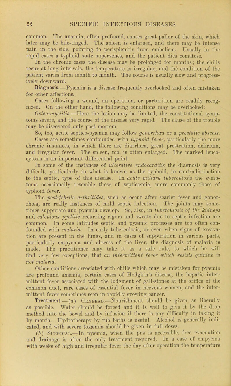 common. The ansemia, often profonnd, causes great pallor of the skin, which later may be bile-tinged. The spleen is enlarged, and there may be intense pain in the side, pointing to perisplenitis from embolism. Usually in the rapid cases a typhoid state supervenes, and the patient dies comatose. In the chronic cases the disease may be prolonged for months; the chills recur at long intervals, the temperature is irregular, and the condition of the patient varies from month to month. The course is usually slow and progress- ively downward. Diagnosis.—Pyaemia is a disease frequently overlooked and often mistaken for other affections. Cases following a wound, an operation, or parturition are readily recog- nized. On the other hand, the following conditions may be overlooked: Osteo-myelUis.—Here the lesion may be limited, the constitutional s}nnp- toms severe, and the course of the disease very rapid. The cause of the trouble may be discovered only post mortem. So, too, acute septico-pyaemia may follow gonorrhcea or a prostatic abscess. Cases are sometimes confounded with typhoid fever, particularly the more chronic instances, in which there are diarrhoea, great prostration, delirium, and irregular fever. The spleen, too, is often enlarged. The marked leuco- cytosis is an important differential point. In some of the instances of ulcerative endocarditis the diagnosis is very difficult, particularly in what is known as the typhoid, in contradistinction to the septic, type of this disease. In acute miliary tuberculosis the symp- toms occasionally resemble those of septicaemia, more commonly those of typhoid fever. The post-febrile arthritides, such as occur after scarlet fever and gonor- rhoea, are really instances of mild septic infection. The joints may some- times suppurate and pyaemia develop. So, also, in tuberculosis of the Tcidneys and calculous pyelitis recurring rigors and sweats due to septic infection are common. In some latitudes septic and pyaemic processes are too often con- founded with malaria. In early tuberculosis, or even when signs of excava- tion are present in the lungs, and in cases of suppuration in various parts, particularly empyema and abscess of the liver, the diagnosis of malaria is made. The practitioner may take it as a safe rule, to which he will find very few exceptions, that an intermittent fever which resists quinine is not malaria. Other conditions associated with chills which may be mistaken for pytemia are profound anaemia, certain cases of Hodgkin’s disease, the hepatic inter- mittent fever associated with the lodgment of gall-stones at the orifice of the common duet, rare cases of essential fever in nervous women, and the inter- mittent fever sometimes seen in rapidly growing cancer. Treatment.— (a) General.—Nourishment should be given as liberally as possible. Water should be forced and it is well to give it by the drop method into the bowel and by infusion if there is any difficulty in taking it by mouth. Hydrotherapy by tub baths is useful. Alcohol is generally indi- cated, and with severe toxaemia should be given in full doses. (b) Surgical.—In pyaemia, when the pus is accessible, free evacuation and drainage is often the only treatment required. In a case of empyema with weeks of high and irregular fever the day after operation the temperature