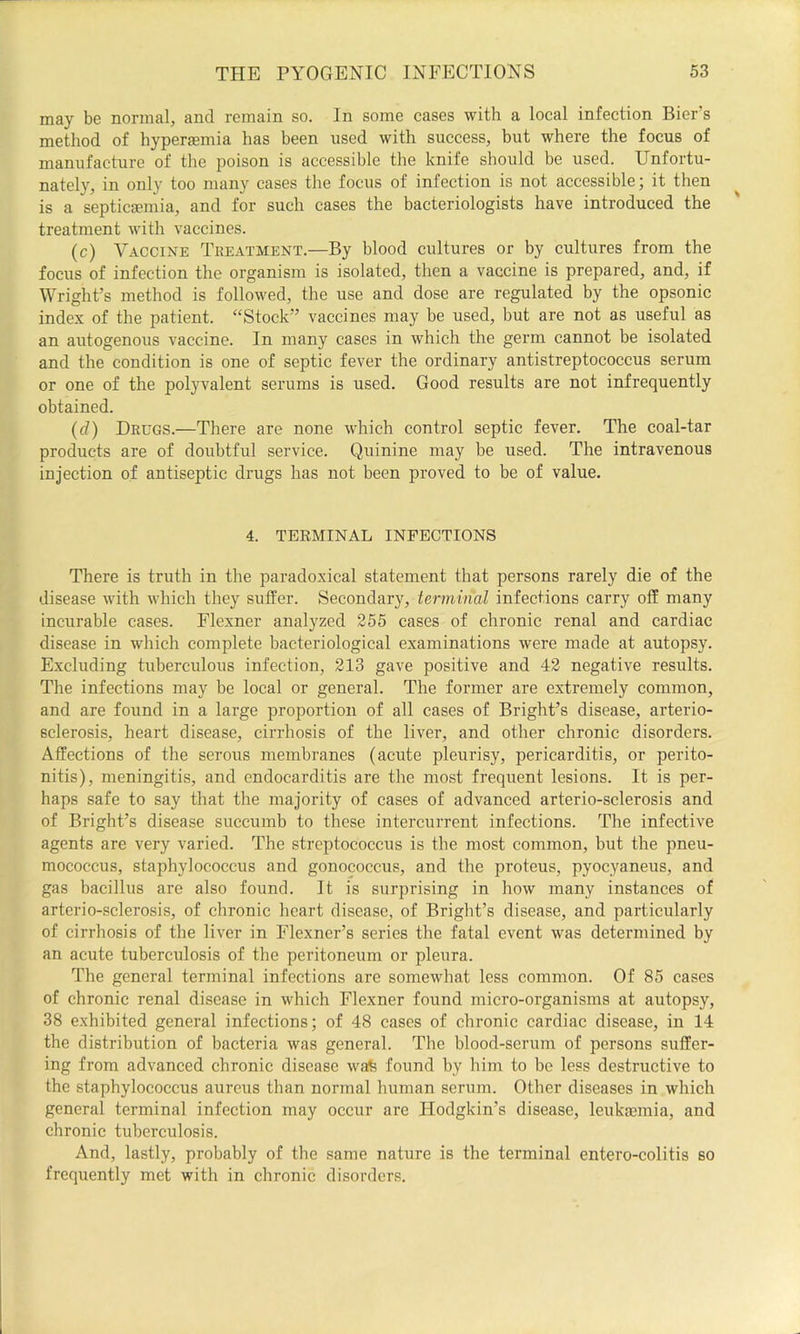 may be normal, and remain so. In some cases with a local infection Bier’s method of hyperasmia has been used with success, but where the focus of manufacture of the poison is accessible the knife should be used. Unfortu- nately, in only too many cases the focus of infection is not accessible; it then is a septicaemia, and for such cases the bacteriologists have introduced the treatment with vaccines. (c) Vaccine Treatment.—By blood cultures or by cultures from the focus of infection the organism is isolated, then a vaccine is prepared, and, if Wright’s method is followed, the use and dose are regulated by the opsonic index of the patient. “Stock” vaccines may be used, but are not as useful as an autogenous vaccine. In many cases in which the germ cannot he isolated and the condition is one of septic fever the ordinary antistreptococcus serum or one of the polyvalent serums is used. Good results are not infrequently obtained. (d) Drugs.—There are none which control septic fever. The coal-tar products are of doubtful service. Quinine may be used. The intravenous injection of antiseptic drugs has not been proved to be of value. 4. TERMINAL INFECTIONS There is truth in the paradoxical statement that persons rarely die of the disease with which they suffer. Secondary, terminal infections carry off many incurable cases. Flexner analyzed 255 cases of chronic renal and cardiac disease in which complete bacteriological examinations were made at autopsy. Excluding tuberculous infection, 213 gave positive and 42 negative results. The infections may he local or general. The former are extremely common, and are found in a large proportion of all cases of Bright’s disease, arterio- sclerosis, heart disease, cirrhosis of the liver, and other chronic disorders. Affections of the serous membranes (acute pleurisy, pericarditis, or perito- nitis), meningitis, and endocarditis are the most frequent lesions. It is per- haps safe to say that the majority of cases of advanced arterio-sclerosis and of Bright’s disease succumb to these intercurrent infections. The infective agents are very varied. The streptococcus is the most common, but the pneu- mococcus, staphylococcus and gonococcus, and the protcus, pyocyaneus, and gas bacillus are also found. It is surprising in how many instances of arterio-sclerosis, of chronic heart disease, of Bright’s disease, and particularly of cirrhosis of the liver in Flexner’s series the fatal event was determined by an acute tuberculosis of the peritoneum or pleura. The general terminal infections are somewhat less common. Of 85 cases of chronic renal disease in which Flexner found micro-organisms at autopsy, 38 exhibited general infections; of 48 cases of chronic cardiac disease, in 14 the distribution of bacteria was general. The blood-serum of persons suffer- ing from advanced chronic disease wafe found by him to be less destructive to the staphylococcus aureus than normal human serum. Other diseases in which general terminal infection may occur are Hodgkin’s disease, leukaemia, and chronic tuberculosis. And, lastly, probably of the same nature is the terminal entero-colitis so frequently met with in chronic disorders.