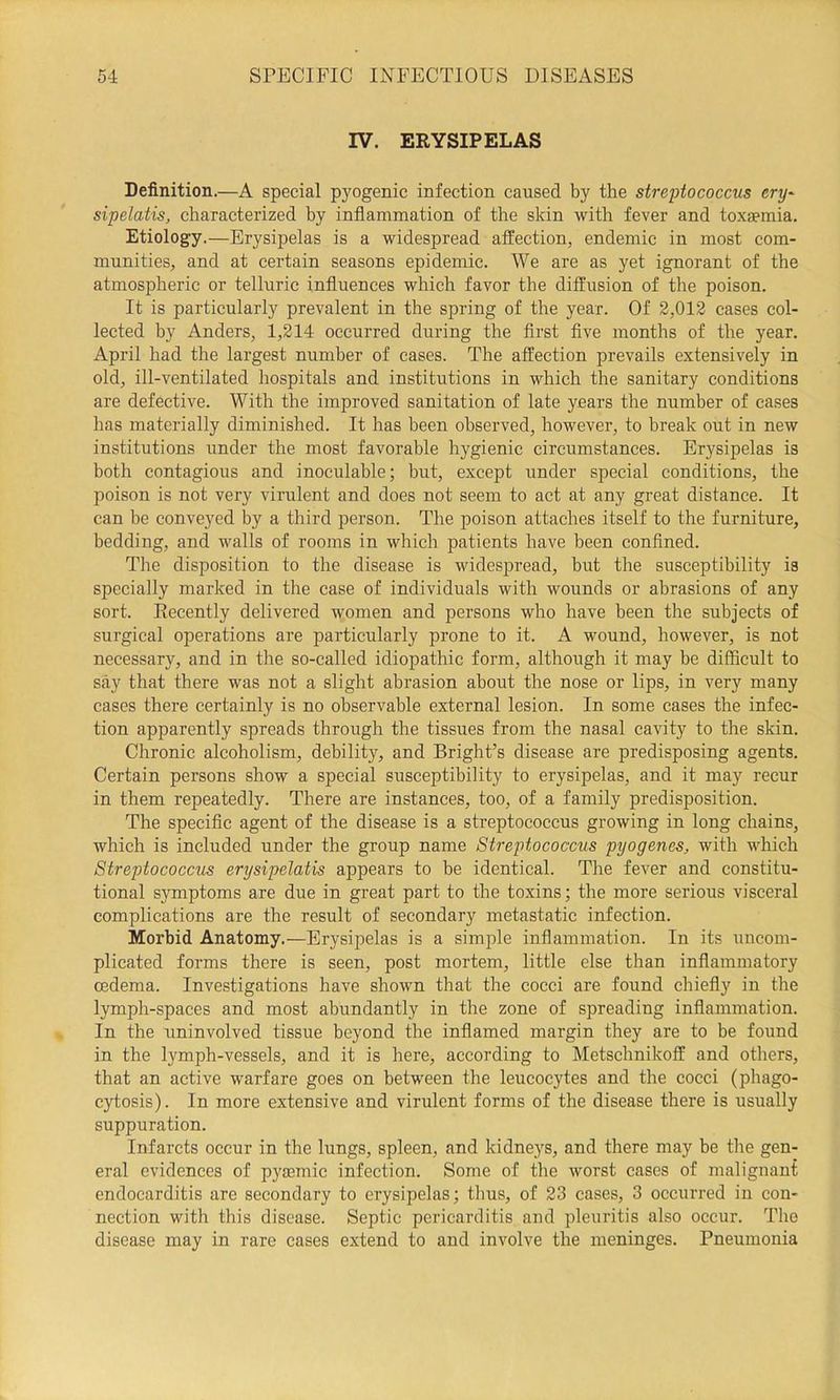 IV. ERYSIPELAS Definition.—A special pyogenic infection caused by the streptococcus ery^ sipelatis, characterized by inflammation of the skin with fever and toxaemia. Etiology.—Erysipelas is a widespread affection, endemic in most com- munities, and at certain seasons epidemic. We are as yet ignorant of the atmospheric or telluric influences which favor the diffusion of the poison. It is particularly prevalent in the spring of the year. Of 2,012 cases col- lected by Anders, 1,214 occurred during the first five months of the year. April had the largest number of cases. The affection prevails extensively in old, ill-ventilated hospitals and institutions in which the sanitary conditions are defective. With the improved sanitation of late years the number of cases has materially diminished. It has been observed, however, to break out in new institutions under the most favorable hygienic circumstances. Erysipelas is both contagious and inoculable; but, except under special conditions, the poison is not very virulent and does not seem to act at any great distance. It can be conveyed by a third person. The poison attaches itself to the furniture, bedding, and walls of rooms in which patients have been confined. The disposition to the disease is widespread, but the susceptibility is specially marked in the case of individuals with wounds or abrasions of any sort. Recently delivered women and persons who have been the subjects of surgical operations are particularly prone to it. A wound, however, is not necessary, and in the so-called idiopathic form, although it may be difficult to say that there was not a slight abrasion about the nose or lips, in very many cases there certainly is no observable external lesion. In some cases the infec- tion apparently spreads through the tissues from the nasal cavity to the skin. Chronic alcoholism, debility, and Bright’s disease are predisposing agents. Certain persons show a special susceptibility to erysipelas, and it may recur in them repeatedly. There are instances, too, of a family predisposition. The specific agent of the disease is a streptococcus growing in long chains, which is included under the group name Streptococcus pyogenes, with which Streptococcus erysipelatis appears to be identical. The fever and constitu- tional symptoms are due in great part to the toxins; the more serious visceral complications are the result of secondary metastatic infection. Morbid Anatomy.—Erysipelas is a simple inflammation. In its uncom- plicated forms there is seen, post mortem, little else than inflammatory oedema. Investigations have shown that the cocci are found chiefly in the lymph-spaces and most abundantly in the zone of spreading inflammation. In the uninvolved tissue beyond the inflamed margin they are to be found in the lymph-vessels, and it is here, according to Metschnikoff and others, that an active warfare goes on between the leucocytes and the cocci (phago- cytosis). In more extensive and virulent forms of the disease there is usually suppuration. Infarcts occur in the lungs, spleen, and kidneys, and there may be the gen- eral evidences of pysemic infection. Some of the worst cases of malignant endocarditis are secondary to erysipelas; thus, of 23 cases, 3 occurred in con- nection with this disease. Septic pericarditis and pleuritis also occur. The disease may in rare cases extend to and involve the meninges. Pneumonia