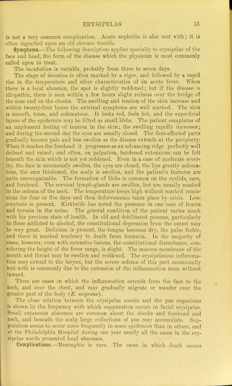 ERYSIPELAS is not a very common complication. Acute nephritis is also met with; it is often ingrafted upon an old chronic trouble. Symptoms.—The following description applies specially to erysipelas of the face and head, the form of the disease which the physician is most commonly called upon to treat. The incubation is variable, probably from three to seven days. The stage of invasion is often marked by a rigor, and followed by a rapid rise in the temperature and other characteristics of an acute fever. When there is a local abrasion, the spot is slightly reddened; but if the disease is idiopathic, there is seen within a few hours slight redness over the bridge of the nose and on the cheeks. The swelling and tension of the skin increase and within twenty-four hours the external symptoms are well marked. The skin is smooth, tense, and cedematous. It looks red, feels hot, and the superficial layers of the epidermis may be lifted as small blebs. The patient complains of an unpleasant feeling of tension in the skin; the swelling rapidly increases; and during the second day the eyes are usually closed. The first-affected parts gradually become pale and less swollen as the disease extends at the periphery; When it reaches the forehead it progresses as an advancing ridge perfectly well defined and raised; and often, on palpation, hardened extensions can be felt beneath the skin which is not yet reddened. Even in a case of moderate sever- ity, the face is enormously swollen, the eyes are closed, the lips greatly oedema- tous, the ears thickened, the scalp is swollen, and the patient’s features are quite unrecognizable. The formation of blebs is common on the eyelids, ears, and forehead. The cervical lymph-glands are swollen, but are usually masked in the oedema of the neck. The temperature keeps high without marked remis- sions for four or five days and then defervescence takes place by crisis. Leu- cocytosis is present. Kirkbride has noted the presence in one case of leucin and tyrosin in the urine. The general condition of the patient varies much with his previous state of health. In old and debilitated persons, particularly in those addicted to alcohol, the constitutional depression from the outset may be very great. Delirium is present, the tongue becomes dry, the pulse feeble, and there is marked tendency to death from toxaemia. In the majority of cases, however, even with extensive lesions, the constitutional disturbance, con- sidering the height of the fever range, is slight. The mucous membrane of the mouth and throat may be swollen and reddened. The erysipelatous inflamma- tion may extend to the larynx, but the severe oedema of this part occasionally met with is commonly due to the extension of the inflammation from without inward. There are cases in which the inflammation extends from the face to the neck, and over the chest, and may gradually migrate or wander over the greater part of the body (E. migrans). The close relation between the erysipelas coccus and the pus organisms is shown by the frequency with which suppuration occurs in facial erysipelas. Small cutaneous abscesses are common about tlie cheeks and forehead and neck, and beneath the scalp large collections of pus may accumulate. Sup- puration seems to occur more frequently in some epidemics than in others, and at the Philadelphia Hospital during one year nearly all the cases in the ery- sipelas wards presented local abscesses. Complications.—Meningitis is rare. The cases in which death occurs