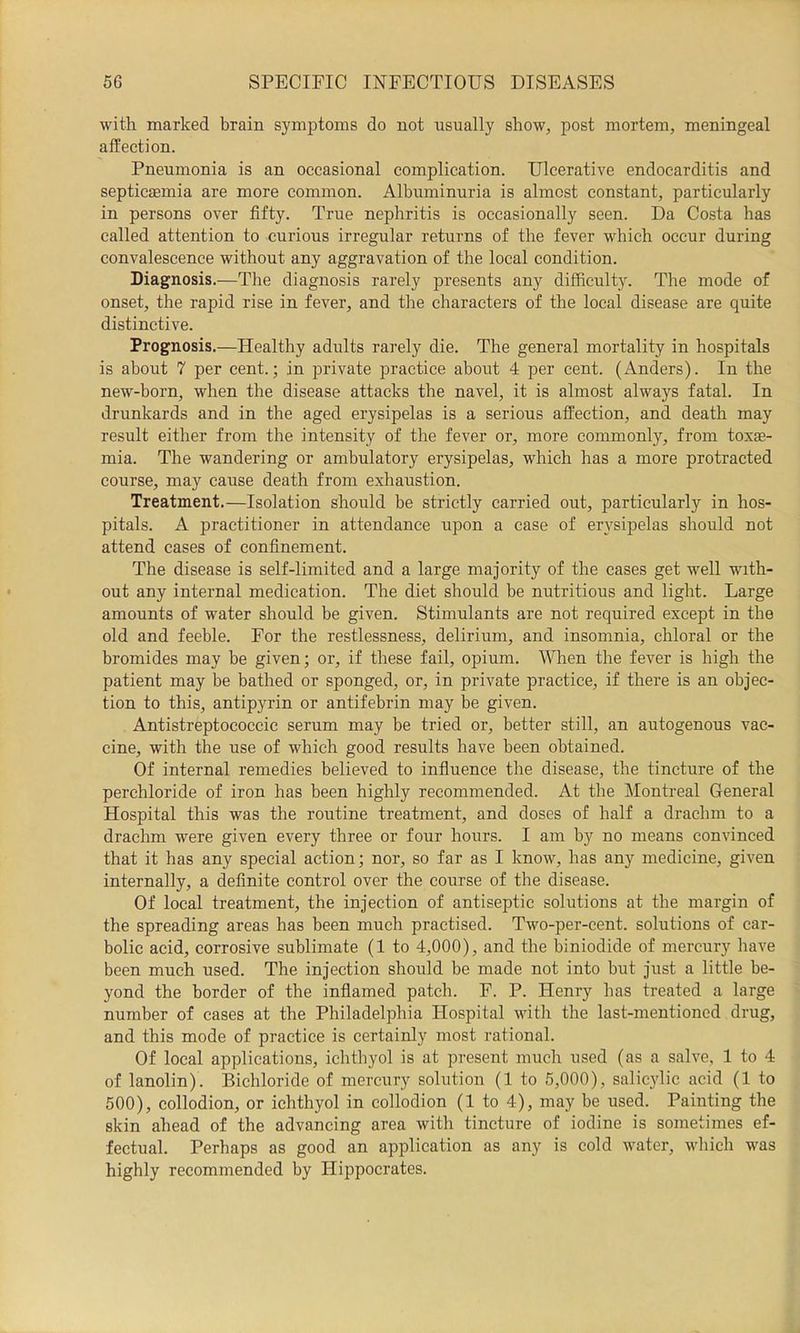 with marked brain symptoms do not usually show, post mortem, meningeal affection. Pneumonia is an occasional complication. Ulcerative endocarditis and septictemia are more common. Albuminuria is almost constant, particularly in persons over fifty. True nephritis is occasionally seen. Da Costa has called attention to curious irregular returns of the fever which occur during convalescence without any aggravation of the local condition. Diagnosis.—The diagnosis rarely presents any difficulty. The mode of onset, the rapid rise in fever, and tlie characters of the local disease are quite distinctive. Prognosis.—Healthy adults rarely die. The general mortality in hospitals is about 7 per cent.; in private practice about 4 per cent. (Anders). In the new-born, when the disease attacks the navel, it is almost always fatal. In drunkards and in the aged erysipelas is a serious affection, and death may result either from the intensity of the fever or, more commonly, from toxae- mia. The wandering or ambulatory erysipelas, which has a more protracted course, may cause death from exhaustion. Treatment.—Isolation should be strictly carried out, particularly in hos- pitals. A practitioner in attendance upon a case of erysipelas should not attend cases of confinement. The disease is self-limited and a large majority of the cases get well with- out any internal medication. The diet should be nutritious and light. Large amounts of water should be given. Stimulants are not required except in the old and feeble. For the restlessness, delirium, and insomnia, chloral or the bromides may be given; or, if these fail, opium. When the fever is high the patient may be bathed or sponged, or, in private practice, if there is an objec- tion to this, antipyrin or antifebrin may be given. Antistreptococcic serum may be tried or, better still, an autogenous vac- cine, with the use of which good results have been obtained. Of internal remedies believed to influence the disease, the tincture of the perchloride of iron has been highly recommended. At the IMontreal General Hospital this was the routine treatment, and doses of half a drachm to a drachm were given every three or four hours. I am by no means convinced that it has any special action; nor, so far as I know, has any medicine, given internally, a definite control over the course of the disease. Of local treatment, the injection of antiseptic solutions at the margin of the spreading areas has been much practised. Two-per-cent, solutions of car- bolic acid, corrosive sublimate (1 to 4,000), and the biniodide of mercury have been much used. The injection should be made not into but just a little be- yond the border of the inflamed patch. F. P. Henry has treated a large number of cases at the Philadelphia Hospital with the last-mentioned drug, and this mode of practice is certainly most rational. Of local applications, ichthyol is at present much used (as a salve, 1 to 4 of lanolin). Bichloride of mercury solution (1 to 5,000), salicylic acid (1 to 500), collodion, or ichthyol in collodion (1 to 4), may be used. Painting the skin ahead of the advancing area with tincture of iodine is sometimes ef- fectual. Perhaps as good an application as any is cold water, wliich was highly recommended by Hippocrates.