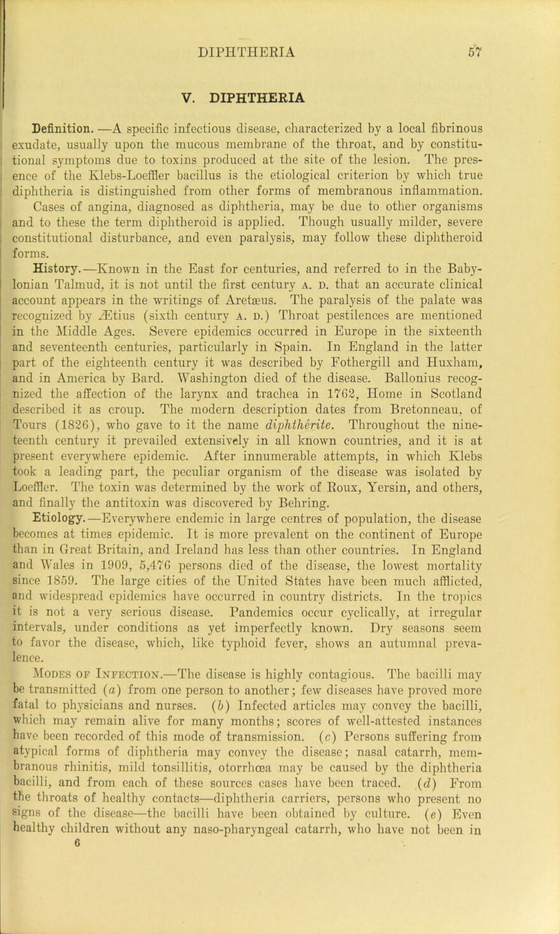 V. DIPHTHERIA Definition. —A specific infectious disease, characterized by a local fibrinous exudate, usually upon the mucous membrane of the throat, and by constitu- tional symptoms due to toxins produced at the site of the lesion. The pres- ence of the Ivlebs-Loeffler bacillus is the etiological criterion by which true diphtheria is distinguished from other forms of membranous inflammation. Cases of angina, diagnosed as diphtheria, may be due to other organisms and to these the term diphtheroid is applied. Though usually milder, severe constitutional disturbance, and even paralysis, may follow these diphtheroid I forms. History.—Known in the East for centuries, and referred to in the Baby- ; Ionian Talmud, it is not until the first century a. d. that an accurate clinical : account appears in the writings of Aretseus. The paralysis of the palate was ; recognized by JEtius (sixth century a. d.) Throat pestilences are mentioned i in the Middle Ages. Severe epidemics occurred in Europe in the sixteenth i and seventeenth centuries, particularly in Spain. In England in the latter part of the eighteenth century it was described by Fothergill and Huxham, and in America by Bard. Washington died of the disease. Ballonius recog- nized the affection of the larynx and trachea in 1762, Home in Scotland described it as croup. The modern description dates from Bretonneau, of Tours (1826), who gave to it the name diphtherite. Throughout the nine- teenth century it prevailed extensively in all known countries, and it is at present everywhere epidemic. After innumerable attempts, in which Klebs took a leading part, the peculiar organism of the disease was isolated by Loeffler. The toxin was determined by the work of Roux, Yersin, and others, and finally the antitoxin was discovered by Behring. Etiology.—Everywhere endemic in large centres of population, the disease becomes at times epidemic. It is more prevalent on the continent of Europe than in Great Britain, and Ireland has less than other countries. In England and Wales in 1909, 5,476 persons died of the disease, the lowest mortality since 1859. The large cities of the United States have been much afflicted, and widespread epidemics have occurred in country districts. In the tropics it is not a very serious disease. Pandemics occur cyclically, at irregular intervals, under conditions as yet imperfectly known. Dry seasons seem to favor the disease, which, like typhoid fever, shows an autumnal preva- lence. Modes of Infection.—The disease is highly contagious. The bacilli may be transmitted (a) from one person to another; few diseases have proved more fatal to physicians and nurses, (b) Infected articles may convey the bacilli, which may remain alive for many months; scores of well-attested instances have been recorded of this mode of transmission, (c) Persons suffering from atypical forms of diphtheria may convey the disease; nasal catarrh, mem- branous rhinitis, mild tonsillitis, otorrhoea may be caused by the diphtheria bacilli, and from each of these sources cases have been traced, (d) From the throats of healthy contacts—diphtheria carriers, persons who present no signs of the disease—the bacilli have been obtained by culture, (e) Even healthy children without any naso-pharyngeal catarrh, who have not been in 6