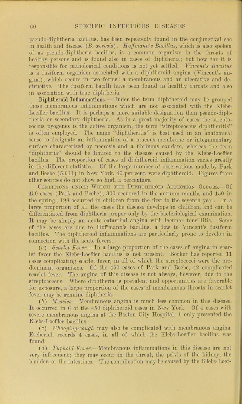pseudo-diphtheria bacillus, has been repeatedly found in the conjunctival sac in health and disease (B. xerosis). Hoffmann’s Bacillus, which is also spoken of as pseudo-diphtheria bacillus, is a common organism in the throats of healthy persons and is found also in cases of dij^htheria; but how far it is responsible for pathological conditions is not yet settled. Vincent’s Bacillus is a fusiform organism associated with a diphtheroid angina (Vincent’s an- gina), which occurs in two forms: a membranous and an ulcerative and de- structive. The fusiform bacilli have been found in healthy throats and also in association with true diphtheria. Diphtheroid Inflammations.—Under the term diphtheroid may be grouped those membranous inflammations which are not associated with the Klebs- Loeffler bacillus. It is perhaps a more suitable designation than pseudo-diph- theria or secondary diphtheria. As in a great majority of cases the strepto- coccus pyogenes is the active organism, the term “streptococcus diphtheritis” is often employed. The name “diphtheritis” is best used in an anatomical sense to designate an inflammation of a mucous membrane or integumentary surface characterized by necrosis and a fibrinous exudate, whereas the term “diphtheria” should be limited to the disease caused by the Klebs-Loeffler bacillus. The proportion of cases of diphtheroid inflammation varies greatly in the different statistics. Of the large number of observations made by Park and Beebe (5,611) in New York, 40 per cent, were diphtheroid. Figures from other sources do not show so high a percentage. Conditions under Which the Diphtheroid Affection Occurs.—Of 450 cases (Park and Beebe), 300 occurred in the autumn months and 150 in the spring; 198 occurred in children from the first to the seventh year. In a large proportion of all the cases the disease develops in children, and can be differentiated from diphtheria proper only by the bacteriological examination. It may be simply an acute catarrhal angina with lacunar tonsillitis. Some of the cases are due to Hoffmann’s bacillus, a few to Vincent’s fusiform bacillus. The diphtheroid inflammations are particularly prone to develop in connection with the acute fevers. (a) Scarlet Fever.—In a large proportion of the cases of angina in scar- let fever the Klebs-Loeffler bacillus is not present. Booker has reported 11 cases complicating scarlet fever, in all of which the streptococci were the pre- dominant organisms. Of the 450 cases of Park and Beebe, 42 complicated scarlet fever. The angina of this disease is not always, however, due to the streptococcus. Where diphtheria is prevalent and opportunities are favorable for exposure, a large proportion of the cases of membranous throats in scarlet fever may be genuine diphtheria. (&) Measles.—Membranous angina is much less common in this disease. It occurred in 6 of the 450 diphtheroid cases in New York. Of 4 cases with severe membranous angina at the Boston City Hospital, 1 only presented the Klebs-Loeffler bacillus. (c) Whooping-cough may also be complicated with membranous angina. Escherich records 4 cases, in all of which the Klebs-Loeffler bacillus was found. {d) Typhoid Fever.—Membranous inflammations in this disease are not very infrequent; they may occur in the throat, the pelvis of the kidney, the bladder, or the intestines. The complication may be caused by the Klebs-Loef-
