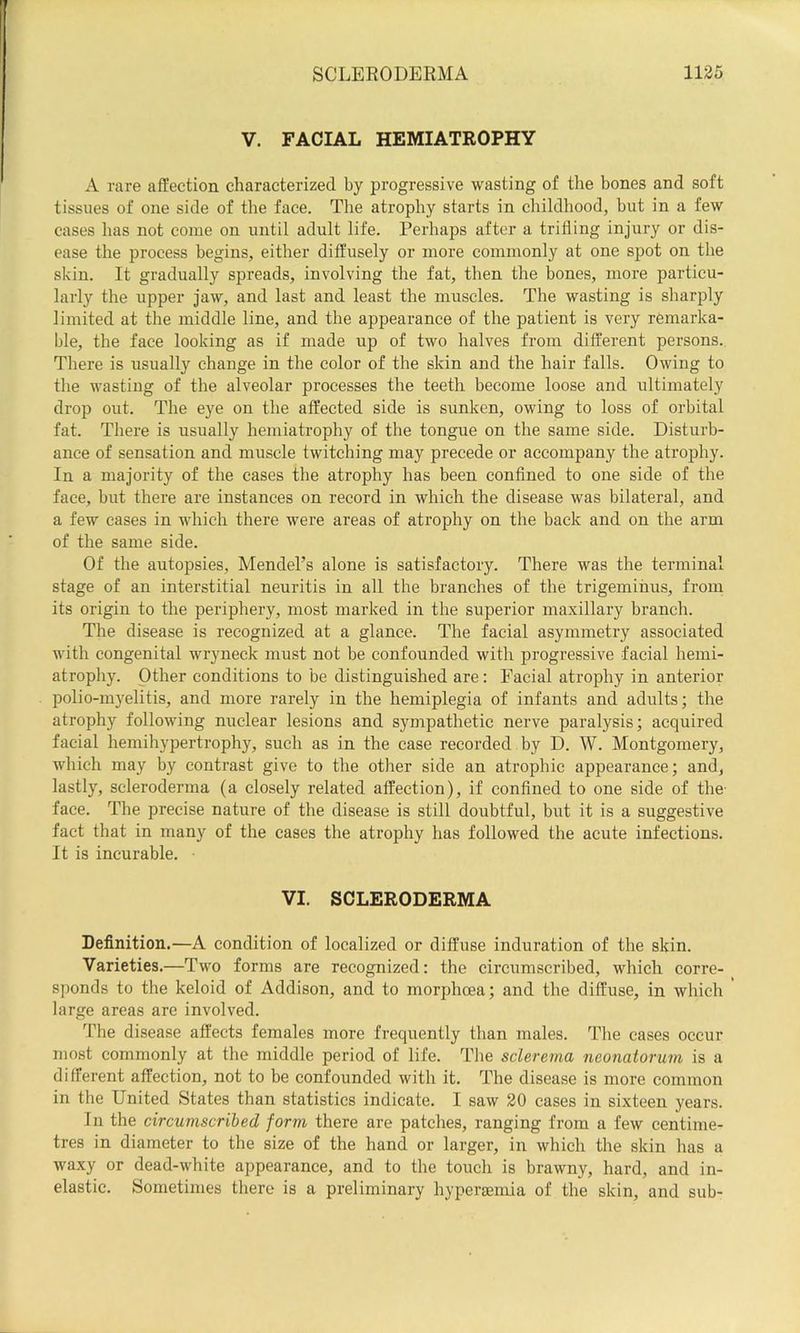V. FACIAL HEMIATROPHY A rare affection characterized by progressive wasting of the bones and soft tissues of one side of the face. The atrophy starts in childhood, but in a few eases has not come on until adult life. Perhaps after a trifling injury or dis- ease the process begins, either diffusely or more commonly at one spot on the skin. It gradually spreads, involving the fat, then the bones, more particu- larly the upper jaw, and last and least the muscles. The wasting is sharply limited at the middle line, and the appearance of the patient is very remarka- ble, the face looking as if made up of two halves from different persons. There is usually change in the color of the skin and the hair falls. Owing to the wasting of the alveolar processes the teeth become loose and ultimately drop out. The eye on the affected side is sunken, owing to loss of orbital fat. There is usually hemiatrophy of the tongue on the same side. Disturb- ance of sensation and muscle twitching may precede or accompany the atrophy. In a majority of the cases the atrophy has been confined to one side of the face, blit there are instances on record in which the disease was bilateral, and a few cases in which there were areas of atrophy on the back and on the arm of the same side. Of the autopsies, Mendel’s alone is satisfactory. There was the terminal stage of an interstitial neuritis in all the branches of the trigeminus, from its origin to the periphery, most marked in the superior maxillary branch. The disease is recognized at a glance. The facial asymmetry associated with congenital wryneck must not be confounded with progressive facial hemi- atrophy. Other conditions to be distinguished are: Facial atrophy in anterior polio-myelitis, and more rarely in the hemiplegia of infants and adults; the atrophy following nuclear lesions and sympathetic nerve paralysis; acquired facial hemihypertrophy, such as in the case recorded by D. W. Montgomery, which may by contrast give to the other side an atrophic appearance; and, lastly, scleroderma (a closely related affection), if confined to one side of the- face. The precise nature of the disease is still doubtful, but it is a suggestive fact that in many of the cases the atrophy has followed the acute infections. It is incurable. VI. SCLERODERMA Definition.—A condition of localized or diffuse induration of the skin. Varieties.—Two forms are recognized; the circumscribed, which corre- sponds to the keloid of Addison, and to morphoea; and the diffuse, in which large areas are involved. The disease affects females more frequently than males. The cases occur most commonly at the middle period of life. The sclerema neonatorum is a different affection, not to be confounded with it. The disease is more common in the United States than statistics indicate. I saw 30 cases in sixteen years. In the circumscribed form there are patches, ranging from a few centime- tres in diameter to the size of the hand or larger, in which the skin has a waxy or dead-white appearance, and to the touch is brawny, hard, and in- elastic. Sometimes there is a preliminary hyperasmia of the skin, and sub-