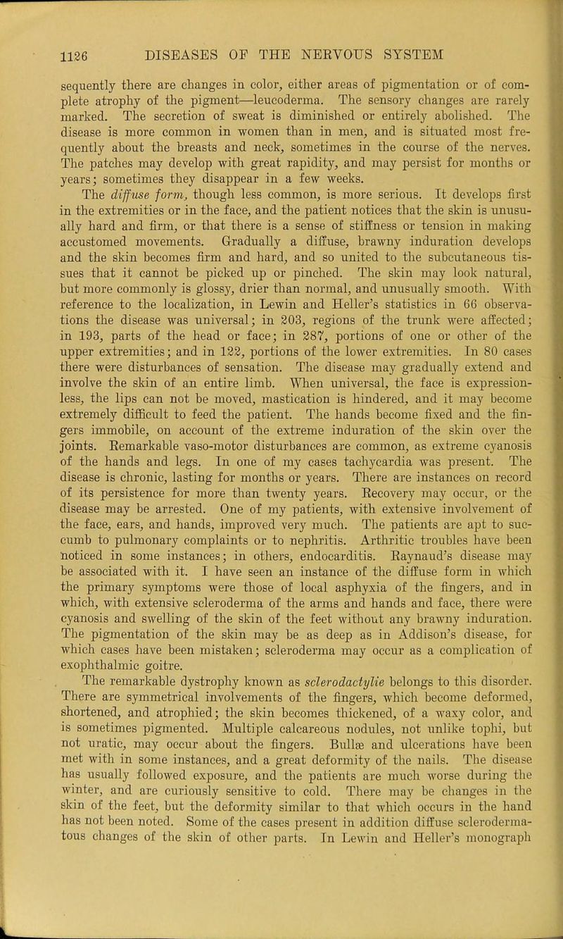 sequently there are changes in color, either areas of pigmentation or of com- plete atrophy of the pigment—leucoderma. The sensory changes are rarely marked. The secretion of sweat is diminished or entirely abolished. The disease is more common in women than in men, and is situated most fre- quently about the breasts and neck, sometimes in the course of the nerves. The patches may develop with great rapidity, and may persist for months or years; sometimes they disappear in a few weeks. The d iff me form, though less common, is more serious. It develops first in the extremities or in the face, and the patient notices that the skin is unusu- ally hard and firm, or that there is a sense of stiffness or tension in making accustomed movements. Gradually a diffuse, brawny induration develops and the skin becomes firm and hard, and so united to the subcutaneous tis- sues that it cannot be picked up or pinched. The skin may look natural, but more commonly is glossy, drier than normal, and unusually smooth. With reference to the localization, in Lewin and Heller’s statistics in 66 observa- tions the disease was universal; in 303, regions of the trunk were affected; in 193, parts of the head or face; in 387, portions of one or other of the upper extremities; and in 133, portions of the lower extremities. In 80 cases there were disturbances of sensation. The disease may gradually extend and involve the skin of an entire limb. When universal, the face is expression- less, the lips can not be moved, mastication is hindered, and it may become extremely difficult to feed the patient. The hands become fixed and the fin- gers immobile, on account of the extreme induration of the skin over the joints. Remarkable vaso-motor disturbances are common, as extreme cyanosis of the hands and legs. In one of my cases tachycardia was |Dresent. The disease is chronic, lasting for months or years. There are instances on record of its persistence for more than twenty years. Recovery may occur, or the disease may be arrested. One of my patients, with extensive involvement of the face, ears, and hands, improved very much. The patients are apt to suc- cumb to pulmonary complaints or to nephritis. Arthritic troubles have been lioticed in some instances; in others, endocarditis. Raynaud’s disease may be associated with it. I have seen an instance of the diffuse form in which the primary symptoms were those of local asphyxia of the fingers, and in which, with extensive scleroderma of the arms and hands and face, there were cyanosis and swelling of the skin of the feet without any brawny induration. The pigmentation of the skin may be as deep as in Addison’s disease, for which cases have been mistaken; scleroderma may occur as a complication of exophthalmic goitre. The remarkable dystrophy known as sclerodactylie belongs to this disorder. There are symmetrical involveznents of the fingers, which become deformed, shortened, and atrophied; the skin becomes thickened, of a waxy color, and is sometimes pigmented. Multiple calcareous nodules, not unlike tophi, but not uratic, may occur about the fingers. BuIIeb and ulcerations have been met with in some instances, and a great deformity of the nails. The disease has usually followed exposure, and the patients are much worse during the winter, and are curiously sensitive to cold. There may be changes in tlie skin of the feet, but the deformity similar to that which occurs in the hand has not been noted. Some of the cases present in addition diffuse scleroderma- tous changes of the skin of other parts. In Lewin and Heller’s monograph