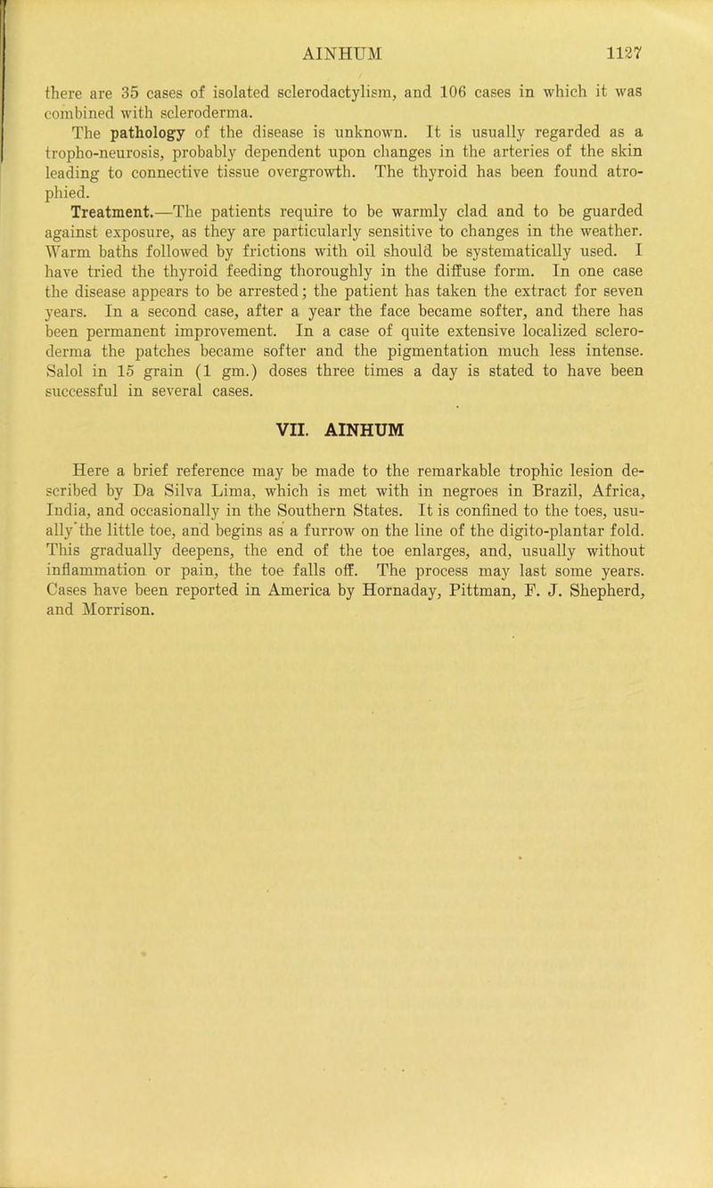 there are 35 cases of isolated sclerodactylisra, and 106 cases in which it was combined with scleroderma. The pathology of the disease is unknown. It is usually regarded as a tropho-neurosis, probably dependent upon changes in the arteries of the skin leading to connective tissue overgrowth. The thyroid has been found atro- phied. Treatment.—The patients require to be warmly clad and to be guarded against exposure, as they are particularly sensitive to changes in the weather. lYarm baths followed by frictions with oil should be systematically used. I have tried the thyroid feeding thoroughly in the diffuse form. In one case the disease appears to be arrested; the patient has taken the extract for seven years. In a second case, after a year the face became softer, and there has been permanent improvement. In a case of quite extensive localized sclero- derma the patches became softer and the pigmentation much less intense. Salol in 15 grain (1 gm.) doses three times a day is stated to have been successful in several cases. VII. AINHUM Here a brief reference may be made to the remarkable trophic lesion de- scribed by Da Silva Lima, which is met with in negroes in Brazil, Africa, India, and occasionally in the Southern States. It is confined to the toes, usu- ally’the little toe, and begins as a furrow on the line of the digito-plantar fold. This gradually deepens, the end of the toe enlarges, and, usually without inflammation or pain, the toe falls off. The process may last some years. Cases have been reported in America by Hornaday, Pittman, F. J. Shepherd, and Morrison.