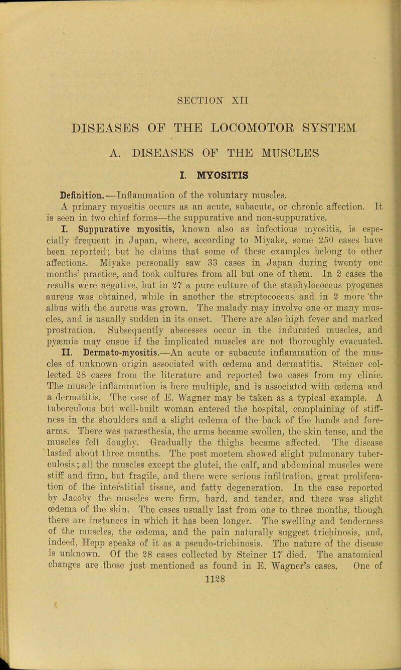 SECTION XII DISEASES OF THE LOCOMOTOR SYSTEM A. DISEASES OF THE MUSCLES I. MYOSITIS Definition. •—Inflammation of the voluntary muscles. A primary myositis occurs as an acute, subacute, or chronic affection. It is seen in two chief forms—the suppurative and non-suppurative. I. Suppurative myositis, known also as infectious myositis, is espe- cially frequent in Japan, where, according to Miyake, some 250 cases have been reported; but he claims that some of these examples belong to other affections. Miyake personally saw 33 cases in Japan during twenty one months’ practice, and took cultures from all but one of them. In 2 cases the results were negative, but in 27 a pure culture of the staphylococcus pyogenes aureus was obtained, while in another the streptococcus and in 2 more ’the albus with the aureus was grown. The malady may involve one or many mus- cles, and is usually sudden in its onset. There are also high fever and marked prostration. Subsequently abscesses occur in the indurated muscles, and pyaemia may ensue if the implicated muscles are not thoroughly evacuated. II. Dermato-myositis.—An acute or subacute inflammation of the mus- cles of unknown origin associated with oedema and dermatitis. Steiner col- lected 28 cases from the literature and reported two cases from my clinic. The muscle inflammation is here multiple, and is associated with oedema and a dermatitis. The case of E. Wagner may be taken as a typical example. A tuberculous but well-built woman entered the hospital, complaining of stiff- ness in the shoulders and a slight oedema of the back of the hands and fore- arms. There was parsesthesia, the arms became swollen, the skin tense, and the muscles felt doughy. Gradually the thighs became affected. The disease lasted about three months. The post mortem showed slight pulmonary tuber- culosis; all the muscles except the glutei, the calf, and abdominal muscles were stiff and firm, but fragile, and there were serious infiltration, great prolifera- tion of the interstitial tissue, and fatty degeneration. In the case reported by Jacoby the muscles were firm, hard, and tender, and there was slight oedema of the skin. The cases usually last from one to three months, though there are instances in Avhich it has been longer. The swelling and tenderness of the muscles, the oedema, and the pain naturally suggest trichinosis, and, indeed, Hepp speaks of it as a pseudo-trichinosis. Tlie nature of the disease is unknown. Of the 28 cases collected by Steiner 17 died. The anatomical changes are those just mentioned as found in E. Wagner’s cases. One of