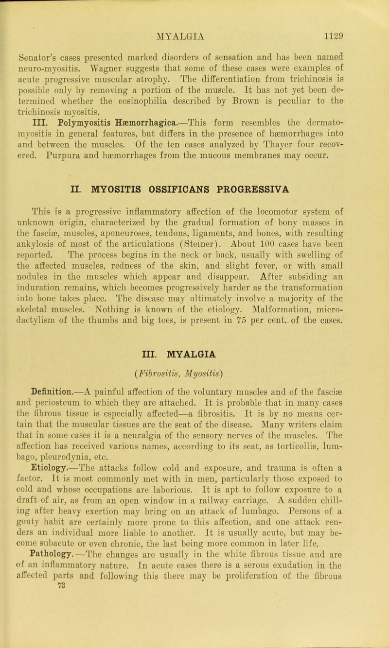Senator’s cases presented marked disorders ol sensation and has been named neuro-m}'ositis. Wagner suggests that some of these cases were examples of acute progressive muscular atrophy. The differentiation from trichinosis is possible only by removing a portion of the muscle. It has not yet been de- termined whether the eosinophilia described by Brown is peculiar to the trichinosis myositis. III. Polymyositis Haemorrhagica.—This form resembles the dermato- myositis in general features, but differs in the presence of haemorrhages into and between the muscles. Of the ten cases analyzed by Thayer four recov- ered. Purpura and haemorrhages from the mucous membranes may occur. II. MYOSITIS OSSIFICANS PROGRESSIVA This is a progressive inflammatory affection of the locomotor system of unknown origin, characterized by the gradual formation of bony masses in the fasciae, muscles, aponeuroses, tendons, ligaments, and bones, with resulting ankylosis of most of the articulations (Steiner). About 100 cases have been reported. The process begins in the neck or back, usually with swelling of the affected muscles, redness of the skin, and slight fever, or with small nodules in the muscles which appear and disappear. After subsiding an induration remains, which becomes progressively harder as the transformation into bone takes place. The disease may ultimately involve a majority of the skeletal muscles. Nothing is known of the etiology. Malformation, micro- dactylism of the thumbs and big toes, is present in 75 per cent, of the cases. III. MYALGIA {Fibrositis, Myositis) Definition.—A painful affection of the voluntary muscles and of the fasciae and periosteum to which they are attached. It is probable that in many cases the fibrous tissue is especially affected—a fibrositis. It is by no means cer- tain that the muscular tissues are the seat of the disease. Many writers claim that in some cases it is a neuralgia of the sensory nerves of the muscles. The affection has received various names, according to its seat, as torticollis, lum- bago, pleurodynia, etc. Etiology.—The attacks follow cold and exposure, and trauma is often a factor. It is most commonly met with in men, particularly those exposed to cold and whose occupations are laborious. It is apt to follow e.xposure to a draft of air, as from an open window in a railway carriage. A sudden chill- ing after heavy exertion may bring on an attack of lumbago. Persons of a gouty babit are certainly more prone to this affection, and one attack ren- ders an individual more liable to another. It is usually acute, but may be- come subacute or even chronic, the last being more common in later life. Pathology.—The changes are usually in the white fibrous tissue and are of an inflammatory nature. In acute cases there is a serous exudation in the affected parts and following this there may be proliferation of the fibrous 73