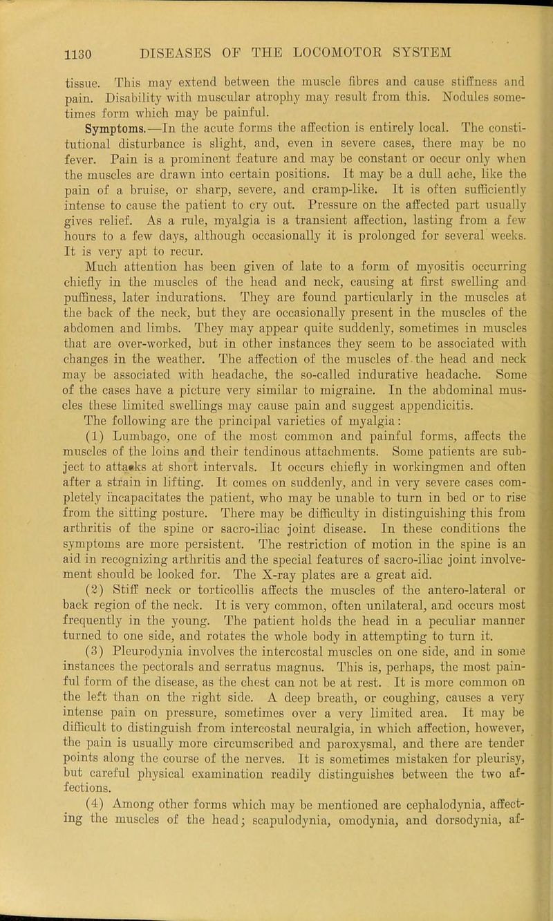 tissue. This may extend between the muscle fibres and cause stiffness and pain. Disability with muscular atrophy may result from this. Nodules some- times form which may be painful. Symptoms.—In the acute forms the affection is entirely local. The consti- tutional disturbance is slight, and, even in severe cases, there may be no fever. Pain is a prominent feature and may be constant or occur only when the muscles are drawn into certain positions. It may be a dull ache, like the pain of a bruise, or sharp, severe, and cramp-like. It is often sufficiently intense to cause the patient to cry out. Pressure on the affected part usually gives relief. As a rule, myalgia is a transient affection, lasting from a few hours to a few days, although occasionally it is prolonged for several weeks. It is very apt to recur. Much attention has been given of late to a form of myositis occurring chiefly in the muscles of the head and neck, causing at first swelling and puffiness, later indurations. They are found particularly in the muscles at the back of the neck, but they are occasionally present in the muscles of the abdomen and limbs. They may appear quite suddenly, sometimes in muscles that are over-worked, but in other instances they seem to be associated with changes in the weather. The affection of the muscles of the head and neck may be associated with headache, the so-called indurative headache. Some of the cases have a picture very similar to migraine. In the abdominal mus- cles these limited swellings may cause pain and suggest appendicitis. The following are the principal varieties of myalgia; (1) Liunbago, one of the most common and painful forms, affects the muscles of the loins and their tendinous attachments. Some patients are sub- ject to atta«ks at short intervals. It occurs chiefly in workingmen and often after a strain in lifting. It comes on suddenly, and in very severe cases com- pletely incapacitates the patient, who may be unable to turn in bed or to rise from the sitting posture. There may be difficulty in distinguishing this from arthritis of the spine or sacro-iliac joint disease. In these conditions the symptoms are more persistent. The restriction of motion in the spine is an aid in recognizing arthritis and the special features of sacro-iliac joint involve- ment should be looked for. The X-ray plates are a great aid. (2) Stiff neck or torticollis affects the muscles of the antero-lateral or back region of the neck. It is very common, often unilateral, and occurs most frequently in the young. The patient holds the head in a peculiar manner turned to one side, and rotates the whole body in attempting to turn it. (3) Pleurodynia involves the intercostal muscles on one side, and in some instances the pectorals and serratus magnus. This is, perhaps, the most pain- ful form of the disease, as the chest can not be at rest. It is more common on the left than on the right side. A deep breath, or coughing, causes a very intense pain on pressure, sometimes over a very limited area. It may be difficult to distinguish from intercostal neuralgia, in which affection, however, the pain is usually more circumscribed and paroxysmal, and there are tender points along the course of the nerves. It is sometimes mistaken for pleurisy, but careful physical examination readily distinguishes between the two af- fections. (4) Among other forms which may be mentioned are cephalodynia, affect- ing the muscles of the head; scapulodynia, omodynia, and dorsodynia, af-