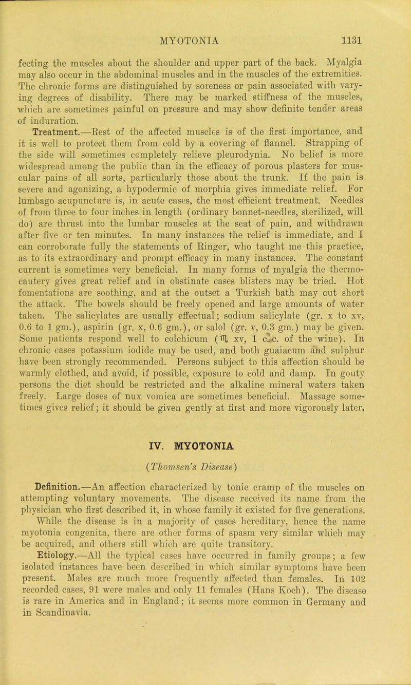 fecting the muscles about the shoulder and upper part of the back. Myalgia may also occur in the abdominal muscles and in the muscles of the extremities. The chronic forms are distinguished by soreness or pain associated with vary- ing degrees of disability. There may be marked stiffness of the muscles, which are sometimes painful on pressure and may show definite tender areas of induration. Treatment.—Rest of the affected muscles is of the first importance, and it is well to protect them from cold by a covering of flannel. Strapping of the side will sometimes completely relieve pleurodynia. No belief is more widespread among the public than in the efficacy of porous plasters for mus- cular pains of all sorts, particularly those about the trunk. If the pain is severe and agonizing, a hypodermic of morphia gives immediate relief. For lumbago acupuncture is, in acute cases, the most efficient treatment. Needles of from three to four inches in length (ordinary bonnet-needles, sterilized, will do) are thrust into the lumbar muscles at the seat of pain, and withdrawn after five or ten minutes. In many instances the relief is immediate, and I can corroborate fully the statements of Ringer, who taught me this practice, as to its extraordinary and prompt efficacy in many instances. The constant current is sometimes very beneficial. In many forms of myalgia the thermo- cautery gives great relief and in obstinate cases blisters may be tried. Hot fomentations are soothing, and at the outset a Turkish bath may cut short the attack. The bowels should be freely opened and large amounts of water taken. The salicylates are usually effectual; sodium salicylate (gr. x to xv, 0.6 to 1 gm.), aspirin (gr. x, 0.6 gm.), or salol (gr. v, 0.3 gm.) may be given. Some patients respond well to colchicum (fn, xv, 1 cle. of the wine). In chronic cases potassium iodide may be used, and both guaiacum and sulphur have been strongly recommended. Persons subject to this affection should be warmly clothed, and avoid, if possible, exposure to cold and damp. In gouty persons the diet should be restricted and the alkaline mineral waters taken freely. Large doses of nux vomica are sometimes beneficial. Massage some- times gives relief; it should be given gently at first and more vigorously later, IV. MYOTONIA {Thomsen’s Disease) Definition.—An affection characterized by tonic cramp of the muscles on attempting voluntaiy movements. The disease received its name from the physician who first described it, in whose family it existed for five generations. While the disease is in a majority of cases hereditary, hence the name myotonia congenita, there are other forms of spasm very similar which may be acquired, and others still which are quite transitory. Etiology.—All the typical cases have occurred in family groups; a few isolated instances have been described in which similar symptoms have been present. Males are much more frequently affected than females. In 102 recorded cases, 91 were males and only 11 females (Hans Koch). The disease is rare in America and in England; it seems more common in Germany and in Scandinavia.