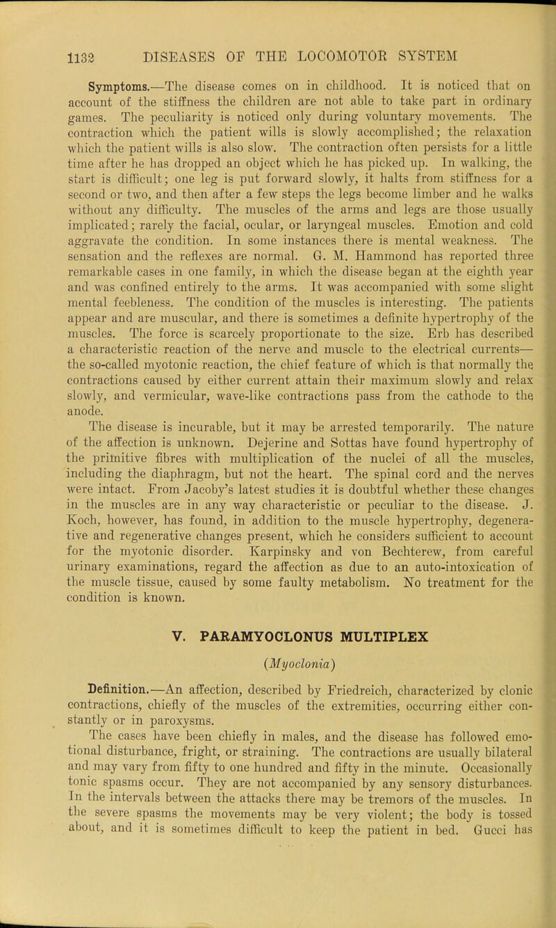 Symptoms.—The disease comes on in childhood. It is noticed that on account of the stiffness the children are not able to take part in ordinary games. The peculiarity is noticed only during voluntary movements. The contraction which the patient wills is slowly accomplished; the relaxation which the patient wills is also slow. The contraction often persists for a little time after he has dropped an object which he has picked up. In walking, the start is difficult; one leg is put forward slowly, it halts from stiffness for a second or two, and then after a few steps the legs become limber and he walks without any difficulty. The muscles of the arms and legs are those usually implicated; rarely the facial, ocular, or laryngeal muscles. Emotion and cold aggravate the condition. In some instances there is mental weakness. The sensation and the reflexes are normal. Gr. M. Hammond has reported three remarkable cases in one family, in which the disease began at the eighth year and was confined entirely to the arms. It was accompanied with some slight mental feebleness. The condition of the muscles is interesting. The patients appear and are muscular, and there is sometimes a definite hypertrophy of the muscles. The force is scarcely proportionate to the size. Erb has described a characteristic reaction of the nerve and muscle to the electrical currents— ^ the so-called myotonic reaction, the chief feature of which is that normally the ^ contractions caused by either current attain their maximum slowly and relax *•' slowly, and vermicular, wave-like contractions pass from the cathode to the anode. The disease is incurable, but it may be arrested temporarily. The nature ^ of the affection is unknown. Dejerine and Sottas have found hypertrophy of the prilnitive fibres with multiplication of the nuclei of all the muscles, ' including the diaphragm, but not the heart. The spinal cord and the nerves • were intact. From Jacoby’s latest studies it is doubtful whether these changes j in the muscles are in any way characteristic or peculiar to the disease. J. ^ Koch, however, has found, in addition to the muscle hypertrophy, degenera- ^ five and regenerative changes present, which he considers sufficient to account • for the myotonic disorder. Karpinsky and von Bechterew, from careful urinary examinations, regard the affection as due to an auto-intoxication of V the muscle tissue, caused by some faulty metabolism. No treatment for the h' condition is known. » « , i V. PARAMYOCLONUS MULTIPLEX {Myoclonia) ' Definition.—An affection, described by Friedreich, characterized by clonic contractions, chiefly of the muscles of the extremities, occurring either con- stantly or in paroxysms. The cases have been chiefly in males, and the disease has followed emo- tional disturbance, fright, or straining. The contractions are usually bilateral and may vary from fifty to one hundred and fifty in the minute. Occasionally tonic spasms occur. They are not accompanied by any sensory disturbances. In the intervals between the attacks there niay be tremors of the muscles. In the severe spasms the movements may be very violent; the body is tossed about, and it is sometimes difficult to keep the patient in bed. Gucci has