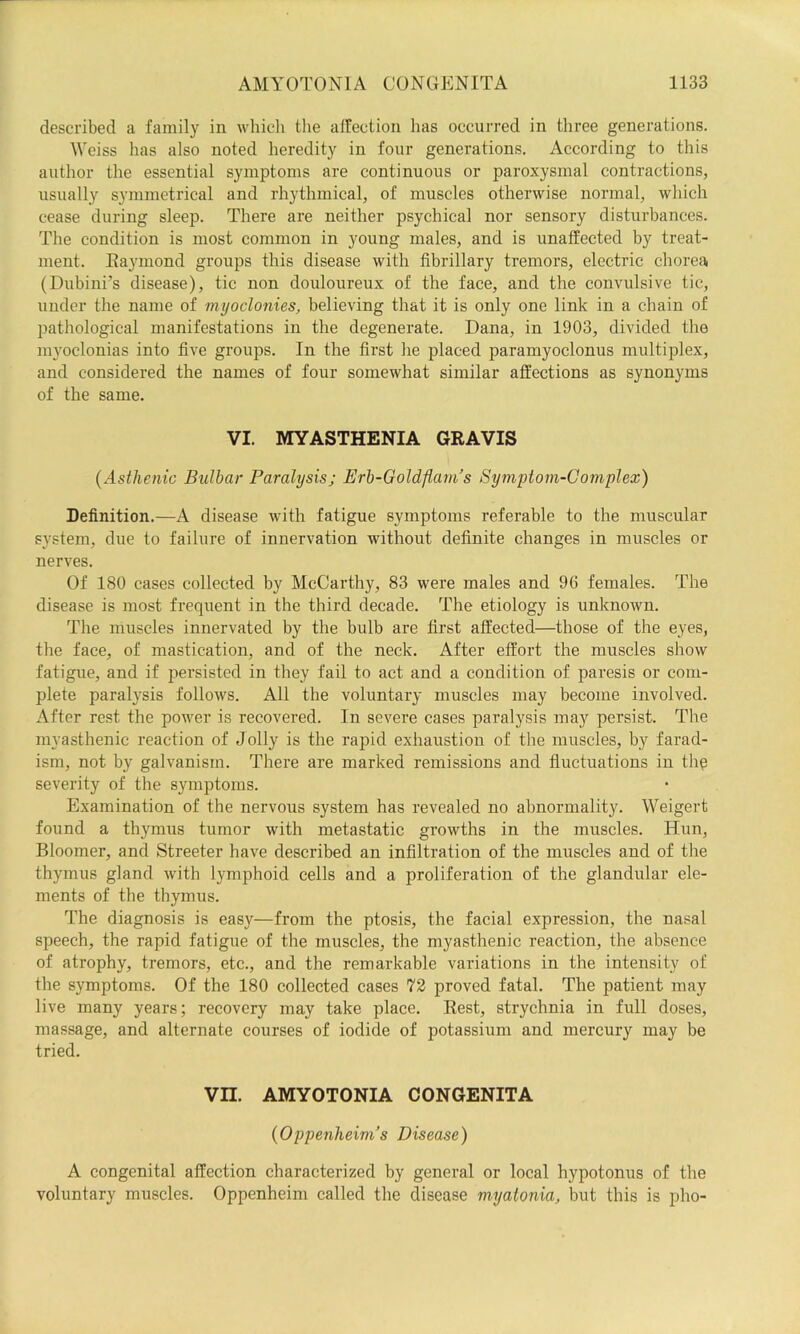 described a family in whicli the alfection has occurred in three generations. Weiss has also noted heredity in four generations. According to this author the essential symptoms are continuous or paroxysmal contractions, usually symmetrical and rhythmical, of muscles otherwise normal, which cease during sleep. There are neither psychical nor sensory disturbances. The condition is most common in young males, and is unaffected by treat- ment. Eaymond groups this disease with fibrillary tremors, electric chorea (Dubini’s disease), tic non douloureux of the face, and the convulsive tic, under the name of myoclonies, believing that it is only one link in a chain of jjathological manifestations in the degenerate. Dana, in 1903, divided the myoclonias into five groups. In the first he placed paramyoclonus multiplex, and considered the names of four somewhat similar affections as synonyms of the same. VI. MYASTHENIA GRAVIS {Asthenic Bulbar Paralysis; Erh-Goldflani’s Symptom-Complex) Definition.—A disease with fatigue symptoms referable to the muscular system, due to failure of innervation without definite changes in muscles or nerves. Of 180 cases collected by McCarthy, 83 were males and 96 females. The disease is most frequent in the third decade. The etiology is unknown. The muscles innervated by the bulb are first affected—those of the eyes, the face, of mastication, and of the neck. After effort the muscles show fatigue, and if persisted in they fail to act and a condition of paresis or com- plete paralysis follows. All the voluntary muscles may become involved. After rest the powder is recovered. In severe cases paralysis may persist. The myasthenic reaction of Jolly is the rapid exhaustion of the muscles, by farad- ism, not by galvanism. There are marked remissions and fluctuations in thq severity of the symptoms. Examination of the nervous system has revealed no abnormality. Weigert found a tbymus tumor with metastatic growths in the muscles. Hun, Bloomer, and Streeter have described an infiltration of the muscles and of the thymus gland with lymphoid cells and a proliferation of the glandular ele- ments of the thymus. The diagnosis is easy—from the ptosis, the facial expression, the nasal speech, the rapid fatigue of the muscles, the myasthenic reaction, the absence of atrophy, tremors, etc., and the remarkable variations in the intensity of the symptoms. Of the 180 collected cases 72 proved fatal. The patient may live many years; recovery may take place. Rest, strychnia in full doses, massage, and alternate courses of iodide of potassium and mercury may be tried. Vn. AMYOTONIA CONGENITA {Oppenlieim’s Disease) A congenital affection characterized by general or local hypotonus of the voluntary muscles. Oppenheim called the disease myaionia, but this is pho-
