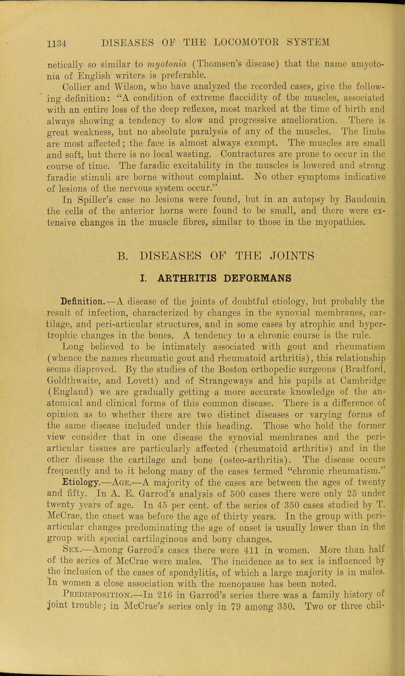 netically so similar to myotonia (Thomsen’s disease) that the name amyoto- nia of English writers is preferable. Collier and Wilson, who have analyzed the recorded cases, give the follow- ing definition: “A condition of extreme flaccidity of the muscles, associated with an entire loss of the deep reflexes, most marked at the time of birth and always showing a tendency to slow and progressive amelioration. There is great weakness, but no absolute paralysis of any of the muscles. The limbs are most affected; the face is almost always exempt. The muscles are small and soft, but there is no local wasting. Contractures are prone to occur in the course of time. The faradic excitability in the muscles is lowered and strong faradic stimuli are borne without complaint. Ho other symptoms indicative of lesions of the nervous system occur.” In Spiller’s case no lesions were found, but in an autopsy by Baudouin the cells of the anterior horns were found to be small, and there were ex- tensive changes in the muscle fibres, similar to those in the myopathies. B. DISEASES OF THE JOINTS I. ARTHRITIS DEFORMANS Definition.—A disease of the joints of doubtful etiology, but probably the result of infection, characterized by changes in the synovial membranes, car- tilage, and peri-articular structures, and in some cases by atrophic and hyper- trophic changes in the bones. A tendency to a chronic course is the rule. Long believed to be intimately associated with gout and rheumatism (whence the names rheumatic gout and rheumatoid arthritis), this relationship seems disproved. By the studies of the Boston orthopedic surgeons (Bradford, Goldthwaite, and Lovett) and of Strangeways and his pupils at Cambridge (England) we are gradually getting a more accurate knowledge of the an- atomical and clinical forms of this common disease. There is a difference of opinion as to whether there are two distinct diseases or varying forms of the same disease included under this heading. Those who hold the former view consider that in one disease the synovial membranes and the peri- articular tissues are particularly affected (rheumatoid arthritis) and in the other disease the cartilage and bone (osteo-arthritis). The disease occurs frequently and to it belong many of the cases termed “chronic rheumatism.” Etiology.—Age.—A majority of the cases are between the ages of twenty and fifty. In A. E. Garrod’s analysis of 500 cases there were only 25 under twenty years of age. In 45 per cent, of the series of 350 cases studied by T. McCrae, the onset was before the age of thirty years. In the group with peri- articular changes predominating the age of onset is usually lower than in the group with special cartilaginous and bony changes. Sex.—Among Garrod’s cases there were 411 in women. More than half of the series of McCrae were males. The incidence as to sex is influenced by the inclusion of the cases of spondylitis, of which a large majority is in males. In women a close association with the menopause has been noted. Predisposition.—In 216 in Garrod’s series there was a family history of joint trouble; in McCrae’s series only in 79 among 350. Two or three chil-
