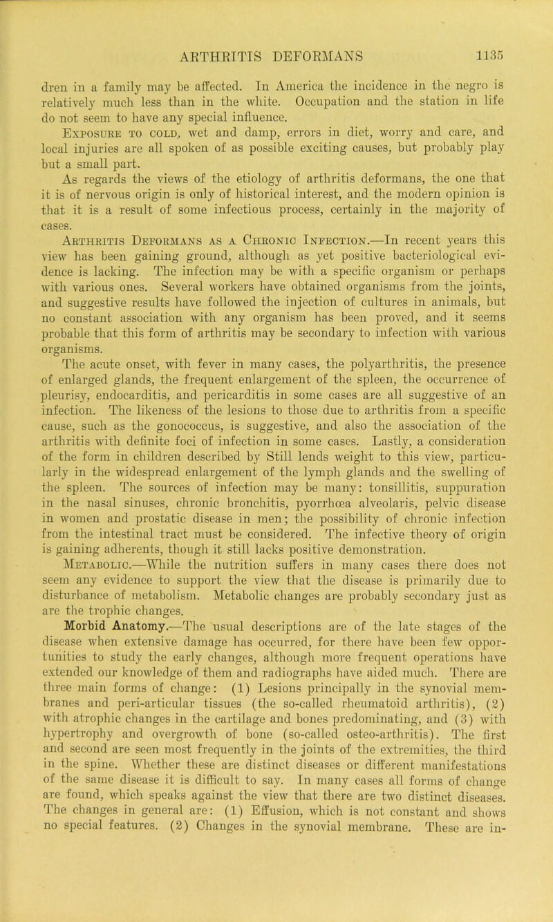 dren in a family may be affected. In America tlie incidence in the negro is relatively much less than in the white. Occupation and the station in life do not seem to have any special influence. Exposuee to cold^ wet and damp, errors in diet, worry and care, and local injuries are all spoken of as possible exciting causes, but probably play but a small part. As regards the views of the etiology of arthritis deformans, the one that it is of nervous origin is only of historical interest, and the modern opinion is that it is a result of some infectious process, certainly in the majority of cases. Arthritis Deformans as a Chronic Infection.—In recent years this view has been gaining ground, although as yet positive bacteriological evi- dence is lacking. The infection may be with a specific organism or perhaps with various ones. Several workers have obtained organisms from the joints, and suggestive results have followed the injection of cultures in animals, but no constant association with any organism has been proved, and it seems probable that this form of arthritis may be secondary to infection with various organisms. The acute onset, with fever in many cases, the polyarthritis, the presence of enlarged glands, the frequent enlargement of the spleen, the occurrence of pleurisy, endocarditis, and pericarditis in some cases are all suggestive of an infection. The likeness of the lesions to those due to arthritis from a specific cause, such as the gonococcus, is suggestive, and also the association of the arthritis with definite foci of infection in some cases. Lastly, a consideration of the form in children described by Still lends weight to this view, particu- larly in the widespread enlargement of the lymph glands and the swelling of the spleen. The sources of infection may be many: tonsillitis, suppuration in the nasal sinuses, chronic bronchitis, pyorrhoea alveolaris, pelvic disease in women and prostatic disease in men; the possibility of chronic infection from the intestinal tract must be considered. The infective theory of origin is gaining adherents, though it still lacks positive demonstration. Metabolic.—While the nutrition suffers in many cases there does not seem any evidence to support the view that the disease is primarily due to disturbance of metabolism. Metabolic changes are probably secondary just as are the trophic changes. Morbid Anatomy.—The usual descriptions are of the late stages of the disease when extensive damage has occurred, for there have been few oppor- tunities to study the early changes, although more frequent operations have extended our knowledge of them and radiographs have aided much. There are three main forms of change: (1) Lesions principally in the synovial mem- branes and peri-articular tissues (the so-called rheumatoid arthritis), (2) with atrophic changes in the cartilage and bones predominating, and (3) with hypertrophy and overgrowth of bone (so-called osteo-arthritis). The first and second are seen most frequently in the joints of the extremities, the third in the spine. Mfiiether these are distinct diseases or different manifestations of the same disease it is difficult to say. In many cases all forms of change are found, which speaks against the view that there are two distinct diseases. The changes in general are: (1) Effusion, which is not constant and shows no special features. (2) Changes in the synovial membrane. These are in-
