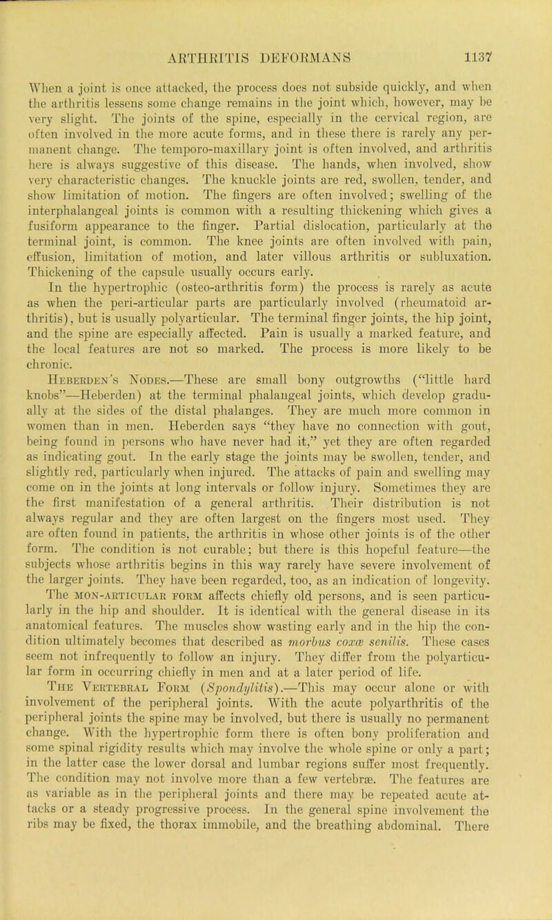 When a joint is once attacked, the process does not subside quickly, and when the arthritis lessens some change remains in the joint which, however, may be very slight. Tlie joints of the spine, especially in the cervical region, are often involved in the more acute forms, and in tliese there is rarely any per- manent change. The temporo-maxillary joint is often involved, and arthritis here is always suggestive of this disease. The hands, when involved, sliow very characteristic changes. The knuckle joints are red, swollen, tender, and show limitation of motion. The fingers are often involved; swelling of the interphalangeal joints is common with a resulting thickening which gives a fusiform appearance to the finger. Partial dislocation, particularly at tlie terminal joint, is common. The knee joints are often involved with pain, effusion, limitafion of motion, and later villous arthritis or subluxation. Thickening of the capsule usually occurs early. In the hypertrophic (osteo-arthritis form) the process is rarely as acute as when the peri-articular parts are particularly involved (rheumatoid ar- thritis), but is usually polyarticular. The terminal finger joints, the hip joint, and the spine are especially affected. Pain is usually a marked feature, and the local features are not so marked. The process is more likely to be chronic. Hebeeden’s Nodes.—These are small bony outgrowths (“little hard knobs”—Heberden) at the terminal phalangeal joints, which develop gradu- ally at the sides of the distal phalanges. They are much more common in women than in men. Heberden says “they have no connection with gout, being found in persons who have never had it,” yet they are often regarded as indicating gout. In the early stage the joints may be swollen, tender, and slightly red, particularly when injured. The attacks of pain and swelling may come on in the joints at long intervals or follow injury. Sometimes they are the first manifestation of a general arthritis. Their distribiition is not always regular and they are often largest on the fingers most used. They are often found in patients, the arthritis in whose other joints is of the other form. The condition is not curable; but there is this hopeful feature—the subjects whose arthritis begins in this way rarely have severe involvement of the larger joints. They have been regarded, too, as an indication of longevity. The MON-AETicuLAR EORM affects chiefly old persons, and is seen particu- larly in the hip and shoulder. It is identical with the general disease in its anatomical features, ^fhe muscles show wasting early and in the hip the con- dition ultimately becomes that described as morbus coxce senilis. These cases seem not infrequently to follow an injury. They differ from the polyarticu- lar form in occurring chiefly in men and at a later period of life. The Vertebral Form (Spondylitis).—Tliis may occur alone or with involvement of the peripheral joints. With the acute polyarthritis of the peripheral joints the spine may be involved, but there is usually no permanent change. With the hypertropliic form tliere is often bony proliferation and some spinal rigidity results which may involve the whole spine or only a part; in the latter case the lower dorsal and lumbar regions suffer most frequently. The condition may not involve more than a few vertebra}. Idle features are as variable as in tlie peripheral joints and there may be repeated acute at- tacks or a steady progressive process. In the general spine involvement the ribs may be fixed, the thorax immobile, and the breathing abdominal. There