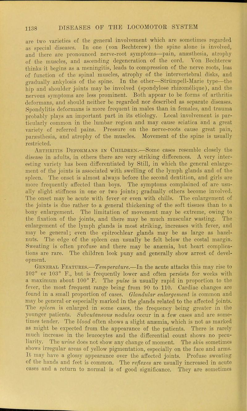are two varieties of the general involvement which are sometimes regarded as special diseases. In one (von Bechterew) the spine alone is involved, and there are pronounced nerve-root symptoms—pain, ansesthesia, atrophy of the muscles, and ascending degeneration of the cord. Von Bechterew thinks it begins as a meningitis, leads to compression of the nerve roots, loss of function of the spinal muscles, atrophy of the intervertebral disks, and gradually ankylosis of the spine. In the other—Striimpell-Marie type—the hip and shoulder joints may be involved (spondylose rhizomelique), and the nervous symptoms are less prominent. Both appear to be forms of arthritis deformans, and should neither he regarded nor described as separate diseases. Spondylitis deformans is more frequent in males than in females, and trauma probably plays an important part in its etiology. Local involvement is par- ticularly common in the lumbar region and may cause sciatica and a great variety of referred pains. Pressure on the nerve-roots cause great pain, para?sthesia, and atrophy of the muscles. Movement of the spine is usually restricted. Abtheitis Deformans in Children.—Some cases resemble closely the disease in adults, in others there are very striking differences. A very inter- esting variety has been differentiated by Still, in which the general enlarge- ment of the joints is associated with swelling of the lymph glands and of the spleen. The onset is almost always before the second dentition, and girls are more frequently affected than boys. The symptoms complained of are usu- ally slight stiffness in one or two joints; gradually others become involved. The onset may be acute with fever or even with chills. The enlargement of the joints is due rather to a general thickening of the soft tissues than to a bony enlargement. The limitation of movement may be extreme, owing to the fixation of the joints, and there may be much muscular wasting. The enlargement of the lymph glands is most striking, increases with fever, and may be general; even the epitrochlear glands may be as large as hazel- nuts. The edge of the spleen can usually be felt below the costal margin. Sweating is often profuse and there may be anaemia, but heart complica- tions are rare. The children look puny and generally show arrest of devel- opment. General Features.—Temperature.—In the acute attacks this may rise to 102° or 103° F., but is frequently lower and often persists for weeks with a maximum about 100° F. The pulse is usually rapid in proportion to the fever, the most frequent range being from 90 to 110. Cardiac changes are found in a small proportion of cases. Glandular enlargement is common and may be general or especially marked in the glands related to the affected joints. The spleen is enlarged in some cases, the frequency being greater in tiie younger patients. Subcutaneous nodules occur in a few cases and are some- times tender. The blood often shows a slight antemia, which is not as marked as might be expected from the appearance of the patients. Tliere is rarely much increase in the leucocytes and the differential count shows no pecu- liarity. 'Idle urine does not show any change of moment. The skin sometimes shows irregular areas of yellow pigmentation, especially on the face and arms. It may have a glossy appearance over the affected joints. Profuse sweatiug of the hands and feet is common. The reflexes are usually increased in acute cases and a return to normal is of good significance. They are sometimes