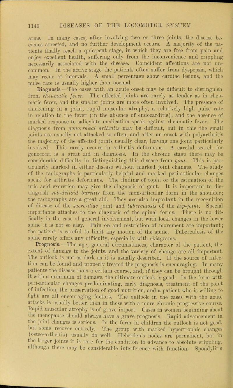 arms. In many cases, after involving two or three joints, the disease be^ comes arrested, and no further development occurs. A majority of the pa- tients finally reach a quiescent stage, in which they are free from pain and enjoy excellent health, suffering only from the inconvenience and crippling necessarily associated with the disease. Coincident affections are not un- common. In the active stage the patients often suffer from dyspepsia, which may recur at intervals. A small percentage show cardiac lesions, and the pulse rate is usually higher than normal. Diagnosis.—The cases with an acnte onset may he difficult to distinguish from rheumatic fever. The affected joints are rarely as tender as in rheu- matic fever, and the smaller joints are more often involved. The presence of thickening in a joint, rapid muscular atrophy, a relatively high pulse rate in relation to the fever (in the absence of endocarditis), and the absence of marked response to salicylate medication speak against rheumatic fever. The diagnosis from gonorrhoeal arthritis may be difficult, but in this the small joints are usually not attacked so often, and after an onset with polyarthritis the majority of the affected joints usually clear, leaving one joint particularly involved. This rarely occurs in arthritis deformans. A careful search for gonococci is a great aid in diagnosis. In tlie chronic stage tliere may be considerable difficulty in distinguisliing this disease from gout. This is par- ticularly marked in either disease witliout mai'ked joint changes. The study of tlie radiographs is particularly helpful and marked peri-articular changes speak for arthritis deformans. The finding of toplii or the estimation of the uric acid excretion may give the diagnosis of gout. It is important to dis- tinguish suh-deltoid hursitis from the mon-articular form in the shoulder; the radiographs are a great aid. They are also important in the recognition of disease of the sacro-iliac joint and tuherculosis of the hip-joint. Special importance attaches to the diagnosis of the spinal forms. There is no dif- ficulty in the case of general involvement, but with local changes in the lower spine it is not so easy. Pain on and restriction of movement are important; tlie patient is careful to limit any motion of the spine. Tuberculosis of the spine rarely offers any difficulty, especially with skiagrams. Prognosis.—The age, general circumstances, character of the patient, the extent of damage to the joints, and the variety of change are all important. The outlook is not as dark as it is usually described. If the source of infec- tion can be found and properly treated the prognosis is encouraging. In many patients the disease runs a certain course, and, if they can be brought through it with a minimum of damage, the ultimate outlook is good. In the form with peri-articular changes predominating, early diagnosis, treatment of the point of infection, the preservation of good nutrition, and a patient who is willing to fight are all encouraging factors. The outlook in the cases with the acute attacks is usually better than in those with a more chronic progressive course. Rapid muscular atrophy is of grave import. Cases in women beginning about the menopause should always have a grave prognosis. Rapid advancement in the joint changes is serious. In the form in children the outlook is not good, but some recover entirely. The group Avith marked hypertrophic changes (osteo-arthritis) usually do well. Heberden’s nodes are permanent, but in the larger joints it is rare for the condition to advance to absolute crippling, although there may be considerable interference with function. Sjjondylitis