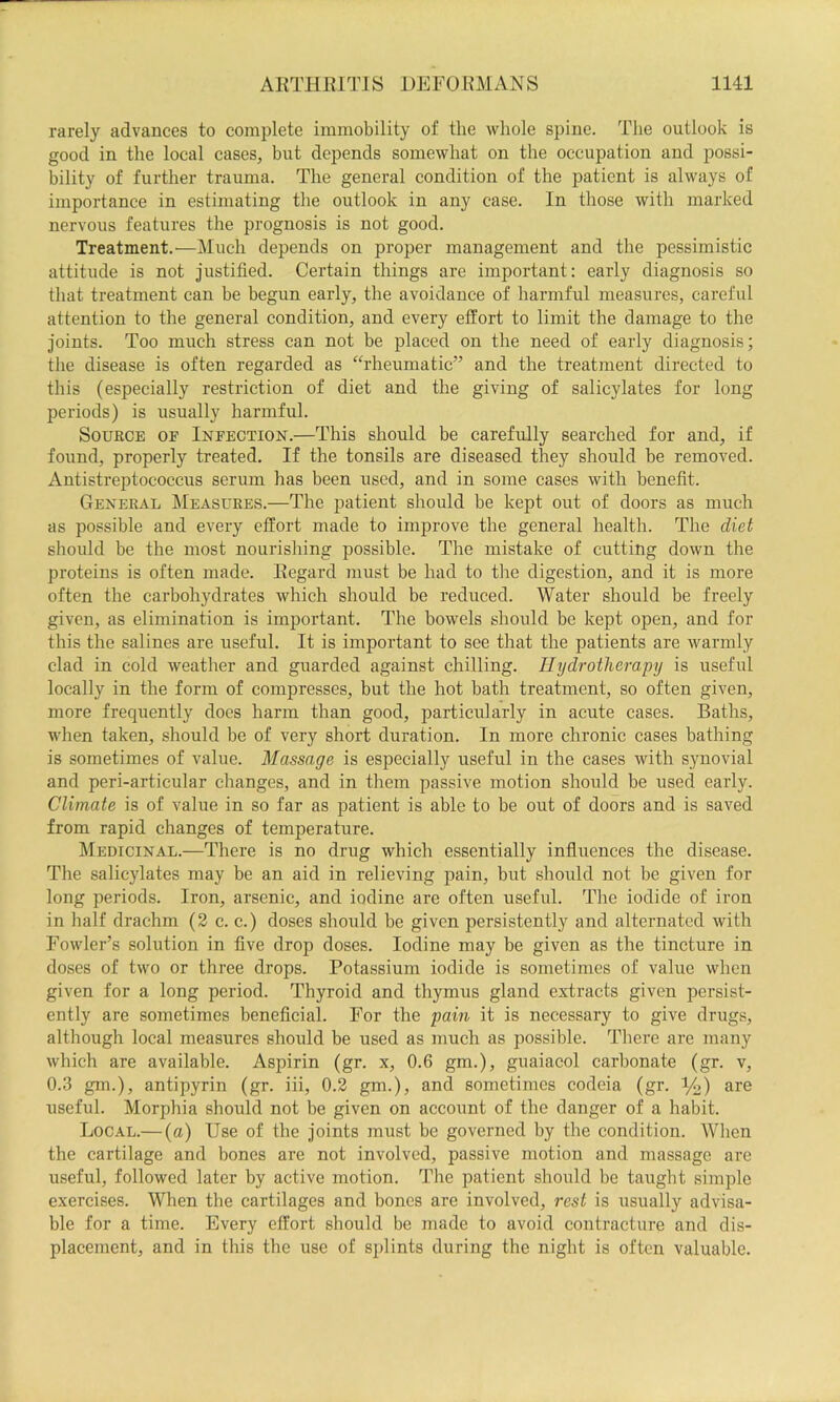 rarely advances to comi)lete immobility of the whole spine. The outlook is good in the local cases, but depends somewhat on the occupation and possi- bility of further trauma. The general condition of the patient is always of importance in estimating the outlook in any case. In those with marked nervous features the prognosis is not good. Treatment.—Much depends on proper management and the pessimistic attitude is not justified. Certain things are important: early diagnosis so that treatment can be begun early, the avoidance of harmful measures, careful attention to the general condition, and every effort to limit the damage to the joints. Too much stress can not be placed on the need of early diagnosis; the disease is often regarded as “rheumatic” and the treatment directed to this (especially restriction of diet and the giving of salicylates for long periods) is usually harmful. Source oe Ineection.—This should be carefully searched for and, if found, properly treated. If the tonsils are diseased they should he removed. Antistreptococcus serum has been used, and in some cases with benefit. General Measures.—The patient should be kept out of doors as much as possible and every effort made to improve the general health. The diet should be the most nourishing possible. The mistake of cutting down the proteins is often made. Regard must be had to the digestion, and it is more often the carbohydrates which should be reduced. Water should be freely given, as elimination is important. The bowels should be kept open, and for this the salines are useful. It is important to see that the patients are warmly clad in cold weather and guarded against chilling. Hydrotherapy is useful locally in the form of compresses, but the hot bath treatment, so often given, more frequently does harm than good, particularly in acute cases. Baths, when taken, should be of very short duration. In more chronic cases bathing is sometimes of value. Massage is especially useful in the cases with sjmovial and peri-articular changes, and in them passive motion should be used early. Climate is of value in so far as patient is able to be out of doors and is saved from rapid changes of temperature. Medicinal.—There is no drug which essentially influences the disease. The salicylates may be an aid in relieving pain, but should not be given for long periods. Iron, arsenic, and iodine are often useful. The iodide of iron in half drachm (2 c. c.) doses should be given persistently and alternated with Fowler’s solution in five drop doses. Iodine may be given as the tincture in doses of two or three drops. Potassium iodide is sometimes of value when given for a long period. Thyroid and thymus gland extracts given persist- ently are sometimes beneficial. For the pain it is necessary to give drugs, although local measures should be used as much as possible. There are many which are available. Aspirin (gr. x, 0.6 gm.), guaiacol carbonate (gr. v, 0.3 gm.), antipyrin (gr. iii, 0.2 gm.), and sometimes codeia (gr. %) are useful. Morphia should not be given on account of the danger of a habit. Local.— (a) Use of the joints must be governed by the condition. When the cartilage and bones are not involved, passive motion and massage are useful, followed later by active motion. The patient should be taught simple exercises. When the cartilages and bones are involved, rest is usually advisa- ble for a time. Every effort should be made to avoid contracture and dis- placement, and in this the use of splints during the night is often valuable.