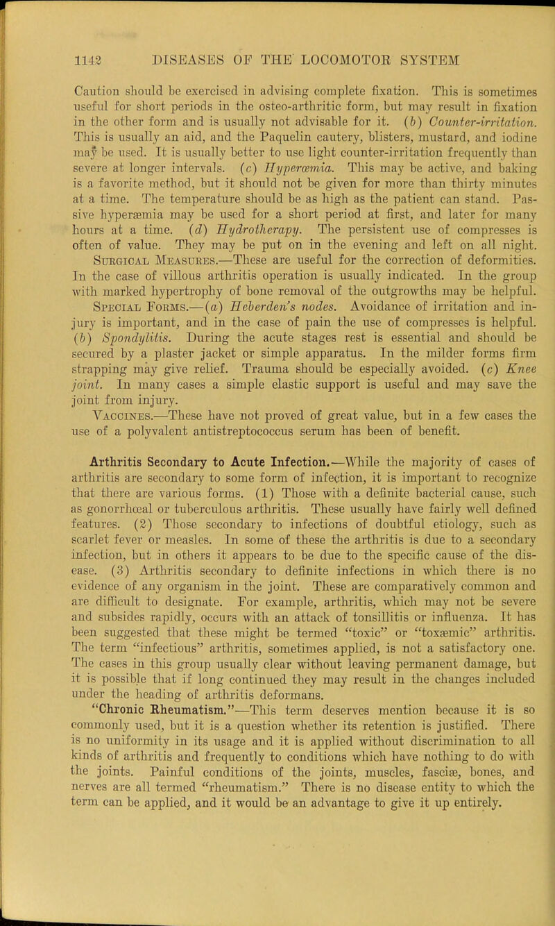 Caution should be exercised in advising complete fixation. This is sometimes useful for short periods in the osteo-arthritic form, but may result in fixation in the other form and is usually not advisable for it. (b) Counter-irritation. This is usually an aid, and the Paquelin cautery, blisters, mustard, and iodine may be used. It is usually better to use light counter-irritation frequently than severe at longer intervals, (c) Il^jpercemia. This may be active, and baking is a favorite method, but it should not be given for more than thirty minutes at a time. The temperature should be as high as the patient can stand. Pas- sive hyperemia may be used for a short period at first, and later for many hours at a time, (d) Hydrotherapy. The persistent use of compresses is often of value. They may be put on in the evening and left on all night. Surgical Measures.—These are useful for the correction of deformities. In the case of villous arthritis operation is usually indicated. In the group with marked hypertrophy of bone removal of the outgrowths may be helpful. Special Forms.—{a) Heberdens nodes. Avoidance of irritation and in- jury is important, and in the case of pain the use of compresses is helpful. {b) Spondylitis. During the acute stages rest is essential and should be secured by a plaster jacket or simple apparatus. In the milder forms firm strapping may give relief. Trauma should be especially avoided, (c) Knee joint. In many cases a simple elastic support is useful and may save the joint from injury. Vaccines.—These have not proved of great value, but in a few cases the use of a polyvalent antistreptococcus serum has been of benefit. Arthritis Secondary to Acute Infection.—^While the majority of cases of arthritis are secondary to some form of infection, it is important to recognize that there are various forms. (1) Those with a definite bacterial cause, such as gonorrhoeal or tuberculous arthritis. These usually have fairly well defined features. (2) Those secondary to infections of doubtful etiology, such as scarlet fever or measles. In some of these the arthritis is due to a secondary infection, but in others it appears to be due to the specific cause of the dis- ease. (3) Arthritis secondary to definite infections in which there is no evidence of any organism in the joint. These are comparatively common and , are difficult to designate. For example, arthritis, which may not be severe and subsides rapidly, occurs with an attack of tonsillitis or influenza. It has been suggested that these might be termed “toxic” or “toxaemic” arthritis. The term “infectious” arthritis, sometimes applied, is not a satisfactory one. The cases in this group usually clear without leaving permanent damage, but it is possible that if long continued they may result in the changes included j under the heading of arthritis deformans. j “Chronic Rheumatism.”—This term deserves mention because it is so | commonly used, but it is a question whether its retention is justified. There s is no uniformity in its usage and it is applied without discrimination to all 1 kinds of arthritis and frequently to conditions which have nothing to do with | the joints. Painful conditions of the joints, muscles, fasciie, bones, and ) nerves are all termed “rheumatism.” There is no disease entity to which the term can be applied, and it would be an advantage to give it up entirely. '