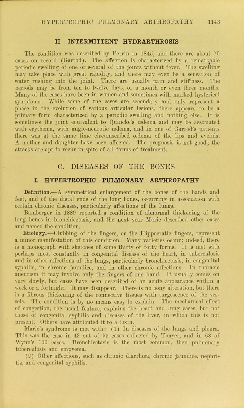II. INTERMITTENT HYDRARTHROSIS The condition was described by Perrin in 1845, and there are about 70 cases on record (Garrod). The affection is characterized by a remarkable periodic swelling of one or several of the Joints without fever. The swelling may take place with great rapidity, and there may even be a sensation of water rushing into the Joint. There are usually pain and stiffness. The periods may be from ten to twelve days, or a month or even three months. Many of the cases have been in women and sometimes with marked hysterical symptoms. MTiile some of the eases are secondary and only represent a phase in the evolution of various articular lesions, there appears to be a primary form characterized by a periodic swelling and nothing else. It is sometimes the Joint equivalent to Quincke's oedema and may be associated with er}dhema, with angio-neurotic oedema, and in one of Garrod’s patients there was at the same time circumscribed oedema of the lips and eyelids. A mother and daughter have been affected. The prognosis is not good; the attacks are apt to recur in spite of all forms of treatment. C. DISEASES OF THE BONES I. HYPERTROPHIC PULMONARY ARTHROPATHY Definition.—A symmetrical enlargement of the bones of the hands and feet, and of the distal ends of the long bones, occuning in association with certain chronic diseases, particularly affections of the lungs. Bamberger in 1889 reported a condition of abnormal thickening of the long bones in bronchiectasis, and the next year Marie described other cases and named the condition. Etiology.—Clubbing of the fingers, or the Hippocratic fingers, represent a minor manifestation of this condition. Many varieties occur; indeed, there is a monograph with sketches of some thirty or forty forms. It is met witli perhaps most constantly in congenital disease of the heart, in tuberculosis and in other affections of the lungs, particularly bronchiectasis, in congenital syphilis, in chronic Jaundice, and in other chronic affections. In thoracic aneurism it may involve only the fingers of one hand. It usually conies on very slowly, but cases have been described of an acute appearance within a week or a fortnight. It may disappear. There is no bony alteration, but there is a fibrous thickening of the connective tissues with turgescence of the ves- sels. The condition is by no means easy to explain. The mechanical effect of congestion, the usual feature, explains the heart and lung cases, but not those of congenital syphilis and diseases of the liver, in which this is not present. Others have attributed it to a toxin. Marie’s syndrome is met with: (1) In diseases of the lungs and pleura. This was the case in 43 out of 55 cases collected by Thayer, and in 68 of Wynn’s 100 cases. Bronchiectasis is the most common, then pulmonary tuberculosis and empyema. (2) Other affections, such as chronic diarrhoea, chronic Jaundice, nephri- tis, and congenital syphilis.