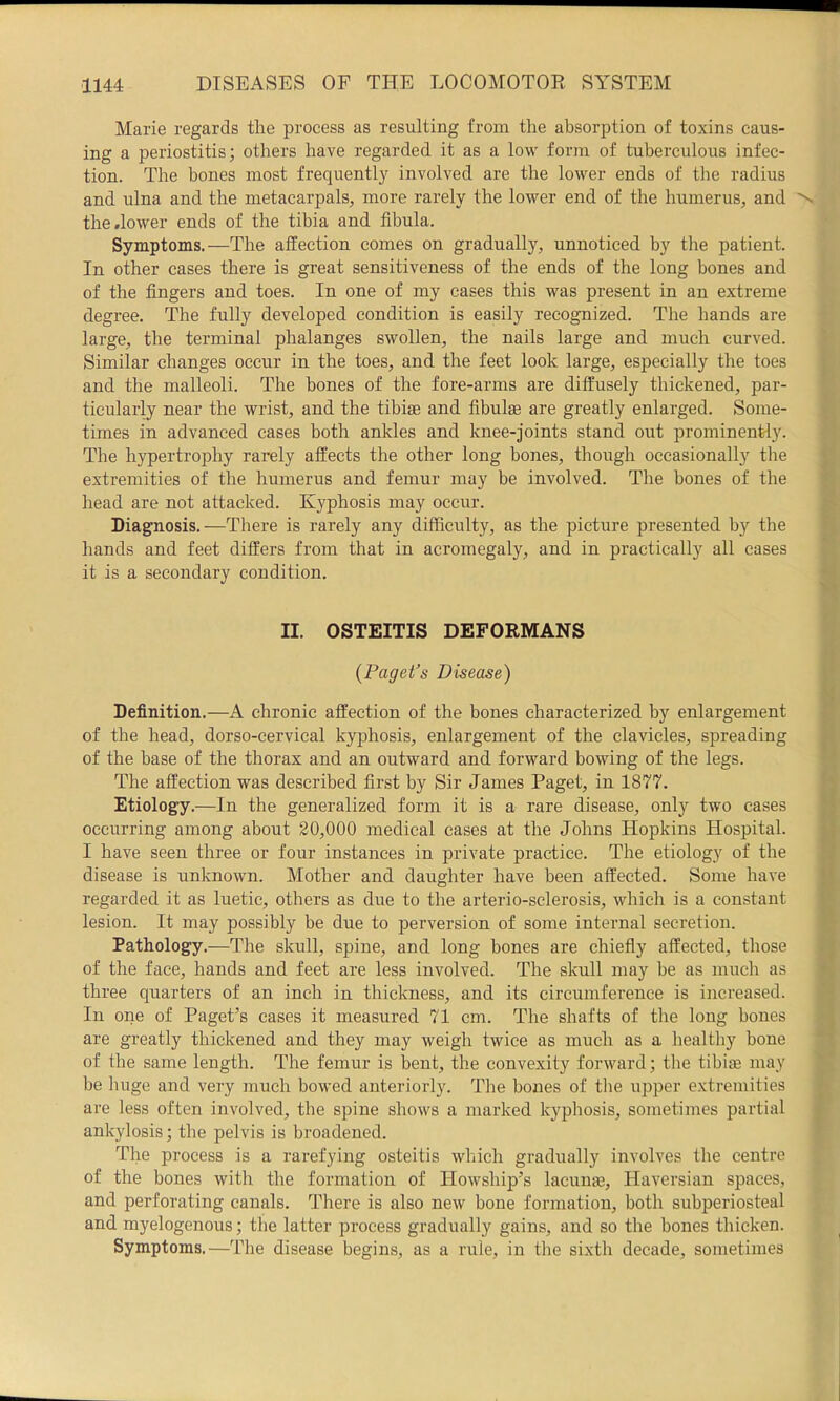Marie regards the process as resulting from the absorption of toxins caus- ing a periostitis; others have regarded it as a low form of tuberculous infec- tion. The bones most frequently involved are the lower ends of the radius and ulna and the metacarpals, more rarely the lower end of the humerus, and the .lower ends of the tibia and fibula. Symptoms.—The affection comes on gradually, unnoticed by the patient. In other cases there is great sensitiveness of the ends of the long bones and of the fingers and toes. In one of my cases this was present in an extreme degree. The fully developed condition is easily recognized. The hands are large, the terminal phalanges swollen, the nails large and much curved. Similar changes occur in the toes, and the feet look large, especially the toes and the malleoli. The bones of the fore-arms are diffusely thickened, par- ticularly near the wrist, and the tibiae and fibulae are greatly enlarged. Some- times in advanced cases both ankles and knee-joints stand out prominently. The hypertrophy rarely affects the other long bones, though occasionally the extremities of the humerus and femur may be involved. The bones of the head are not attacked. Kyphosis may occur. Diagnosis.—There is rarely any difficulty, as the picture presented by the hands and feet differs from that in acromegaly, and in practically all cases it is a secondary condition. II. OSTEITIS DEFORMANS {Paget’s Disease) Definition.—A chronic affection of the bones characterized by enlargement of the head, dorso-cervical kyphosis, enlargement of the clavicles, spreading of the base of the thorax and an outward and forward bowing of the legs. The affection was described first by Sir James Paget, in 1877. Etiology.—In the generalized form it is a rare disease, only two cases occurring among about 20,000 medical cases at the Johns Hopkins Hospital. I have seen three or four instances in private practice. The etiology of the disease is unknown. Mother and daughter have been affected. Some have regarded it as luetic, others as due to the arterio-sclerosis, which is a constant lesion. It may possibly be due to perversion of some internal secretion. Pathology.—The skull, spine, and long bones are chiefly affected, those of the face, hands and feet are less involved. The skull may be as much as three quarters of an inch in thickness, and its circumference is increased. In one of Paget’s cases it measured 71 cm. The shafts of the long bones are greatly thickened and they may weigh twice as much as a healthy bone of the same length. The femur is bent, the convexity forward; the tibite may be huge and very much bowed anteriorly. The bones of tlie upper extremities are less often involved, the spine shows a marked kyphosis, sometimes partial ankylosis; the pelvis is broadened. The process is a rarefying osteitis which gradually involves the centre of the bones with the formation of Howship’s lacun®, Haversian spaces, and perforating canals. There is also new bone formation, both subperiosteal and myelogenous; the latter process gradually gains, and so the bones thicken. Symptoms.—The disease begins, as a rule, in the sixth decade, sometimes