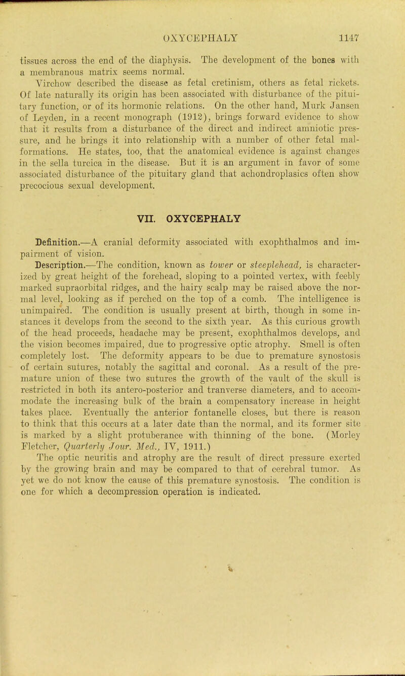 tissues across the end of the diaphysis. The development of the bones with a membranous matrix seems normal. ATrchow described the disease as fetal cretinism, others as fetal rickets. Of late naturally its origin has been associated with disturbance of the pitui- tary function, or of its hormonic relations. On the other hand. Murk Jansen of Leyden, in a recent monograph (1913), brings forward evidence to show that it results from a disturbance of the direct and indirect amniotic pres- sure, and he brings it into relationship with a number of other fetal mal- formations. He states, too, that the anatomical evidence is against changes in the sella turcica in the disease. But it is an argument in favor of some associated disturbance of the pituitary gland that achondroplasics often show precocious sexual development. VII. OXYCEPHALY Definition.—A cranial deformity associated with exophthalmos and im- pairment of vision. Description.—The condition, known as tower or steeplehead, is character- ized by great height of the forehead, sloping to a pointed vertex, with feebly marked supraorbital ridges, and the hairy scalp may be raised above the nor- mal level, looking as if perched on the top of a comb. The intelligence is unimpaired. The condition is usually present at birth, though in some in- stances it develops from the second to the sixth year. As this curious growth of the head proceeds, headache may be present, exophthalmos develops, and the vision becomes impaired, due to progressive optic atrophy. Smell is often completely lost. The deformity appears to be due to premature synostosis of certain sutures, notably the sagittal and coronal. As a result of the pre- mature union of these two sutures the growth of the vault of the skull is restricted in both its antero-posterior and tranverse diameters, and to accom- modate the increasing bulk of the brain a compensatory increase in height takes place. Eventually the anterior fontanelle closes, but there is reason to think that this occurs at a later date than the normal, and its former site is marked by a slight protuberance with thinning of the bone. (Morley Fletcher, Quarterly Jour. Med., IV, 1911.) The optic neuritis and atrophy are the result of direct pressure exerted by the growing brain and may be compared to that of cerebral tumor. As yet we do not know the cause of this premature synostosis. The condition is one for which a decompression operation is indicated.