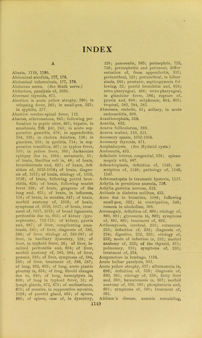 INDEX A Abasia, 1119, 1120. Abdominal scrofula, 177, 178, Abdominal tuberculosis, 177, 178, Abducens nerve. (See Sixth nerve.) Abductors, paralysis of, 1050. Aberrant thyroids, 871. Abortion in acute yellow atrophy, 560; in relapsing fever, 263; in small pox, 323; in syphilis, 277. Abortive cerebro-spinal fever, 112. Abscess, atheromatous, 843; following per- foration in peptic ulcer, 495; hepatic, in amoebiasis, 239, 240, 243; in acute sup- purative gastritis, 478; in appendicitis, 534, 535; in cholera Asiatica, 136; in glanders, 233; in pyelitis, 714; in sup- purative tonsillitis, 467; in typhus fever, 355; in yellow fever, 360; Jacksonian epilepsy due to, 1084; metastatic, 51; of brain. Bacillus coli in, 48; of brain, bronchiectasis and, 627; of brain, defi- nition of, 1015-1018; of brain, diagno- sis of, 1017; of brain, etiology of, 1015, 1016; of brain, following putrid bron- chitis, 624; of brain, following scarlet fever 339; of brain, gangrene of the lung and, 651; of brain, in infiuenza, 118; of brain, in measles, 347; of brain, morbid anatomy of, 1016; of brain, symptoms of, 1016, 1017; of brain, treat- ment of, 1017, 1018; of broad ligaments, peritonitis due to, 603; of kidney (pyo- nephrosis), 712-715; of kidney, pyuria and, 687; of liver, complicating amce- biasis, 241; of liver, diagnosis of, 585, 586; of liver, etiology of, 583-587; of liver, in bacillary dysentery, 128; of liver, in typhoid fever, 26; of liver, lo- calized peritonitis and, 604; of liver, morbid anatomy of, 583, 584; of liver, pysemic, 583; of liver, symptoms of, 584, 585; of liver, treatment of, 586, 587; of lung, 652, 653; of lung, acute plastic pleurisy in, 654; of lung, fibroid changes due to, 640; of lung, hajmoptysis in, 636; of lung in typhoid fever, 13; of lymph glands, 672, 673; of mediastinum, 675; of muscles, in suppurative myositis, 1128; of parotid gland, 463; of spleen, 885; of spleen, case of, in dysentery. 128; pancreatic, 595; perinephric, 725, 726; perinephritic and pericEeeal, differ- entiation of, from appendicitis, 537; periurethral, 123; periurethral, in bilhar- ziasis, 283; prostatic, septicopysemia fol- lowing, 52; putrid bronchitis and, 624; retro-pharyngeal, 466; retro-pharyngeal, in glandular fever, 386; rupture of, pyuria and, 688; subphrenic, 604, 605; tropical, 583, 584, 585. Abscesses, embolic, 51; miliary, in acute endocarditis, 800. Acanthoeephala, 310. Acardia, 832. Aearus folliculorum, 310. Acarus scabiei, 310, 311. Accessory spasm, 1052-1054. Accessory thyroids, 871. Acephalocysts. (See Hydatid cysts.) Acetonuria, 433. Acholuric icterus, congenital, 558; spleno- megaly with, 887. Achondroplasia, definition of, 1146; de- scription of, 1146; pathology of, 1146, 1147. Achromatopsia in traumatic hysteria, 1117. Achylia in pernicious anaemia, 736. Achylia gastrica nervosa, 512. Acidosis in diabetes mellitus, 433. Acne due to bromides, 1086; following small-pox, 322; in constipation, 546; rosacea in alcoholism, 398. Acromegaly, definition of, 890; etiology of, 890, 891; glycosuria in, 892; symptoms of, 891, 892; treatment of, 892. Actinomycosis, cerebral, 233; cutaneous, 233; definition of, 232; diagnosis of, 234; digestive, 232, 233; etiology of, 232; mode of infection in, 232; morbid anatomy of, 232; of the thyroid, 871; pulmonary, 233; symptoms of, 233; treatment of, 234. Acupuncture in lumbago, 1131. Acute bulbar paralysis, 931. Acute yellow atrophy, 557; albumosuria in, 686; definition of, 559; diagnosis of, 560, 561; etiology of, 559; fatty liver and, 590; haunatemesis in, 507; morbid anatomy of, 559, 560; phosphaturia and, 691; symptoms of, 560; treatment of, 561. Addison’s disease, ansemia resembling,