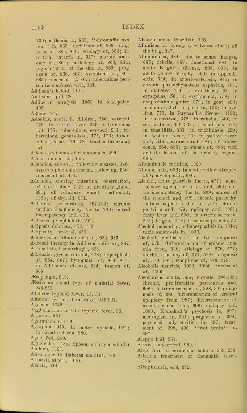 739; asthenia in, 865; chromafiSn sys- tem” in, 863; definition of, 803; diag- nosis of, 865, 866; etiology of, 863; in- testinal catarrh in, 517; morbid anat- omy of, 864; pathology of, 863, 864; pigmentation of the skin in, 865; prog- nosis of, 866, 867; symptoms of, 864, 865; treatment of, 867; tuberculous peri- tonitis confused with, 181. Addison’s keloid, 1125. Addison’s pill, 281. Adductor paralysis, 1050; in lead-palsy, 405. Adenie, 747. Adenitis, acute, in children, 386; cervical, 176; in scarlet fever, 339; tuberculous, 174, 175; tuberculous, cervical, 211; tu- berculous, generalized, 175, 176; tuber- culous, local, 176-178; tracheo-bronchial, 176. Adeno-carcinoma of the stomach, 499. Adeno-lipomatosis, 453. Adenoids, 468-471; following measles, 346; hypertrophic emphysema, following, 646; treatment of, 471. Adenoma, causing intestinal obstruction, 541; of kidney, 722; of pituitary gland, 891; of pituitary gland, malignant, 1013; of thyroid, 871. Adherent pericardium, 767-769; chronic cardiac insufficiency due to, 786; mitral incompetency and, 818. Adhesive pylephlebitis, 562. Adiposis dolorosa, 452, 453. Adiposity, cerebral, 453. Adolescence, albuminuria of, 684, 685. Adrenal therapy in Addison’s disease, 867. Adrenalitis, ha3morrhagic, 868. Adrenals, glycosuria and, 428; hyperplasia of, 864, 867; hypoplasia of, 864, 867; in Addison’s disease, 864; tumors of, 868. j®rophagia, 510. AUstivo-autumnal type of malarial fever, 248-253. Afebrile typhoid fever, 18, 33. Afferent system, diseases of, 913-927. Ageusia, 1049. Agglutination test in typhoid fever, 36. Agnosia, 981. Agoraphobia, 1109. Agraphia, 979; in motor aphasia, 981; in visual aphasia, 980. Ague, 248, 249. Ague cake. (See Spleen, enlargement of.) Ainhum, 1127. Air-hunger in diabetes mellitus, 433. Akinesia algera, 1110. Akoria, 514. Alastrin amas, Brazilian, 316. Albinism, in leprosy (see Lepra albo); of the lung, 647. Albuminuria, 684; due to hsemic changes, 685; febrile, 685; functional, 684; in acute Bright’s disease, 698, 699; in acute yellow atrophy, 560; in appendi- citis, 534; in arterio-selerosis, 845; in chronic parenchymatous nephritis, 703; in diabetes, 434; in diphtheria, 67; in erysipelas, 56; in erythrsemia, 758; in exophthalmic goitre, 879; in gout, 420; in mumps, 351; in purpura, 753; in pye- litis, 713; in Eaynaud’s disease, 1122; in rheumatism, 375; in rubella, 349; in scarlet fever, 336, 337; in small-pox, 322; in tonsillitis, 381; in trichiniasis, 299; in typhoid fever, 30; in yellow fever, 359; life insurance and, 687; of adoles- cence, 684, 685; prognosis of, 686; with definite lesions of the urinary organs, 686. Albuminuric retinitis, 1029. Albumosuria, 686; in acute yellow atrophy, 560; myelopathic, 686. Alcohol, acute gastritis due to, 477; acute hasmorrhagic pancreatitis and, 594; aor- tic incompetency due to, 809; cancer of the stomach and, 498; chronic parenchy- matous nephritis due to, 702; chronic gastritis and, 479; epilepsy and, 1081; fatty liver and, 590; in arterio-selerosis, 843; in gout, 418; in septico-pyaBmia, 52. Alcohol poisoning, poliencephalitis in, 1014; toxic amaurosis in, 1030. Alcoholic cirrhosis of the liver, diagnosis of, 579; differentiation of splenic anoe- mia from, 888; etiology of, 576, 577; morbid anatomy of, 577, 578; prognosis of, 579, 580; symptoms of, 578, 579. Alcoholic neuritis, 1023, 1024; treatment of, 1026. Alcoholism, acute, 396; chronic, 396-398; chronic, proliferative peritonitis and, 606; delirium tremens in, 398, 399; diag- nosis of, 399; differentiation of cerebral apoplexy from, 997; differentiation of uraBmic coma from, 696; epilepsy and, 1080; Korsakoff’s psychosis in, 397; meningism in, 951; prognosis of, 399; psychosis polyneuritica in, 397; treat- ment of, 399, 400; “wet brain” in, 397. Aleppo boil, 261. Alexia, subcortical, 980. Algid form of pernicious malaria, 253, 254. Alkaline treatment of rheumatic fever, 379. Alkaptonuria, 454, 692.