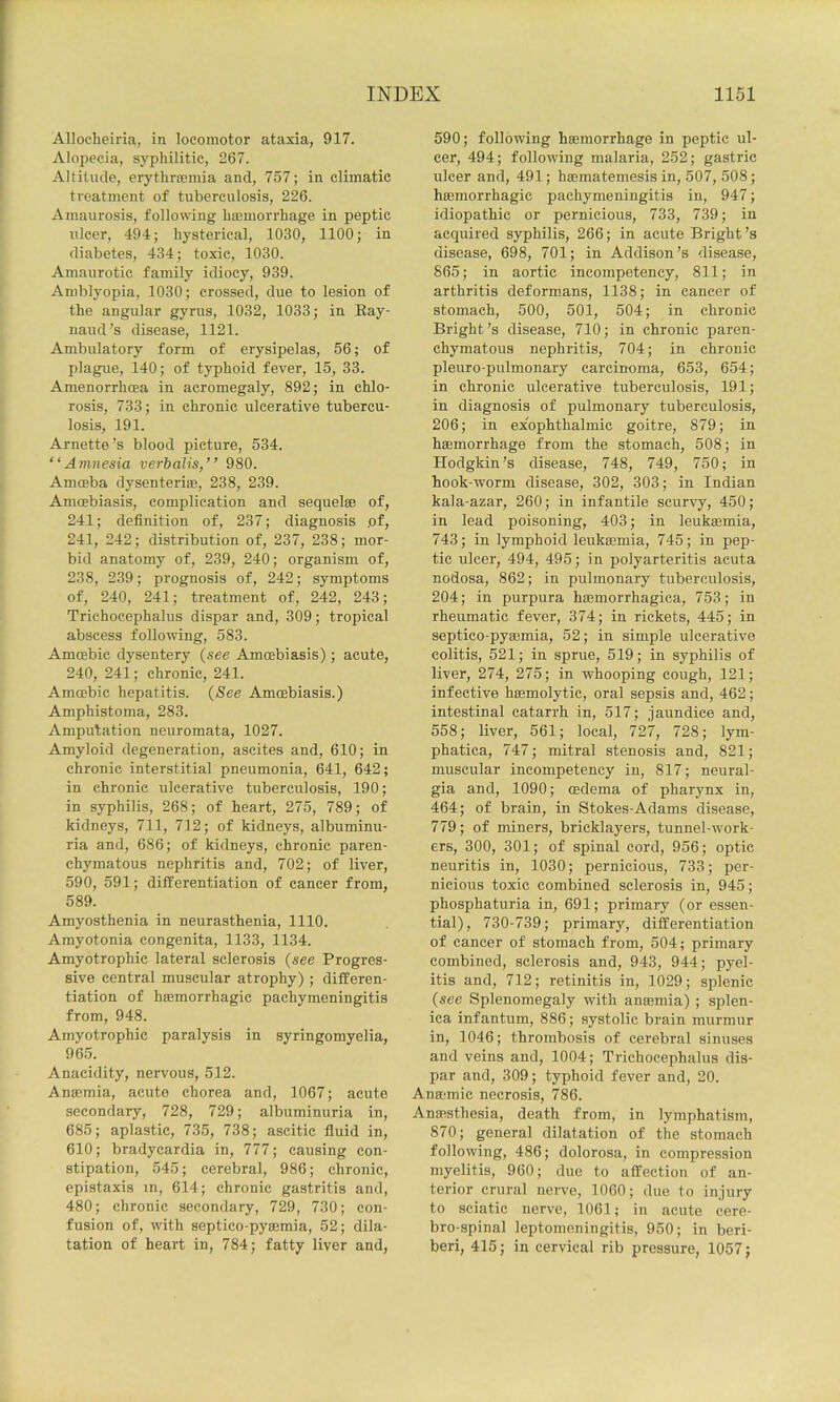 Alloeheiria, in locomotor ataxia, 917. Alopecia, syphilitic, 267. Altitude, erythrsemia and, 757; in climatic treatment of tuberculosis, 226. Amaurosis, following haemorrhage in peptic ulcer, 494; hysterical, 1030, 1100; in diabetes, 434; toxic, 1030. Amaurotic family idiocy, 939. Amblyopia, 1030; crossed, due to lesion of the angular gyrus, 1032, 1033; in Eay- uaud’s disease, 1121. Ambulatory form of erysipelas, 56; of plague, 140; of typhoid fever, 15, 33. Amenorrhoea in acromegaly, 892; in chlo- rosis, 733; in chronic ulcerative tubercu- losis, 191. Arnette’s blood picture, 534. “Amnesia verbalis,” 980. Amoeba dysenterite, 238, 239. Amoebiasis, complication and sequelae of, 241; definition of, 237; diagnosis .of, 241, 242; distribution of, 237, 238; mor- bid anatomy of, 239, 240; organism of, 238, 239; prognosis of, 242; symptoms of, 240, 241; treatment of, 242, 243; Trichocephalus dispar and, 309; tropical abscess following, 583. Amoebic dysentery {see Amoebiasis); acute, 240, 241; chronic, 241. Amoebic hepatitis. {See Amoebiasis.) Amphistoma, 283. Amputation neuromata, 1027. Amyloid degeneration, ascites and, 610; in chronic interstitial pneumonia, 641, 642; in chronic ulcerative tuberculosis, 190; in syphilis, 268; of heart, 275, 789; of kidneys, 711, 712; of kidneys, albuminu- ria and, 686; of kidneys, chronic paren- chymatous nephritis and, 702; of liver, 590, 591; differentiation of cancer from, 589. Amyosthenia in neurasthenia, 1110. Amyotonia congenita, 1133, 1134. Amyotrophic lateral sclerosis {see Progres- sive central muscular atrophy) ; differen- tiation of haemorrhagic pachymeningitis from, 948. Amyotrophic paralysis in syringomyelia, 96.5. Anacidity, nervous, 512. Anaemia, acute chorea and, 1067; acute secondary, 728, 729; albuminuria in, 685; aplastic, 735, 738; ascitic fluid in, 610; bradycardia in, 777; causing con- stipation, 545; cerebral, 986; chronic, epistaxis m, 614; chronic gastritis and, 480; chronic secondary, 729, 730; con- fusion of, with septico-pyaemia, 52; dila- tation of heart in, 784; fatty liver and, 590; following haemorrhage in peptic ul- cer, 494; following malaria, 252; gastric ulcer and, 491; haematemesis in, 507, 508; hffimorrhagic pachymeningitis in, 947; idiopathic or pernicious, 733, 739; in acquired syphilis, 266; in acute Bright’s disease, 698, 701; in Addison’s disease, 865; in aortic incompetency, 811; in arthritis deformans, 1138; in cancer of stomach, 500, 501, 504; in chronic Bright’s disease, 710; in chronic paren- chymatous nephritis, 704; in chronic pleuro-pulmonary carcinoma, 653, 654; in chronic ulcerative tuberculosis, 191; in diagnosis of pulmonary tuberculosis, 206; in exophthalmic goitre, 879; in haemorrhage from the stomach, 508; in Hodgkin’s disease, 748, 749, 750; in hook-worm disease, 302, 303; in Indian kala-azar, 260; in infantile scurvy, 450; in lead poisoning, 403; in leukaemia, 743; in lymphoid leukaemia, 745; in pep- tic ulcer, 494, 495; in polyarteritis acuta nodosa, 862; in pulmonary tuberculosis, 204; in purpura haemorrhagica, 753; in rheumatic fever, 374; in rickets, 445; in septico-pyaemia, 52; in simple ulcerative colitis, 521; in sprue, 519; in syphilis of liver, 274, 275; in whooping cough, 121; infective haemolytic, oral sepsis and, 462; intestinal catarrh in, 517; jaundice and, 558; liver, 561; local, 727, 728; lym- phatica, 747; mitral stenosis and, 821; muscular incompetency in, 817; neural- gia and, 1090; mdema of pharynx in, 464; of brain, in Stokes-Adams disease, 779; of miners, bricklayers, tunnel-work- ers, 300, 301; of spinal cord, 956; optic neuritis in, 1030; pernicious, 733; per- nicious toxic combined sclerosis in, 945; phosphaturia in, 691; primary (or essen- tial), 730-739; primary, differentiation of cancer of stomach from, 504; primary combined, sclerosis and, 943, 944; pyel- itis and, 712; retinitis in, 1029; splenic {see Splenomegaly with anasmia) ; splen- ica infantum, 886; systolic brain murmur in, 1046; thrombosis of cerebral sinuses and veins and, 1004; Trichocephalus dis- par and, 309; typhoid fever and, 20. Anasmic necrosis, 786. Anaasthesia, death from, in lymphatism, 870; general dilatation of the stomach following, 486; dolorosa, in compression myelitis, 960; due to affection of an- terior crural neiwe, 1060; due to injury to sciatic nerve, 1061; in acute cere- bro-spinal leptomeningitis, 950; in beri- beri, 415; in cervical rib pressure, 1057;