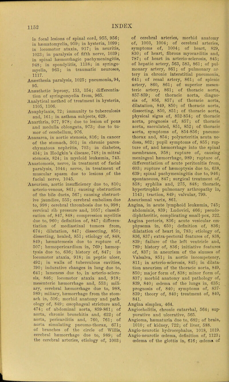1153 in focal lesions of spinal cord, 955, 956; in hajmatomyelia, 959; in hysteria, 1099; in locomotor ataxia, 917; in neuritis, 1023; in paralysis of fifth nerve, 1039; in spinal hieinorrhagic pachymeningitis, 948; in spondylitis, 1138; in syringo- myelia, 965; in traumatic neuroses, 1117. Anassthesia paralysis, 1025; pneumonia, 94, 95. Anesthetic leprosy, 153, 154; differentia- tion of syringomyelia from, 965. Analytical method of treatment in hysteria, 1105, 1106. Anaphylaxis, 72; immunity to tuberculosis and, 161; in asthma subjects, 629. Anarthria, 977, 978; due to lesion of pons and medulla oblongata, 973; due to tu- mor of cerebellum, 976. Anasarca, in aortic stenosis, 816; in cancer of the stomach, 501; in chronic paren- chymatous nephritis, 703; in diabetes, 434; in Hodgkin’s disease, 748; in mitral stenosis, 824; in myeloid leuksemia, 743. Anastomosis, nerve, in treatment of facial paralysis, 1044; nerve, in treatment of muscular spasm due to lesions of the facial nerve, 1045. Aneurism, aortic insufficiency due to, 810; arterio-venous, 861; causing obstruction of the bile ducts, 567; causing obstruct- ive jaundice, 555; cerebral embolism due to, 998; cerebral thrombosis due to, 998; cervical rib pressure and, 1057; classifi- cation of, 847, 848; compression myelitis due to, 960; definition of, 847; differen- tiation of mediastinal tumors from, 674; dilatation, 847; dissecting, 850; dissecting, healed, 851; etiology of, 848, 849; hsematemesis due to rupture of, 507; hasmopericardium in, 769; haemop- tysis due to, 636; history of, 847; in locomotor ataxia, 918; in peptic ulcer, 492; in walls of tuberculous cavities, 190; indurative changes in lung due to, 641; lameness due to, in arterio-sclero- sis, 846; locomotor ataxia and, 918; mesenteric haemorrhage and, 553; mili- ary, cerebral haemorrhage due to, 988, 989; miliary, haemorrhage from the stom- ach in, 506; morbid anatomy and path- ology of, 849; oesophageal stricture and, 474; of abdominal aorta, 859-861; of aorta, chronic bronchitis and, 622; of aorta, pericarditis and, 760, 761; of aorta simulating pneumo-thorax, 671; of branches of the circle of Willis, cerebral haemorrhage due to, 989; of the cerebral arteries, etiology of, 1003; of cerebral arteries, morbid anatomy of, 1003, 1004; of cerebral arteries, symptoms of, 1004; of heart, 829, 830; of heart, fibrous myocarditis and, 787; of heart in arterio-sclerosis, 845; of hepatic artery, 563, 583, 861; of pul- monary artery, 861; of pulmonary ar- tery in chronic interstitial pneumonia, 641; of renal artery, 861; of splenic artery, 860, 861; of superior mesen- teric artery, 861; of thoracic aorta, 857-859; of thoracic aorta, diagno- sis of, 856, 857; of thoracic aorta, dilatation, 849, 850; of thoracic aorta, dissecting, 850, ,851; of thoracic aorta, physical signs of, 852-854; of thoracic aorta, prognosis of, 857; of thoracic aorta, sacculated, 851, 852; of thoracic aorta, symptoms of, 854-856; pneumo- thorax and, 854; polyarteritis, acuta no- dosa, 862; pupil symptoms of, 855; rup- ture of, and haemorrhage into the spinal membranes, 958; rupture of, causing meningeal haemorrhage, 989; rupture of, differentiation of acute peritonitis from, 603; rupture of haemoptysis due to, 638, 639; spinal pachymeningitis due to, 946; spontaneous, 847; surgical treatment of, 858; syphilis and, 275, 848; thoracic, hypertrophic pulmonary arthropathy in, 1143; traction, 849; valvular, 799. Aneurismal varix, 861. Angina, in acute lymphoid leukaemia, 745; abdominis, 839; Ludovici, 466; pseudo- diphtheritic, complicating small-pox, 322. Angina pectoris, 836; acute vesicular em- physema in, 650; definition of, 836; dilatation of heart in, 783; etiology of, 836, 837; extra-pectoral features of, 838, 839; failure of the left ventricle and, 789; history of, 836; initiative features of, 837; in aneurism of the sinuses of Valsalva, 851; in aortic incompetency, 811; in arterio-sclerosis, 845; in dilata- tion aneurism of the thoracic aorta, 849, 850; major form of, 838; minor form of, 837; morbid anatomy and pathology of, 839, 840; oedema of the lungs in, 635; prognosis of, 840; symptoms of, 837- 839; theory of, 840; treatment of, 840, 841. Angina simplex, 464. Angiocholitis, chronic catarrhal, 564; sup- purative and ulcerative, 565. Angioma, haematuria due to, 682; of brain, 1010; of kidney, 722; of liver, 588. Angio-neurotic hydrocephalus, 1018, 1019. Angio-neurotic oedema, definition of, 1123; oedema of the glottis in, 616; oedema of