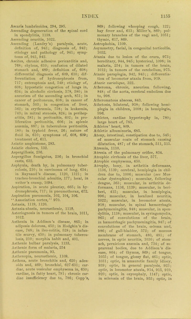 Asearis lumbricoides, 294, 295. Ascending degeneration of the spinal cord in spondylitis, 1138. Ascending neuritis, 1022. Ascending (Landry’s) paralysis, acute, definition of, 941; diagnosis of, 942; etiology and pathology of, 941; symp- toms of, 941, 942. Ascites, chronic adhesive pericarditis and, 768; chylous, 610; confusion of dilated stomach and, 489; definition of, 608; ditferential diagnosis of, 609, 610; dif- ferentiation of hydronephrosis from, 717; enteroptosis and, 549; etiology of, 608; hypostatic congestion of lungs in, 634; in alcoholic cirrhosis, 578, 580; in aneurism of the ascending arch, 851; in cancer of peritoneum, 608; in cancer of stomach, 503; in congestion of liver, 562; in erythrsemia, 758; in leuksemia, 743; in mitral stenosis, 824; in perihep- atitis, 581; in peritonitis, 602; in pro- liferative peritonitis, 606; in splenic ana?mia, 887; in tuberculous peritonitis, 180; in typhoid fever, 26; nature of fluid in, 610; symptoms of, 608, 600; treatment of, 611. .\siatic amphistome, 283. Asiatic cholera, 132. Aspergillosis, 236. Aspergillus fumigatus, 236; in bronchial casts, 632. Asphyxia, death by, in pulmonary tuber- culosis, 210; in carcinoma of lung, 654; in Eaynaud’s disease, 1120, 1121; in tracheo-bronchial adenitis, 177; local, in writer’s cramp, 1094. Aspiration, in acute pleurisy, 665; in hy- dronephrosis, 717; in pneumothorax, 672. Aspiration pneumonia, 102, 104, 106. “Association cortex,’’ 970. Astasia, 1119, 1120. Astasia-abasia, neurasthenic, 1110. Asteriognosis in tumors of the brain, 1011, 1012. Asthenia in Addison’s disease, 865; in adiposis dolorosa, 452; in Hodgkin’s dis- ease, 748; in ileo-colitis, 528; in infan- tile scurvy, 450; in pulmonary tubercu- losis, 210; morphia habit and, 401. Asthenic bulbar paralysis, 1133. Asthenic form of malaria, 254 Asthenic pneumonia, 93. Asthenopia, neurasthenic, 1109. Asthma, acute bronchitis and, 620; aden- oids and, 469; bronchial, 627-631; car- diac, acute vesicular emphysema in, 650; cardiac, in fatty heart, 791; chronic car- diac insuflSciency duo to, 786; Copp’s, 869; following whooping cough, 122; hay fever and, 613; Miller’s, 869; pul- monary branches of the vagi and, 1051; thymic, 617, 869. Astrophobia, 1109. Asymmetry, facial, in congenital torticollis. 1052. Ataxia due to lesion of the crura, 973; hereditary, 944, 945; hysterical, 1098; in malaria, 254; in tumors of the brain, 1012; in tumors of the cerebellum, 975. Ataxic paraplegia, 942, 943;; differentia- tion of locomotor ataxia from, 919. Ataxie variolique, 322. Atheroma, chronic, aneurism following, 848; of the aorta, cerebral embolism due to, 998. Atheromatous abscess, 843. Athetosis, bilateral, 938; following hemi- plegia in children, 1008; in hemiplegia, 996. Athletes, cardiac hypertrophy in, 780; large heart of, 783. Athletes’ heart, 809. Athletic albuminuria, 685. Atony, intestinal, constipation due to, 545; of muscular coats of stomach causing dilatation, 487; of the stomach, 511, 515. ‘Atremia, 1110. Atresia of the pxdmonary orifice, 834. Atrophic cirrhosis of the liver, 577. Atrophic emphysema, 650. Atrophy, bony, in arthritis deformans, 1136, 1139; cerebral, hemiplegia in chil- dren due to, 1006; muscular {see Mus- cular dystrophies) ; muscular, following dengue, 363; muscular, in arthritis de- formans, 1136, 1139; muscular, in beri- beri, 415; muscular, in hemiplegia, 996; muscular, in localized neuritis, 1022; muscular, in locomotor ataxia, 918; muscular, in spinal haemorrhagic pachymeningitis, 948; muscular, in spon- dylitis, 1138; muscular, in syringomyelia, 965; of convolutions of the brain, in haemorrhagic pachymeningitis, 947; of convolutions of the brain, oedema and, 986; of gall-bladder, 572; of mucous membrane of stomach, 480, 481; of nerves, in optic neuritis, 1030; of stom- ach, pernicious anaemia and, 734; of su- prarenal bodies, due to Addison’s dis- ease, 864; of thymus, 869; of tongue, 1055; of tongue, glossy flat, 461; optic, 1031; optic, in amaurotic family idiocy, 939; optic, in general paralysis, 923; optic, in locomotor ataxia, 914, 915, 919, 920; optic, in oxycephaly, 1147; optic, in sclerosis of the brain, 953; optic, in