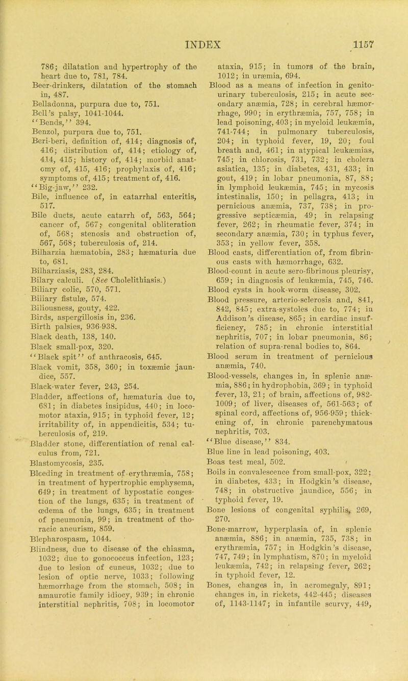 786; dilatation and hypertrophy of the heart due to, 781, 784. Beer-drinkers, dilatation of the stomach in, 487. Belladonna, purpura due to, 751. Bell’s palsy, 1041-1044. ‘'Bends,” 394. Benzol, purpura due to, 751. Beri-beri, definition of, 414; diagnosis of, 416; distribution of, 414; etiology of, 414, 415; history of, 414; morbid anat- omy of, 415, 416; prophylaxis of, 416; symptoms of, 415; treatment of, 416. “Big-jaw,” 232. Bile, infiuence of, in catarrhal enteritis, 517. Bilo ducts, acute catarrh of, 563, 564; cancer of, 567,' congenital obliteration of, 568; stenosis and obstruction of, 567, 568; tuberculosis of, 214. Bilharzia haematobia, 283; hsematuria due to, 681. Bilharziasis, 283, 284. Bilary calculi. (See Cholelithiasis.) Biliary colic, 570, 571. Biliary fistulae, 574. Biliousness, gouty, 422. Birds, aspergillosis in, 236. Birth palsies, 936-938. Black death, 138, 140. Black small-pox, 320. “Black spit” of anthracosis, 645. Black vomit, 358, 360; in toxaemic jaun- dice, 557. Black-water fever, 243, 254. Bladder, affections of, hEematuria due to, 681; in diabetes insipidus, 440; in loco- motor ataxia, 915; in typhoid fever, 12; irritability of, in appendicitis, 534; tu- berculosis of, 219. Bladder stone, differentiation of renal cal- culus from, 721. Blastomycosis, 235. Bleeding in treatment of erythrsemia, 758; in treatment of hypertrophic emphysema, 619; in treatment of hypostatic conges- tion of the lungs, 635; in treatment of oedema of the lungs, 635; in treatment of pneumonia, 99; in treatment of tho- racic aneurism, 859. Blepharospasm, 1044. Blindness, due to disease of the chiasma, 1032; duo to gonococcus infection, 123; due to lesion of cuneus, 1032; due to lesion of optic nerve, 1033; following haemorrhage from the stomach, 508; in amaurotic family idiocy, 939; in chronic interstitial nephritis, 708; in locomotor ataxia, 915; in tumors of the brain, 1012; in uraemia, 694. Blood as a means of infection in genito- urinary tuberculosis, 215; in acute sec- ondary anaemia, 728; in cerebral haemor- rhage, 990; in erythraemia, 757, 758; in lead poisoning, 403; in myeloid leukaemia, 741-744; in pulmonary tuberculosis, 204; in typhoid fever, 19, 20; foul breath and, 461; in atypical leukaemias, 745; in chlorosis, 731, 732; in cholera asiatica, 135; in diabetes, 431, 433; in gout, 419; in lobar pneumonia, 87, 88; in lymphoid leukaemia, 745; in mycosis intestinalis, 150; in pellagra, 413; in pernicious antemia, 737, 738; in pro- gressive septicaemia, 49; in relapsing fever, 262; in rheumatic fever, 374; in secondary anaemia, 730; in typhus fever, 353; in yellow fever, 358. Blood casts, differentiation of, from fibrin- ous easts with haemorrhage, 632. Blood-count in acute sero-fibrinous pleurisy, 659; in diagnosis of leukaemia, 745, 746. Blood cysts in hook-worm disease, 302. Blood pressure, arterio-selerosis and, 841, 842, 845; extra-systoles due to, 774; iu Addison’s disease, 865; in cardiac insuf- ficiency, 785; in chronic interstitial nephritis, 707; in lobar pneumonia, 86; relation of supra-renal bodies to, 864. Blood serum in treatment of pernicious ansemia, 740. Blood-vessels, changes in, in splenic anae- mia, 886; in hydrophobia, 369; in typhoid fever, 13, 21; of brain, affections of, 982- 1009; of liver, diseases of, 561-563; of spinal cord, affections of, 956-959; thick- ening of, in chronic parenchymatous nephritis, 703. “Blue disease,” 834. Blue line in lead poisoning, 403. Boas test meal, 502. > Boils in convalescence from small-pox, 322; in diabetes, 433; in Hodgkin’s disease, 748; in obstructive jaundice, 556; iu typhoid fever, 19. Bono lesions of congenital syphilis, 269, 270. Bone-marrow, hyperplasia of, in splenic anaemia, 886; in anaemia, 735, 738; iu erythrsemia, 757; in Hodgkin’s disease, 747, 749; in lymphatism, 870; in myeloid leukaemia, 742; in relapsing fever, 262; in tyjjhoid fever, 12. Bones, changes in, in acromegaly, 891; changes in, in rickets, 442-445; diseases of, 1143-1147; in infantile scurvy, 449,