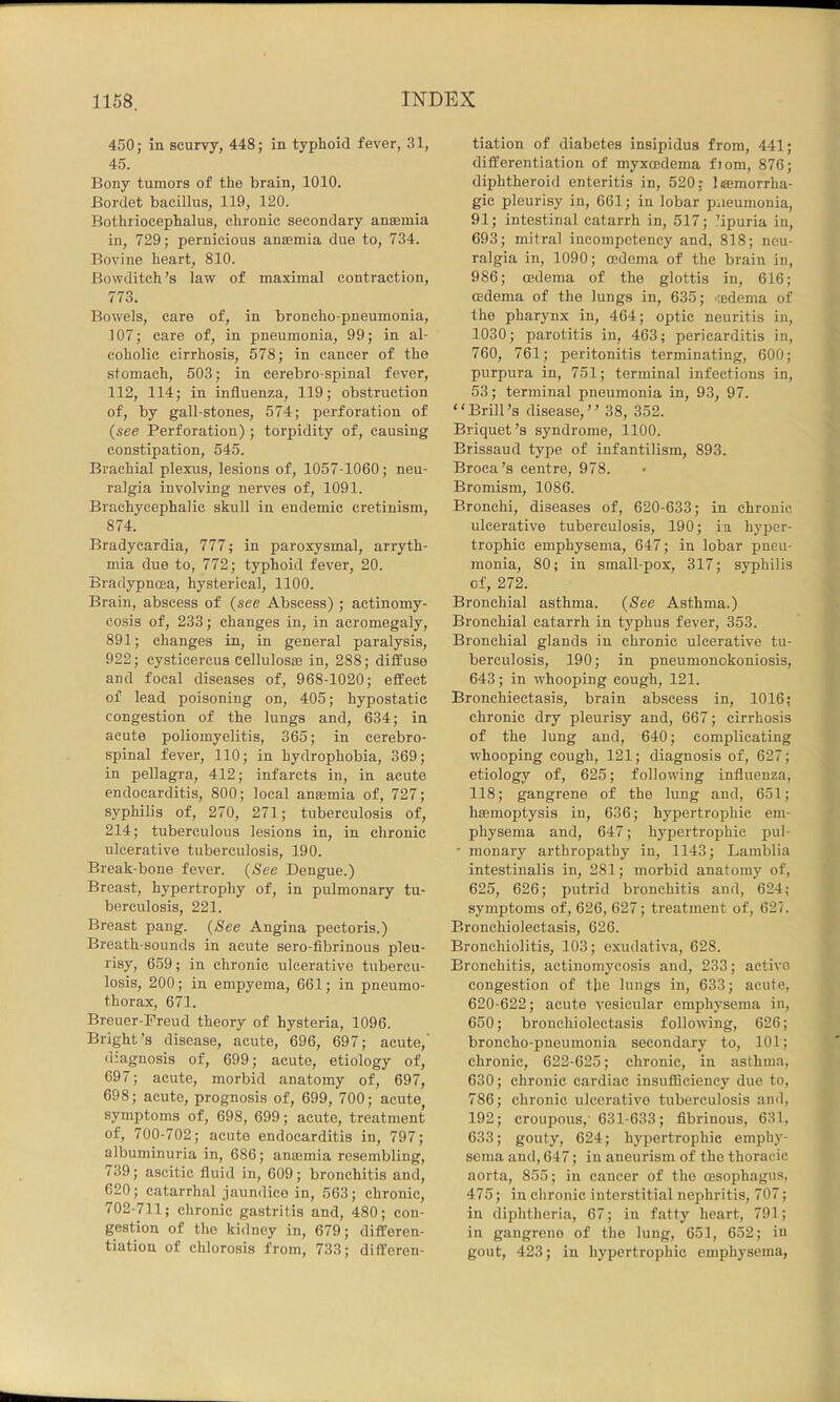 450; in scurvy, 448; in typhoid fever, 31, 45. Bony tumors of the brain, 1010. Bordet bacillus, 119, 120. Bothriocephalus, chronic secondary anaemia in, 729; pernicious anaemia due to, 734. Bovine heart, 810. Bowditch’s law of maximal contraction, 773. Bowels, care of, in broncho-pneumonia, 107; care of, in pneumonia, 99; in al- coholic cirrhosis, 578; in cancer of the stomach, 503; in cerebro-spinal fever, 112, 114; in influenza, 119; obstruction of, by gall-stones, 574; perforation of (see Perforation); torpidity of, causing constipation, 545. Brachial plexus, lesions of, 1057-1060; neu- ralgia involving nerves of, 1091. Brachycephalic skull in endemic cretinism, 874. Bradycardia, 777; in paroxysmal, arryth- mia due to, 772; typhoid fever, 20. Bradypncea, hysterical, 1100. Brain, abscess of (see Abscess); actinomy- cosis of, 233; changes in, in acromegaly, 891; changes in, in general paralysis, 922; cysticercus cellulosae in, 288; diffuse and focal diseases of, 968-1020; effect of lead poisoning on, 405; hypostatic congestion of the lungs and, 634; in acute poliomyelitis, 365; in cerebro- spinal fever, 110; in hydrophobia, 369; in pellagra, 412; infarcts in, in acute endocarditis, 800; local antemia of, 727; syphilis of, 270, 271; tuberculosis of, 214; tuberculous lesions in, in chronic ulcerative tuberculosis, 190. Break-bone fever. (See Dengue.) Breast, hypertrophy of, in pulmonary tu- berculosis, 221. Breast pang. (See Angina pectoris.) Breath-sounds in acute sero-fibrinous pleu- risy, 659; in chronic ulcerative tubercu- losis, 200; in empyema, 661; in pneumo- thorax, 671. Breuer-Preud theory of hysteria, 1096. Bright’s disease, acute, 696, 697; acute,' diagnosis of, 699; acute, etiology of, 697; acute, morbid anatomy of, 697, 698; acute, prognosis of, 699, 700; acute^ symptoms of, 698, 699; acute, treatment of, 700-702; acute endocarditis in, 797; albuminuria in, 686; ansemia resembling, 739; ascitic fluid in, 609; bronchitis and, 620; catarrhal jaundice in, 563; chronic, 702-711; chronic gastritis and, 480; con- gestion of the kidney in, 679; dift'eren- tiation of chlorosis from, 733; differen- tiation of diabetes insipidus from, 441; differentiation of myxoedema fiom, 876; diphtheroid enteritis in, 520: limmorrha- gic pleurisy in, 661; in lobar paeumonia, 91; intestinal catarrh in, 517; ’ipuria in, 693; mitral incoinpctency and, 818; neu- ralgia in, 1090; oedema of the brain in, 986; oedema of the glottis in, 616; oedema of the lungs in, 635; iiedema of the pharynx in, 464; optic neuritis in, 1030; parotitis in, 463; pericarditis in, 760, 761; peritonitis terminating, 600; purpura in, 751; terminal infections in, 53; terminal pneumonia in, 93, 97. Brill’s disease,” 38, 352. Briquet’s syndrome, 1100. Brissaud type of infantilism, 893. Broca’s centre, 978. Bromism, 1086. Bronchi, diseases of, 620-633; in chronic ulcerative tuberculosis, 190; ia hyper- trophic emphysema, 647; in lobar pneu- monia, 80; in small-pox, 317; syphilis of, 272. Bronchial asthma. (See Asthma.) Bronchial catarrh in typhus fever, 353. Bronchial glands in chronic ulcerative tu- berculosis, 190; in pneumonokoniosis, 643; in whooping cough, 121. Bronchiectasis, brain abscess in, 1016; chronic dry pleurisy and, 667; cirrhosis of the lung and, 640; complicating whooping cough, 121; diagnosis of, 627; etiology of, 625; following influenza, 118; gangrene of the lung and, 651; hamioptysis in, 636; hypertrophic em- physema and, 647; hypertrophic pul- • monary arthropathy in, 1143; Lamblia intestiualis in, 281; morbid anatomy of, 625, 626; putrid bronchitis and, 624; symptoms of, 626, 627; treatment of, 625. Bronchiolectasis, 626. Bronchiolitis, 103; exudativa, 628. Bronchitis, actinomycosis and, 233; active congestion of the lungs in, 633; acute, 620-622; acute vesicular emphysema in, 650; bronchiolectasis following, 626; broncho-pneumonia secondary to, 101; chronic, 622-625; chronic, in asthma, 630; chronic cardiac insufficiency due to, 786; chronic ulcerative tuberculosis and, 192; croupous,’ 631-633; fibrinous, 631, 633; gouty, 624; hypertrophic emphy- sema and, 647; in aneurism of the thoracic aorta, 855; in cancer of the oesophagus, 475; in chronic interstitial nephritis, 707; iu diphtheria, 67; in fatty heart, 791; in gangrene of the lung, 651, 652; in gout, 423; in hypertrophic emphysema.