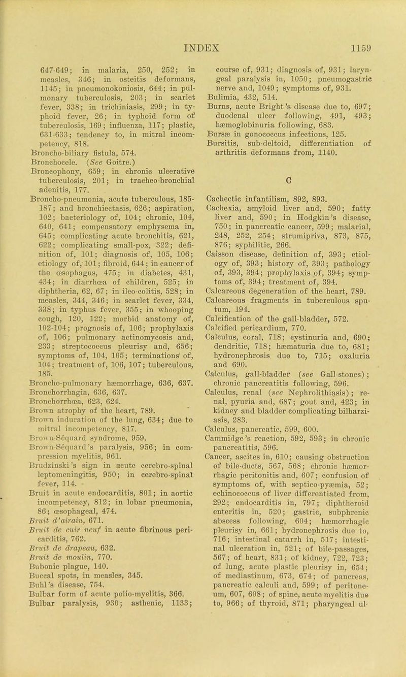647-649; in malaria, 250, 252; in measles, 346; in osteitis deformans, 1145; in pneumonokouiosis, 644; in pul- monary tuberculosis, 203; in scarlet fever, 338; in trichiuiasis, 299; in ty- phoid fever, 26; in typhoid form of tuberculosis, 169; influenza, 117; plastic, 631-633; tendency to, in mitral incom- petency, SIS. Broncho-biliary fistula, 574. Bronchocele. {See Goitre.) Broncophony, 659; in chronic ulcerative tuberculosis, 201; in tracheo-bronchial adenitis, 177. Broncho pneumonia, acute tuberculous, 185- 187; and bronchiectasis, 626; aspiration, 102; bacteriology of, 104; chronic, 104, 640, 641; compensatory emphysema in, 645; complicating acute bronchitis, 621, 622; complicating small-pox, 322; defi- nition of, 101; diagnosis of, 105, 106; etiology of,'101; fibroid, 644; in cancer of the oesophagus, 475; in diabetes, 431, 434; in diarrhoea of children, 525; in diphtheria, 62, 67; in ileo-colitis, 528; in measles, 344, 346; in scarlet fever, 334, 338; in typhus fever, 355; in whooping cough, 120, 122; morbid anatomy of, 102-104; prognosis of, 106; prophylaxis of, 106; pulmonary actinomycosis and, 233; streptococcus pleurisy and, 656; symptoms of, 104, 105; terminations' of, 104; treatment of, 106, 107; tuberculous, 185. Broncho-pulmonary haemorrhage, 636, 637. Bronchorrhagia, 636, 637. Bronchorrhoea, 623, 624. Brown atrophy of the heart, 789. Brown induration of the lung, 634; due to mitral incompetency, 817. Browu Scquard syndrome, 959. Brown-Sequard’s paralysis, 956; in com- pression myelitis, 961. Brudzinski’s sign in acute cerebro-spinal leptomeningitis, 950; in cerebro-spinal fever, 114. Bruit in acute endocarditis, 801; in aortic incompetency, 812; in lobar pneumonia, 86; oesophageal, 474. Bruit d’airain, 671. Bruit de cuir neuf in acute fibrinous peri- carditis, 762. Bruit de drapeau, 632. Bruit de moulin, 770. Bubonic plague, 140. Buccal spots, in measles, 345. Buhl’s disease, 754. Bulbar form of acute polio-myelitis, 366. Bulbar paralysis, 930; asthenic, 1133; course of, 931; diagnosis of, 931; laryn- geal paralysis in, 1050; pneumogastric nerve and, 1049; symptoms of, 931. Bulimia, 432, 514. Burns, acute Bright’s disease due to, 697; duodenal ulcer following, 491, 493; hoBmoglobinuria following, 683. Bursae in gonococcus infections, 125. Bursitis, sub-deltoid, difiierentiation of arthritis deformans from, 1140. C Cachectic infantilism, 892, 893. Cachexia, amyloid liver and, 590; fatty liver and, 590; in Hodgkin’s disease, 750; in pancreatic cancer, 599; malarial, 248, 252, 254; strumipriva, 873, 875, 876; syphilitic, 266. Caisson disease, definition of, 393; etiol- ogy of, 393; history of, 393; pathology of, 393, 394; prophylaxis of, 394; symp- toms of, 394; treatment of, 394. Calcareous degeneration of the heart, 789. Calcareous fragments in tuberculous spu- tum, 194. Calcification of the gall-bladder, 572. Calcified pericardium, 770. Calculus, coral, 718; cystinuria and, 690; dendritic, 718; hEematuria due to, 681; hydronephrosis due to, 715; oxaluria and 690. Calculus, gall-bladder (see Gall-stones); chronic pancreatitis following, 596. Calculus, renal (see Nephrolithiasis); re- nal, pyuria and, 687; gout and, 423; in kidney and bladder complicating bilharzi- asis, 283. Calculus, pancreatic, 599, 600. Cammidge’s reaction, 592, 593; in chronic pancreatitis, 596. Cancer, ascites in, 610; causing obstruction of bile-ducts, 567, 568; chronic hmmor- rhagic peritonitis and, 607; confusion of symptoms of, with septico-pymmia, 52; echinococcus of liver dilferentiated from, 292; endocarditis in, 797; diphtheroid enteritis in, 520; gastric, subphrenic abscess following, 604; hasmorrhagic pleurisy in, 661; hydronephrosis due to, 716; intestinal catarrh in, 517; intesti- nal ulceration in, 521; of bile-passages, 567; of heart, 831; of kidney, 722, 723; of lung, acute plastic pleurisy in, 654; of mediastinum, 673, 674; of pancreas, pancreatic calculi and, 599; of peritone- um, 607, 608; of spine, acute myelitis due to, 966; of thyroid, 871; pharyngeal ul-