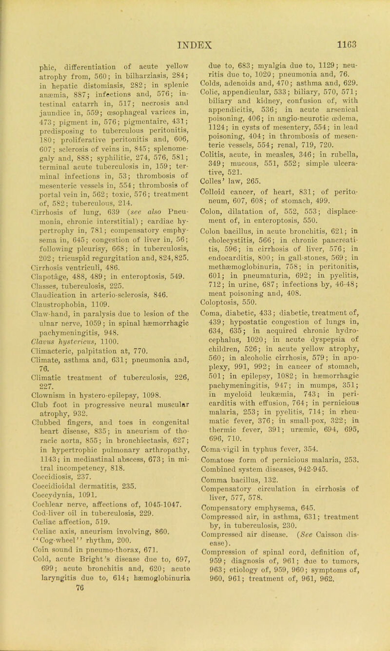 phic, differentiation of acute yellow atrophy from, 560; in bilharziasis, 284; in hepatic distomiasis, 282; in splenic amcmia, 887; infections and, 576; in- testinal catarrh in, 517; necrosis and jaundice in, 559; oesophageal varices in, 473; pigment in, 576; pigmentaire, 431; predisposing to tuberculous peritonitis, 180; proliferative peritonitis and, 606, 607; sclerosis of veins in, 845; splenome- galy and, 888; syphilitic, 274, 576, 581; terminal acute tuberculosis in, 159; ter- minal infectious in, 53; thrombosis of mesenteric vessels in, 554; thrombosis of portal vein in, 562; toxic, 576; treatment of, 582; tuberculous, 214. Cirrhosis of lung, 639 (see also Pneu- monia, chronic interstitial) ; cardiac hy- pertrophy in, 781; compensatory emphy- sema in, 645; congestion of liver in, 56; following pleurisy, 668; in tuberculosis, 202; tricuspid regurgitation and, 824,825. Cirrhosis ventriculi, 486. Clapotage, 488, 489; in enteroptosis, 549. Classes, tuberculosis, 225. Claudication in arterio sclerosis, 846. Claustrophobia, 1109. Claw-hand, in paralysis due to lesion of the ulnar nerve, 1059; in spinal hsemorrhagic pachymeningitis, 948. Clavus hystericus, 1100. Climacteric, palpitation at, 770. Climate, asthma and, 631; pneumonia and, 76. Climatic treatment of tuberculosis, 226, 227. Clownism in hystero-epilepsy, 1098. Club foot in progressive neural muscular atrophy, 932. Clubbed fingers, and toes in congenital heart disease, 835; in aneurism of tho- racic aorta, 855; in bronchiectasis, 627; in hypertrophic pulmonary arthropathy, 1143; in mediastinal abscess, 673; in mi- tral ineompetency, 818. Coccidiosis, 237. Coccidioidal dermatitis, 235. Coccydynia, 1091. Cochlear nerve, affections of, 1045-1047. Cod-liver oil in tuberculosis, 229. Coeliac affection, 519. Cocliac axis, aneurism involving, 860. “Cog-wheel” rhythm, 200. Coin sound in pneumo thorax, 671. Cold, acute Bright’s disease due to, 697, 699; acute bronchitis and, 620; acute laryngitis duo to, 614; hemoglobinuria 76 due to, 683; myalgia due to, 1129; neu- ritis due to, 1020; pneumonia and, 76. Colds, adenoids and, 470; asthma and, 629. Colic, appendicular, 533; biliary, 570, 571; biliary and kidney, confusion of, with appendicitis, 536; in acute arsenical poisoning, 406; in angio-neurotic oedema, 1124; in cysts of mesentery, 554; in lead poisoning, 404; in thrombosis of mesen- teric vessels, 554; renal, 719, 720. Colitis, acute, in measles, 346; in rubella, 349; mucous, 551, 552; simple ulcera- tive, 521. Colles’ law, 265. Colloid cancer, of heart, 831; of perito- neum, 607, 608; of stomach, 499. Colon, dilatation of, 552, 553; displace- ment of, in enteroptosis, 550. Colon bacillus, in acute bronchitis, 621; in cholecystitis, 566; in chronic pancreati- tis, 596; in cirrhosis of liver, 576; in endocarditis, 800; in gall-stones, 569 ; in methBemoglobinuria, 758; in peritonitis, 601; in pneumaturia, 692; in pyelitis, 712; in urine, 687; infections by, 46-48; meat poisoning and, 408. Coloptosis, 550. Coma, diabetic, 433; diabetic, treatment of, 439; hypostatic congestion of lungs in, 634, 635; in acquired chronic hydro- cephalus, 1020; in acute dyspepsia of children, 526; in acute yellow atrophy, 560; in alcoholic cirrhosis, 579; in apo- plexy, 991, 992; in cancer of stomach, 501; in epilepsy, 1082; in hemorrhagic pachymeningitis, 947; in mumps, 351; in myeloid leukemia, 743; in peri- carditis with effusion, 764; in pernicious malaria, 253; in pyelitis, 714; in rheu- matic fever, 376; in small-pox, 322; in thermic fever, 391; uremic, 694, 695, 696, 710. Coma-vigil in typhus fever, 354. Comatose form of pernicious malaria, 253. Combined system diseases, 942-945. Comma bacillus, 132. Compensatory circulation in cirrhosis of liver, 577, 578. Compensatory emphysema, 645. Compressed air, in asthma, 631; treatment by, in tuberculosis, 230. Compressed air disease. (See Caisson dis- ease). Compression of spinal cord, definition of, 959; diagnosis of, 961; due to tumors, 963; etiology of, 959, 960; symptoms of, 960, 961; treatment of, 961, 962.