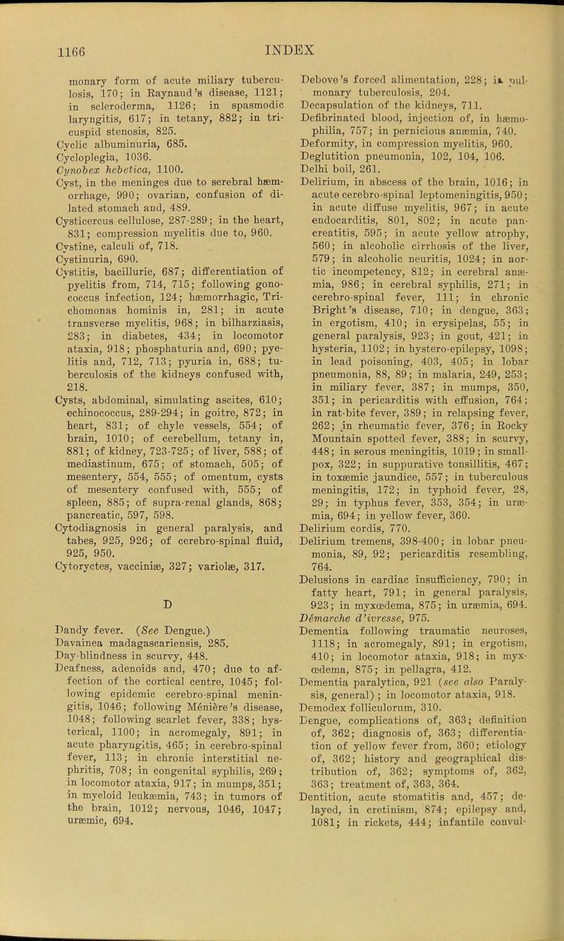 monary form of acute miliary tubercu- losis, 170; in Eaynaud’s disease, 1121; in scleroderma, 1126; in spasmodic laryngitis, 617; in tetany, 882; in tri- cuspid stenosis, 825. Cyclic albuminuria, 685. Cycloplegia, 1036. Cynohex hebetica, 1100. Cyst, in the meninges due to serebral hsem- orrhage, 990; ovarian, confusion of di- lated stomach and, 489. Cysticercus cellulose, 287-289; in the heart, 831; compression myelitis due to, 960. Cystine, calculi of, 718. Cystinuria, 690. Cystitis, bacilluric, 687; differentiation of pyelitis from, 714, 715; following gono- coccus infection, 124; hsemorrhagic. Tri- chomonas hominis in, 281; in acute transverse myelitis, 968; in bilharziasis, 283; in diabetes, 434; in locomotor ataxia, 918; phosphaturia and, 690; pye- litis and, 712, 713; pyuria in, 688; tu- berculosis of the kidneys confused with, 218. Cysts, abdominal, simulating ascites, 610; echinococcus, 289-294; in goitre, 872; in heart, 831; of chyle vessels, 554; of brain, 1010; of cerebellum, tetany in, 881; of kidney, 723-725; of liver, 588; of mediastinum, 675; of stomach, 505; of mesentery, 554, 555; of omentum, cysts of mesentery confused with, 555; of spleen, 885; of supra-renal glands, 868; pancreatic, 597, 598. Cytodiagnosis in general paralysis, and tabes, 925, 926; of cerebro-spinal fluid, 925, 950. Cytoryctes, vaccinias, 327; variolse, 317. D Dandy fever. (See Dengue.) Davainea madagascariensis, 285. Day-blindness in scurvy, 448. Deafness, adenoids and, 470; due to af- fection of the cortical centre, 1045; fol- lowing epidemic cerebro-spinal menin- gitis, 1046; following Meniere’s disease, 1048; following scarlet fever, 338; hys- terical, 1100; in acromegaly, 891; in acute pharyngitis, 465; in cerebro-spinal fever, 113; in chronic interstitial ne- phritis, 708; in congenital syphilis, 269; in locomotor ataxia, 917; in mumps, 351; in myeloid leukajmia, 743; in tumors of the brain, 1012; nervous, 1046, 1047; ursemic, 694. Debove’s forced alimentation, 228; ii pul- monary tuberculosis, 204. Decapsulation of the kidneys, 711. Defibrinated blood, injection of, in ha;mo- philia, 757; in pernicious antemia, 740. Deformity, in compression myelitis, 960. Deglutition pneumonia, 102, 104, 106. Delhi boil, 261. Delirium, in abscess of the brain, 1016; in acute cerebro-spinal leptomeningitis, 950; in acute diffuse myelitis, 967; in acute endocarditis, 801, 802; in acute pan- creatitis, 595; in acute yellow atrophy, 560; in alcoholic cirrhosis of the liver, 579; in alcoholic neuritis, 1024; in aor- tic incompetency, 812; in cerebral anm- mia, 986; in cerebral syphilis, 271; in cerebro-spinal fever. 111; in chronic Bright’s disease, 710; in dengue, 363; in ergotism, 410; in erysipelas, 55; in general paralysis, 923; in gout, 421; in hysteria, 1102; in hystero-epilepsy, 1098; in lead poisoning, 403, 405; in lobar pneumonia, 88, 89; in malaria, 249, 253; in miliary fever, 387; in mumps, 350, 351; in pericarditis with effusion, 764; in rat-bite fever, 389; in relapsing fever, 262; in rheumatic fever, 376; in Eocky Mountain spotted fever, 388; in scurvy, 448; in serous meningitis, 1019 ; in small- pox, 322; in suppurative tonsillitis, 467; in toxffimic jaundice, 557; in tuberculous meningitis, 172; in typhoid fever, 28, 29; in typhus fever, 353, 354; in urae- mia, 694; in yellow fever, 360. Delirium cordis, 770. Delirium tremens, 398-400; in lobar pneu- monia, 89, 92; pericarditis resembling, 764. Delusions in cardiac insufiiciency, 790; in fatty heart, 791; in general paralysis, 923; in myxoedema, 875; in uraemia, 694. Demarche d’ivresse, 975. Dementia following traumatic neuroses, 1118; in acromegaly, 891; in ergotism, 410; in locomotor ataxia, 918; in myx- cedema, 875; in pellagra, 412. Dementia paralytica, 921 (see also Paraly- sis, general) ; in locomotor ataxia, 918. Demodex folliculorum, 310. Dengue, complications of, 363; definition of, 362; diagnosis of, 363; differentia- tion of yellow fever from, 360; etiology of, 362; history and geographical dis- tribution of, 362; symptoms of, 362, 363; treatment of, 363, 364. Dentition, acute stomatitis and, 457; de- layed, in cretinism, 874; epilepsy and, 1081; in rickets, 444; infantile convul-