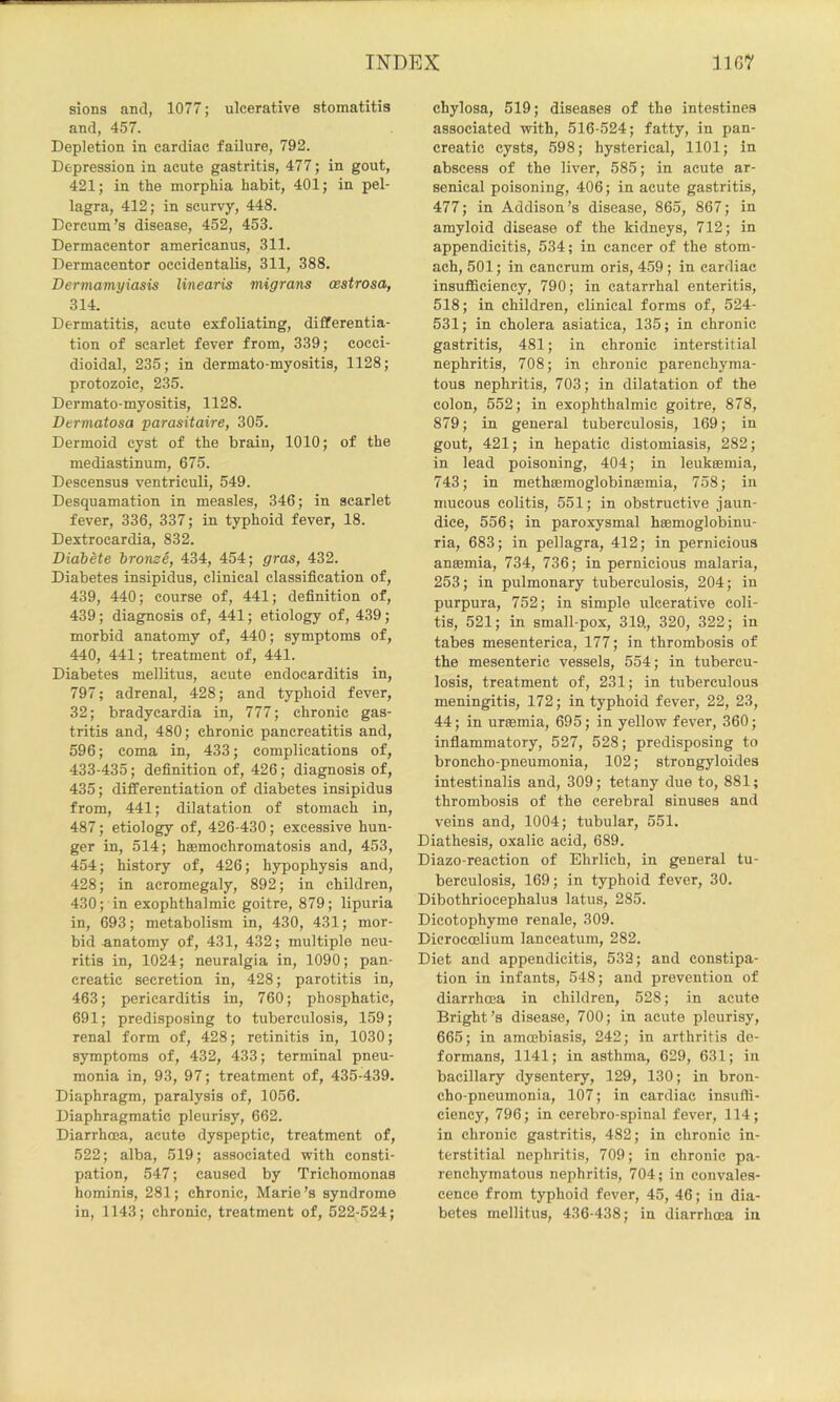 slons and, 1077; ulcerative stomatitis and, 457. Depletion in cardiac failure, 792. Depression in acute gastritis, 477; in gout, 421; in the morphia habit, 401; in pel- lagra, 412; in scurvy, 448. Dcrcum’s disease, 452, 453. Dermacentor americanus, 311. Dermacentor occidentalis, 311, 388. Dertnamyiasis linearis migrans oestrosa, 314. Dermatitis, acute exfoliating, differentia- tion of scarlet fever from, 339; cocci- dioidal, 235; in dermato-myositis, 1128; protozoic, 235. Dermato-myositis, 1128. Dermatosa parasitaire, 305. Dermoid cyst of the brain, 1010; of the mediastinum, 675. Descensus ventriculi, 549. Desquamation in measles, 346; in scarlet fever, 336, 337; in typhoid fever, 18. Dextrocardia, 832. Bidbete bronze, 434, 454; gras, 432. Diabetes insipidus, clinical classification of, 439, 440; course of, 441; definition of, 439; diagnosis of, 441; etiology of, 439; morbid anatomy of, 440; symptoms of, 440, 441; treatment of, 441. Diabetes mellitus, acute endocarditis in, 797; adrenal, 428; and typhoid fever, 32; bradycardia in, 777; chronic gas- tritis and, 480; chronic pancreatitis and, 596; coma in, 433; complications of, 433-435; definition of, 426; diagnosis of, 435; differentiation of diabetes insipidus from, 441; dilatation of stomach in, 487; etiology of, 426-430; excessive hun- ger in, 514; hsemochromatosis and, 453, 454; history of, 426; hypophysis and, 428; in acromegaly, 892; in children, 430; in exophthalmic goitre, 879; lipuria in, 693; metabolism in, 430, 431; mor- bid anatomy of, 431, 432; multiple neu- ritis in, 1024; neuralgia in, 1090; pan- creatic secretion in, 428; parotitis in, 463; pericarditis in, 760; phosphatic, 691; predisposing to tuberculosis, 159; renal form of, 428; retinitis in, 1030; symptoms of, 432, 433; terminal pneu- monia in, 93, 97; treatment of, 435-439. Diaphragm, paralysis of, 1056. Diaphragmatic pleurisy, 662. Diarrhoea, acute dyspeptic, treatment of, 522; alba, 519; associated with consti- pation, 547; caused by Trichomonas hominis, 281; chronic, Marie’s syndrome in, 1143; chronic, treatment of, 522-524; chylosa, 519; diseases of the intestines associated with, 516-524; fatty, in pan- creatic cysts, 598; hysterical, 1101; in abscess of the liver, 585; in acute ar- senical poisoning, 406; in acute gastritis, 477; in Addison’s disease, 865, 867; in amyloid disease of the kidneys, 712; in appendicitis, 534; in cancer of the stom- ach, 501; in cancrum oris, 459 ; in cardiac insufficiency, 790; in catarrhal enteritis, 518; in children, clinical forms of, 524- 531; in cholera asiatica, 135; in chronic gastritis, 481; in chronic interstitial nephritis, 708; in chronic parenchyma- tous nephritis, 703; in dilatation of the colon, 552; in exophthalmic goitre, 878, 879; in general tuberculosis, 169; in gout, 421; in hepatic distomiasis, 282; in lead poisoning, 404; in leukeemia, 743; in methoemoglobinsemia, 758; in mucous colitis, 551; in obstructive jaun- dice, 556; in paroxysmal haemoglobinu- ria, 683; in pellagra, 412; in pernicious antemia, 734, 736; in pernicious malaria, 253; in pulmonary tuberculosis, 204; in purpura, 752; in simple ulcerative coli- tis, 521; in small-pox, 319., 320, 322; in tabes mesenteries, 177; in thrombosis of the mesenteric vessels, 554; in tubercu- losis, treatment of, 231; in tuberculous meningitis, 172; in typhoid fever, 22, 23, 44; in uraemia, 695; in yellow fever, 360; inflammatory, 527, 528; predisposing to broncho-pneumonia, 102; strongyloides intestinalis and, 309; tetany due to, 881; thrombosis of the cerebral sinuses and veins and, 1004; tubular, 551. Diathesis, oxalic acid, 689. Diazo-reaction of Ehrlich, in general tu- berculosis, 169; in typhoid fever, 30. Dibothriocephalus latus, 285. Dicotophyme renale, 309. Dicrocoeliura lanceatum, 282. Diet and appendicitis, 532; and constipa- tion in infants, 548; and prevention of diarrhoea in children, 528; in acute Bright’s disease, 700; in acute pleurisy, 665; in amcebiasis, 242; in arthritis de- formans, 1141; in asthma, 629, 631; in bacillary dysentery, 129, 130; in bron- cho-pneumonia, 107; in cardiac insuffi- ciency, 796; in cerebro-spinal fever, 114; in chronic gastritis, 482; in chronic in- terstitial nephritis, 709; in chronic pa- renchymatous nephritis, 704; in convales- cence from typhoid fever, 45, 46; in dia- betes mellitus, 436-438; in diarrhoea in
