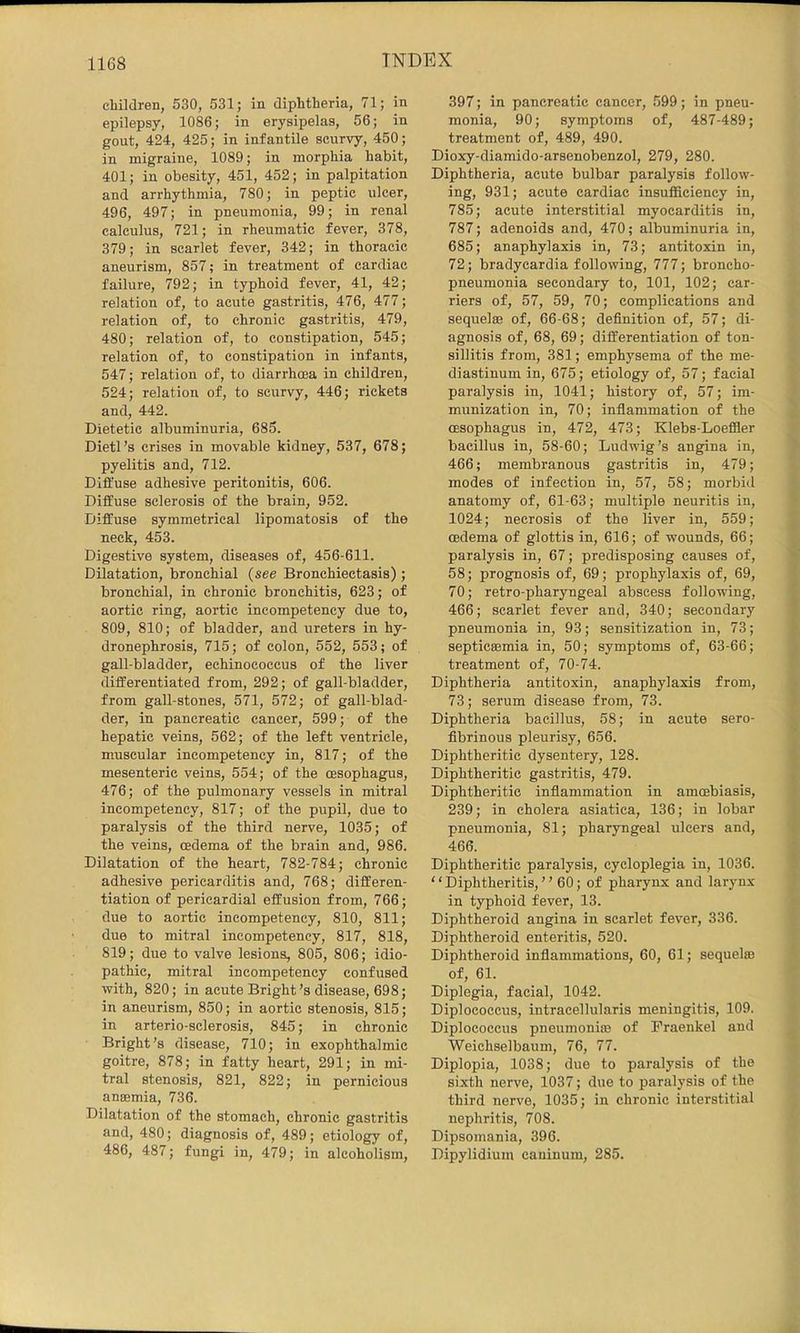 children, 530, 531; in diphtheria, 71; in epilepsy, 1086; in erysipelas, 56; in gout, 424, 425; in infantile scurvy, 450; in migraine, 1089; in morphia habit, 401; in obesity, 451, 452; in palpitation and arrhythmia, 780; in peptic ulcer, 496, 497; in pneumonia, 99; in renal calculus, 721; in rheumatic fever, 378, 379; in scarlet fever, 342; in thoracic aneurism, 857; in treatment of cardiac failure, 792; in typhoid fever, 41, 42; relation of, to acute gastritis, 476, 477; relation of, to chronic gastritis, 479, 480; relation of, to constipation, 545; relation of, to constipation in infants, 547; relation of, to diarrhoea in children, 524; relation of, to scurvy, 446; rickets and, 442. Dietetic albuminuria, 685. Dietl’s crises in movable kidney, 537, 678; pyelitis and, 712. Diffuse adhesive peritonitis, 606. Diffuse sclerosis of the brain, 952. Diffuse symmetrical lipomatosis of the neck, 453. Digestive system, diseases of, 456-611. Dilatation, bronchial {see Bronchiectasis); bronchial, in chronic bronchitis, 623; of aortic ring, aortic incompetency due to, 809, 810; of bladder, and ureters in hy- dronephrosis, 715; of colon, 552, 553; of gall-bladder, echinococcus of the liver differentiated from, 292; of gall-bladder, from gall-stones, 571, 572; of gall-blad- der, in pancreatic cancer, 599; of the hepatic veins, 562; of the left ventricle, muscular incompetency in, 817; of the mesenteric veins, 554; of the oesophagus, 476; of the pulmonary vessels in mitral incompetency, 817; of the pupil, due to paralysis of the third nerve, 1035; of the veins, oedema of the brain and, 986. Dilatation of the heart, 782-784; chronic adhesive pericarditis and, 768; differen- tiation of pericardial effusion from, 766; due to aortic incompetency, 810, 811; due to mitral incompetency, 817, 818, 819; due to valve lesions, 805, 806; idio- pathic, mitral incompetency confused with, 820; in acute Bright’s disease, 698; in aneurism, 850; in aortic stenosis, 815; in arterio-sclerosis, 845; in chronic Bright’s disease, 710; in exophthalmic goitre, 878; in fatty heart, 291; in mi- tral stenosis, 821, 822; in pernicious anaemia, 736. Dilatation of the stomach, chronic gastritis and, 480; diagnosis of, 489; etiology of, 486, 487; fungi in, 479; in alcoholism. 397; in pancreatic cancer, 599; in pneu- monia, 90; symptoms of, 487-489; treatment of, 489, 490. Dioxy-diamido-arsenobenzol, 279, 280. Diphtheria, acute bulbar paralysis follow- ing, 931; acute cardiac insufficiency in, 785; acute interstitial myocarditis in, 787; adenoids and, 470; albuminuria in, 685; anaphylaxis in, 73; antitoxin in, 72; bradycardia following, 777; broncho- pneumonia secondary to, 101, 102; car- riers of, 57, 59, 70; complications and sequelae of, 66-68; definition of, 57; di- agnosis of, 68, 69; differentiation of ton- sillitis from, 381; emphysema of the me- diastinum in, 675; etiology of, 57; facial paralysis in, 1041; history of, 57; im- munization in, 70; infiammation of the ^ oesophagus in, 472, 473; Klebs-Loeffier bacillus in, 58-60; Ludwig’s angina in, 466; membranous gastritis in, 479; modes of infection in, 57, 58; morbid anatomy of, 61-63; multiple neuritis in, 1024; necrosis of the liver in, 559; | oedema of glottis in, 616; of wounds, 66; paralysis in, 67; predisposing causes of, 58; prognosis of, 69; prophylaxis of, 69, ( 70; retro-pharyngeal abscess following, { 466; scarlet fever and, 340; secondary ? pneumonia in, 93; sensitization in, 73; f septiceemia in, 50; symptoms of, 63-66; i treatment of, 70-74. Diphtheria antitoxin, anaphylaxis from, ^ 73; serum disease from, 73. f Diphtheria bacillus, 58; in acute sero- f fibrinous pleurisy, 656. ‘ Diphtheritic dysentery, 128. I Diphtheritic gastritis, 479. i Diphtheritic inflammation in amoebiasis, y 239; in cholera asiatica, 136; in lobar j pneumonia, 81; pharyngeal ulcers and, ^ 466. ^ Diphtheritic paralysis, cycloplegia in, 1036. J “ Diphtheritis, ” 60; of pharynx and larynx * in typhoid fever, 13. Diphtheroid angina in scarlet fever, 336. Diphtheroid enteritis, 520. Diphtheroid inflammations, 60, 61; sequelae of, 61. Diplegia, facial, 1042. Diplococcus, intracellularis meningitis, 109. Diplococcus pneumonire of Fraenkel and Weichselbaum, 76, 77. Diplopia, 1038; due to paralysis of the sixth nerve, 1037; due to paralysis of the third nerve, 1035; in chronic interstitial nephritis, 708. Dipsomania, 396. Dipylidium caninum, 285.