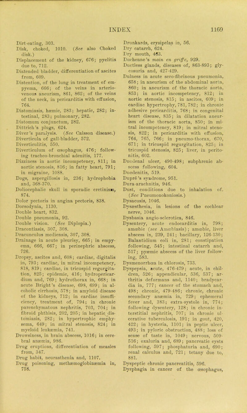 Dirt-eating, 303. Disk, choked, 1010. {See also Choked disk.) Displacement of the kidney, 676; pyelitis due to, 712. Distended bladder, differentiation of ascites from, 609. Distention, of the lung in treatment of em- pyema, 666; of the veins in arterio- venous aneurism, 861, 862; of the veins of the neck, in pericarditis with effusion, 764. Distomiasis, h®mic, 283; hepatic, 282; in- testinal, 283; pulmonary, 282. Distomum conjunctum, 282. Dittrich’s plugs, 624. Diver’s paralysis. {See Caisson disease.) Diverticula of gall-bladder, 572. Div'erticulitis, 550. Diverticulum of oesophagus, 476; follow- ing tracheo-bronchial adenitis, 177. Dizziness in aortic incompetency, 811; in aortic stenosis, 816; in fatty heart, 791; in migraine, 1088. Dogs, aspergillosis in, 236; hydrophobia and, 368-370. Doliocephalie skull in sporadic cretinisMi, 874. Dolor pectoris in angina pectoris, 838. Dorsodynia, 1130. Double heart, 832. Double pneumonia, 92. Double vision. {See Diplopia.) Dracontiasis, 307, 308. Dracunculus mediensis, 307, 308. Drainage in acute pleurisy, 665; in empy- ema, 666, 667; in perinephric abscess, 726. Dropsy, ascites and, 608; cardiac, digitalis in, 793; cardiac, in mitral incompetency, 818, 819; cardiac, in tricuspid regurgita- tion, 825; epidemic, 416; hydropericar- dium and, 769; hydrothorax in, 668; in acute Bright’s disease, 698, 699; in al- coholic cirrhosis, 578; in amyloid disease of the kidneys, 712; in cardiac insuffi- ciency, treatment of, 794; in chronic parenchymatous nephritis, 703, 704; in fibroid phthisis, 202, 205; in hepatic dis- tomiasis, 282; in hypertrophic emphy- sema, 649; in mitral stenosis, 824; in myeloid leukaemia, 741. Drowsiness, in brain abscess, 1016; in cere- bral anaemia, 986. Drug eruptions, differentiation of measles from, 347. Drug habit, neurasthenia and, 1107. Drug poisoning, methaemoglobinaemia in, 758. Drunkards, erysipelas in, 56. Dry catarrh, 624. Dry mouth, 463. Duchenne’s main en griffe, 929. Ductless glands, diseases of, 863-893; gly- cosuria and, 427-429. Dulness in acute sero-fibrinous pneumonia, 658; in aneurism of the abdominal aorta, 860; in aneurism of the thoracic aorta, 853; in aortic incompetency, 812; in aortic stenosis, 815; in ascites, 609; in cardiac hypertrophy, 781, 782; in chronic adhesive pericarditis, 768; in congenital heart disease, 835; in dilatation aneur- ism of the thoracic aorta, 850; in mi- tral incompetency, 819; in mitral steno- sis, 822; in pericarditis with effusion, 764, 765, 766; in pneumo-thorax, 670, 671; in tricuspid regurgitation, 825; in tricuspid stenosis, 825; liver, in perito- nitis, 602. Duodenal ulcer, 490-498; subphrenic ab- scess following, 604. Duodenitis, 519. Dupre’s syndrome, 951. Dura-arachnitis, 946. Dust, conditions due to inhalation of. {See Pneumonokoniosis.) Dysaeusis, 1046. Dysmsthesia, in lesions of the cochlear nerve, 1046. Dysbasia angio-scl erotica, 846. Dysentery, acute endocarditis in, 798; amoebic {see Amoebiasis); amoebic, liver abscess in, 239, 241; bacillary, 126-130; Balantidium coli in, 281; constipation following, 545; intestinal catarrh and, 517; pysemic abscess of the liver follow- ing, 583. Dysmenorrhoea in chlorosis, 733. Dyspepsia, acute, 476-479; acute, in chil- dren, 526; appendicular, 536, 537; ar- thritis deformans and, 1140; bradycar- dia in, 777; cancer of the stomach and, 498; chronic, 479-486; chronic, chronic secondary ansemia in, 729; ephemeral fever and, 383; extra-systole in, 774; following dysentery, 128; in chronic in- terstitial nephritis, 707; in chronic ul- cerative tuberculosis, 191; in gout, 420, 422; in hysteria, 1101; in peptic ulcer, 493; in pyloric obstruction, 488; loss of sense of taste in, 1049; nervous, 509- 516; oxaluria and, 689; pancreatic cysts following, 597; phosphaturia and, 690; renal calculus and, 721; tetany due to, 881. Dyspeptic chronic pancreatitis, 596. Dysphagia in cancer of the (Esophagus,