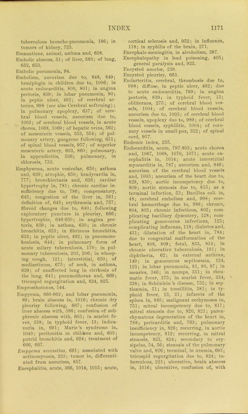 tuberculous broncho-pueumonia, 186; in tumors of kidney, 723. Emanations, animal, asthma and, 628. Embolic abscess, 51; of liver, 583; of lung, 652, 653. Embolic pneumonia, 94. Embolism, aneurism due to, 848, 849; hemiplegia in children due to, 1006; in acute endocarditis, 800, 801; in angina pectoris, 839; in lobar pneumonia, 90; in peptic ulcer, 492; of cerebral ar- teries, 998 {see also Cerebral softening) ; in pulmonary apoplexy, 637; of cere- bral blood vessels, aneurism due to, 1003; of cerebral blood vessels, in acute chorea, 1068, 1069; of hepatic veins, 562; of mesenteric vessels, 553, 554; of pul- monary artery, gangrene following, 651; of spinal blood vessels, 957; of superior mesenteric artery, 603, 860; pulmonary, in appendicitis, 536; pulmonary, in chlorosis, 733. Emphysema, acute vesicular, 650; asthma and, 629; atrophic, 650; bradycardia in, 777; bronchiectasis and, 626; cardiac hypertrophy in, 781; chronic cardiac in- sufficiency due to, 786; compensatory, 645; congestion of the liver in, 561; definition of, 645; erythraemia and, 757; fibroid changes due to, 640; following exploratory puncture in pleurisy, 666; hypertrophic, 646-650; in angina pec- toris, 839; in asthma, 630; in chronic bronchitis, 623; in fibrinous bronchitis, 633; in peptic ulcer, 492; in pneumono- koniosis, 644; in pulmonary form of acute milary tuberculosis, 170; in pul- monary tuberculosis, 203, 206; in w'hoop- ing cough, 121; interstitial, 650; of mediastinum, 675; of neck, in asthma, 629; of unaffected lung in cirrhosis of the lung, 641; pneumothorax and, 669; tricuspid regurgitation and, 824, 825. Emprosthotonos, 144. Empyema, 660-662; and lobar pneumonia, 89; brain abscess in, 1016; chronic dry pleurisy following, 667; confusion of liver abscess with, 586; confusion of sub- phrenic abscess with, 605; in scarlet fe- ver, 338; in typhoid fever, 13; indica- nuria in, 691; Marie’s syndrome in, 1043; peritonitis in children and, 603; putrid bronchitis and, 624; treatment of 666, 667. Empyema neccssitas, 661; associated with actinomycosis, 233; tumor in, differenti- ated from aneurism, 857. Encephalitis, acute, 366, 1014, 1015; acute, cortical sclerosis and, 952; in influenza, 118; in syphilis of the brain, 271. Encephalo-meningitis, in alcoholism, 397. Encephalopathy in lead poisoning, 405; general paralysis and, 925. Encysted amoebm, 239. Encysted pleurisy, 663. Endarteritis, cerebral, thrombosis due to, 998; diffuse, in peptic ulcer, 492; due to acute endocarditis, 799; in angina pectoris, 839; in typhoid fever, 13; obliterans, 275; of cerebral blood ves- sels, 1004; of cerebral blood vessels, aneurism due to, 1003; of cerebral blood vessels, apoplexy due to, 989; of cerebral blood vessels, syphilitic, 1004; of coro- nary vessels in small-pox, 322; of spinal cord, 957. Endemic index, 255. Endocarditis, acute, 797-803; acute chorea and, 1067, 1068, 1070, 1071; acute en- cephalitis in, 1014; acute interstitial myocarditis in, 787; aneurism and, 849; aneurism of the cerebral blood vessels and, 1003; aneurism of the heart due to, 829, 830; aortic incompetency due to, 809; aortic stenosis due to, 815; as a terminal infection, 53; Bacillus coli in, 48; cerebral embolism and, 998; cere- bral bEemorrhage due to, 988; chronic, 804, 805; chronic infectious, 802; com- plicating bacillary dysentery, 128; com- plicating gonococcus infections, 125; complicating influenza, 118; diabetes and, 431; dilatation of the heart in; 784; due to congenital malformation of the heart, 808, 809; fetal, 833, 834; in chronic ulcerative tuberculosis, 191; in diphtheria, 62; in external anthrax, 149; in gonococcus septicasmia, 124, 125; in lobar pneumonia, 81, 90, 97; in measles, 346; in mumps, 351; in rheu- matic fever, 375; in scarlet fever, 334, 338; in Schbnlein’s disease, 752; in sep- ticmmia, 51; in tonsillitis, 381; in ty- phoid fever, 13, 21; infarcts of the spleen in, 885; malignant ecchymoses in, 751; mitral incompetency duo to, 817; mitral stenosis due to, 820, 821; paren- chymatous degeneration of the heart in, 788; pericarditis and, 763; pulmonary insufficiency in, 826; recurring, in aortic incompeteney, 812; recurring, in mitral stenosis, 823, 824; secondary to ery- sipelas, 54, 56; stenosis of the pulmonary valve and, 826; terminal, in urminia, 695; tricuspid regurgitation duo to, 824; tu- berculous, 221; ulcerative, brain abscess in, 1016; ulcerative, confusion of, with