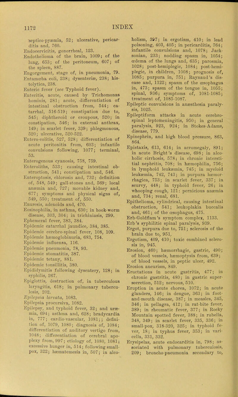 1173 septico-pyaemia, 52; ulcerative, pericar- ditis and, 760. Endocervicitis, gonorrheal, 123. Endothelioma of the brain, 1009; of the lung, 653; of the peritoneum, 607; of the spleen, 887. Engorgement, stage of, in pneumonia, 79. Entamffiba coli, 238; dysenteric, 238; his- tolytica, 238. Enteric fever (see Typhoid fever). Enteritis, acute, caused by Trichomonas hominis, 281; acute, differentiation of intestinal obstruction from, 544; ca- tarrhal, 516-519; constipation due to, 545; diphtheroid or croupous, 520; in constipation, 546; in external anthrax, 149; in scarlet fever, 339; phlegmonous, 520; ulcerative, 520-522. Entero-colitis, 527, 528; differentiation of acute peritonitis from, 603; infantile convulsions following, 1077; terminal, 53. Enterogenous cyanosis, 758, 759. Enteroliths, 533; causing intestinal ob- struction, 541; constipation and, 546. Enteroptosis, chlorosis and, 732; definition of, 548, 549; gall-stones and, 569; local anaemia and, 727; movable kidney and, 677; symptoms and physical signs of, 549, 550; treatment of, 550. Enuresis, adenoids and, 470. Eosinophilia, in asthma, 630; in hook-worm disease, 303, 304; in trichiniasis, 299. Ephemeral fever, 383, 384. Epidemic catarrhal jaundice, 384, 385. Epidemic cerebro-spinal fever, 108, 109. Epidemic haemoglobinuria, 683, 754. Epidemic influenza, 116. Epidemic pneumonia, 78, 93. Epidemic stomatitis, 387. Epidemic tetany, 881. Epidemic tonsillitis, 380. Epididymitis following dysentery, 128; in syphilis, 267. Epiglottis, destruction of, in tuberculous laryngitis, 618; in pulmonary tubercu- losis, 202. Epilepsia larvata, 1083. Epilepsia procursiva, 1082. Epilepsy, and typhoid fever, 32; and urae- mia, 694; asthma and, 628; bradycardia in, 777; cardio-vascular, 1081;; defini- tion of, 1079, 1080; diagnosis of, 1084; differentiation of auditory vertigo from, 1048; differentiation of cerebral apo- plexy from, 997; etiology of, 1080, 1081; excessive hunger in, 514; following small- pox, 322; htematemesis in, 507; in alco- holism, 397; in ergotism, 410; in lead poisoning, 403, 405; in pericarditis, 764; infantile convulsions and, 1078; Jack- sonian, 233; nodding spasm in, 1054; oedema of the lungs and, 635; parosmia, 1028; post-hemiplegic, 1084; post-hemi- plegic, in children, 1008; prognosis of, 1085; purpura in, 751; Eaynaud’s dis- ease and, 1122; spasm of the oesophagus in, 473; spasm of the tongue in, 1055; spinal, 936; symptoms of, 1081-1085; treatment of, 1085-1087. Epileptic convulsions in anaesthesia paraly- sis, 1025. Epileptiform attacks in acute cerebro- spinal leptomeningitis, 950; in general paralysis, 923, 924; in Stokes-Adams, disease, 779. Epinephrin, and high blood pressure, 863, 864. Epistaxis, 613, 614; in acromegaly, 891; in acute Bright’s disease, 698; in alco- holic cirrhosis, 578; in chronic intersti- tial nephritis, 708; in haemophilia, 756; in lymphoid leukaemia, 745; in myeloid leukaemia, 742, 743; in purpura hoemor- rhagica, 753; in scarlet fever, 337; in scurvy, 448; in typhoid fever, 26; in whooping cough, 121: pernicious anaemia and, 734; renal, 681. Epithelioma, cylindrical, causing intestinal obstruction, 541; leukoplakia buccalis and, 461; of the cesophagus, 475. Erb-Goldflam’s symptom complex, 1133. Erb’s syphilitic spinal paralysis, 939. Ergot, purpura due to, 751; sclerosis of the brain due to, 951. Ergotism, 409, 410; toxic combined sclero- sis in, 945. Erosion, 460; haemorrhagic, gastric, 490; of blood vessels, haemoptysis from, 639; of blood vessels, in peptic ulcer, 492. Erosion aneurism, 849. Eructations in acute gastritis, 477; in chronic gastritis, 480; in gastric super- secretion, 512; nervous, 510. Eruption in acute chorea, 1072; in acute glanders, 146; in dengue, 363; in foot- and-mouth disease, 387; in measles, 345, 346; in pellagra, 412; in rat-bite fever, 389; in rheumatic fever, 377; in Eocky Mountain spotted fever, 388; in rubella, 348, 349; in scarlet fever, 335, 336; in small-pox, 318-320, 325; in typhoid fe- ver, 18; in typhus fever, 353; in vari- cella, 331, 332. Erysipelas, acute endocarditis in, 798; as- sociated with pulmonary tuberculosis, 209; broncho-pneumonia secondary to.